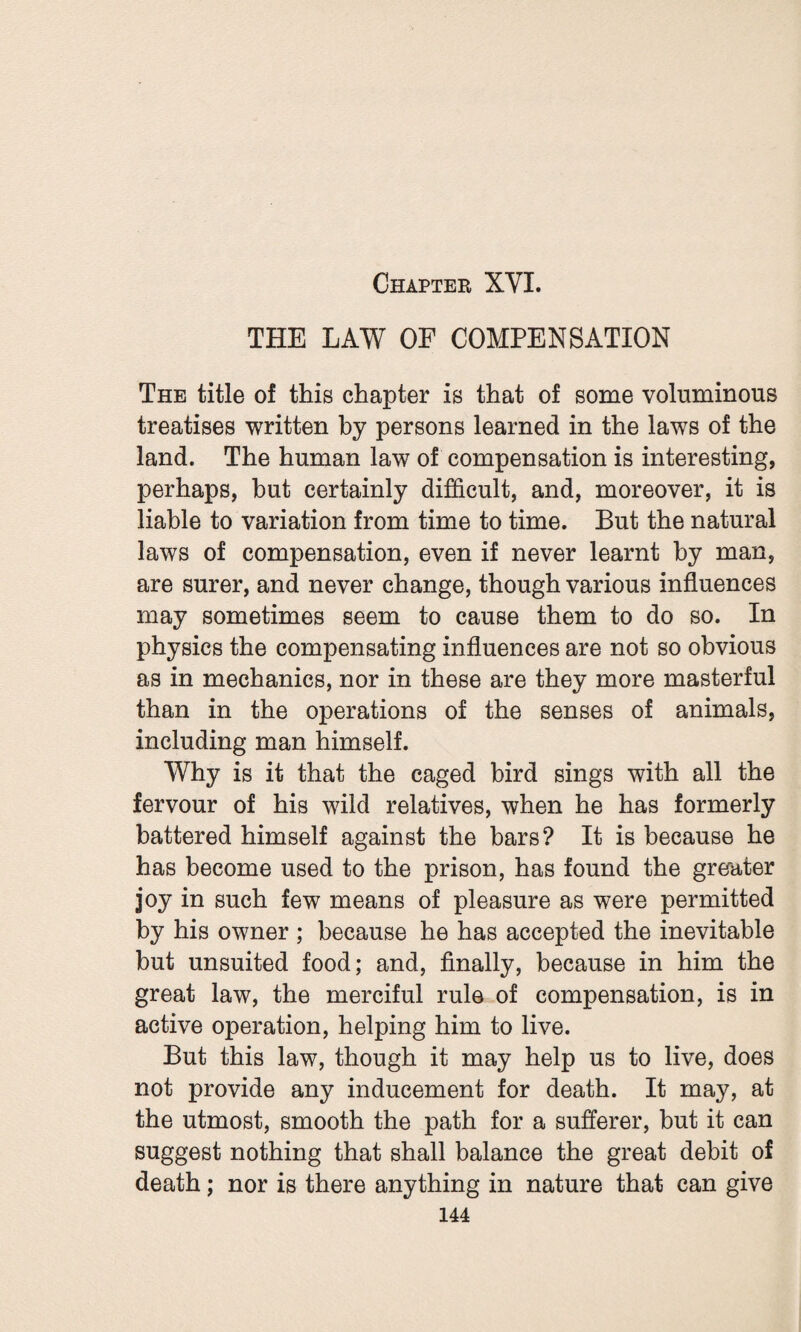 Chapter XYI. THE LAW OF COMPENSATION The title of this chapter is that of some voluminous treatises written by persons learned in the laws of the land. The human law of compensation is interesting, perhaps, hut certainly difficult, and, moreover, it is liable to variation from time to time. But the natural laws of compensation, even if never learnt by man, are surer, and never change, though various influences may sometimes seem to cause them to do so. In physics the compensating influences are not so obvious as in mechanics, nor in these are they more masterful than in the operations of the senses of animals, including man himself. Why is it that the caged bird sings with all the fervour of his wild relatives, when he has formerly battered himself against the bars? It is because he has become used to the prison, has found the greater joy in such few means of pleasure as were permitted by his owner ; because he has accepted the inevitable but unsuited food; and, finally, because in him the great law, the merciful rule of compensation, is in active operation, helping him to live. But this law, though it may help us to live, does not provide any inducement for death. It may, at the utmost, smooth the path for a sufferer, but it can suggest nothing that shall balance the great debit of death; nor is there anything in nature that can give