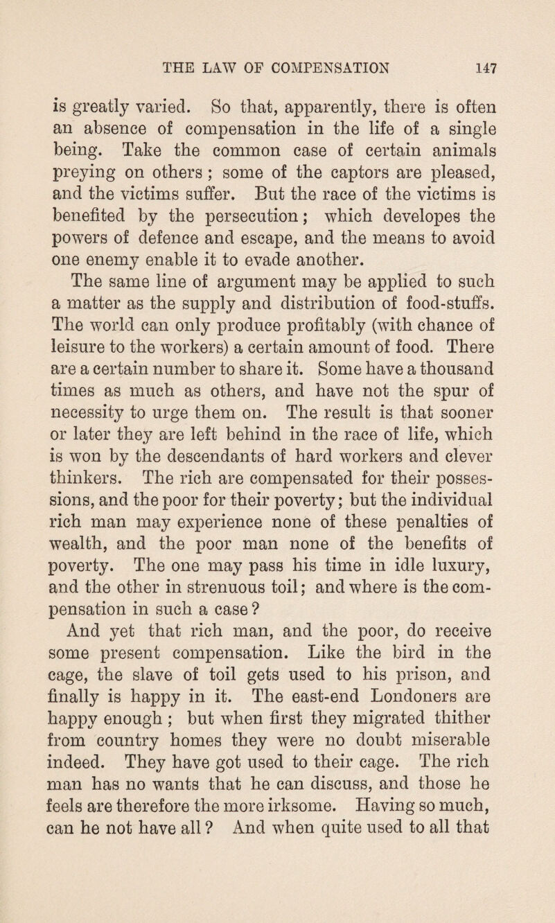 is greatly varied. So that, apparently, there is often an absence of compensation in the life of a single being. Take the common case of certain animals preying on others ; some of the captors are pleased, and the victims suffer. But the race of the victims is benefited by the persecution; which developes the powers of defence and escape, and the means to avoid one enemy enable it to evade another. The same line of argument may be applied to such a matter as the supply and distribution of food-stuffs. The world can only produce profitably (with chance of leisure to the workers) a certain amount of food. There are a certain number to share it. Some have a thousand times as much as others, and have not the spur of necessity to urge them on. The result is that sooner or later they are left behind in the race of life, which is won by the descendants of hard workers and clever thinkers. The rich are compensated for their posses¬ sions, and the poor for their poverty; but the individual rich man may experience none of these penalties of wealth, and the poor man none of the benefits of poverty. The one may pass his time in idle luxury, and the other in strenuous toil; and where is the com¬ pensation in such a case ? And yet that rich man, and the poor, do receive some present compensation. Like the bird in the cage, the slave of toil gets used to his prison, and finally is happy in it. The east-end Londoners are happy enough ; but when first they migrated thither from country homes they were no doubt miserable indeed. They have got used to their cage. The rich man has no wants that he can discuss, and those he feels are therefore the more irksome. Having so much, can he not have all ? And when quite used to all that