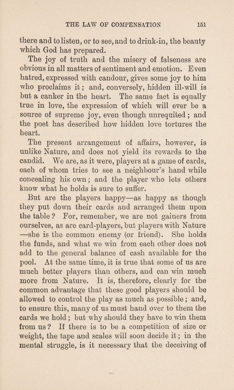 there and to listen, or to see, and to drink-in, the beauty which God has prepared. The joy of truth and the misery of falseness are obvious in all matters of sentiment and emotion. Even hatred, expressed with candour, gives some joy to him who proclaims it; and, conversely, hidden ill-will is but a canker in the heart. The same fact is equally true in love, the expression of which will ever be a source of supreme joy, even though unrequited ; and the poet has described how hidden love tortures the heart. The present arrangement of affairs, however, is unlike Nature, and does not yield its rewards to the candid. We are, as it were, players at a game of cards, each of whom tries to see a neighbour’s hand while concealing his own; and the player who lets others know what he holds is sure to suffer. But are the players happy—as happy as though they put down their cards and arranged them upon the table ? For, remember, we are not gainers from ourselves, as are card-players, but players with Nature —she is the common enemy (or friend). She holds the funds, and what we win from each other does not add to the general balance of cash available for the pool. At the same time, it is true that some of us are much better players than others, and can win much more from Nature. It is, therefore, clearly for the common advantage that these good players should be allowed to control the play as much as possible; and, to ensure this, many of us must hand over to them the cards we hold; but why should they have to win them from us ? If there is to be a competition of size or weight, the tape and scales will soon decide it; in the mental struggle, is it necessary that the deceiving of