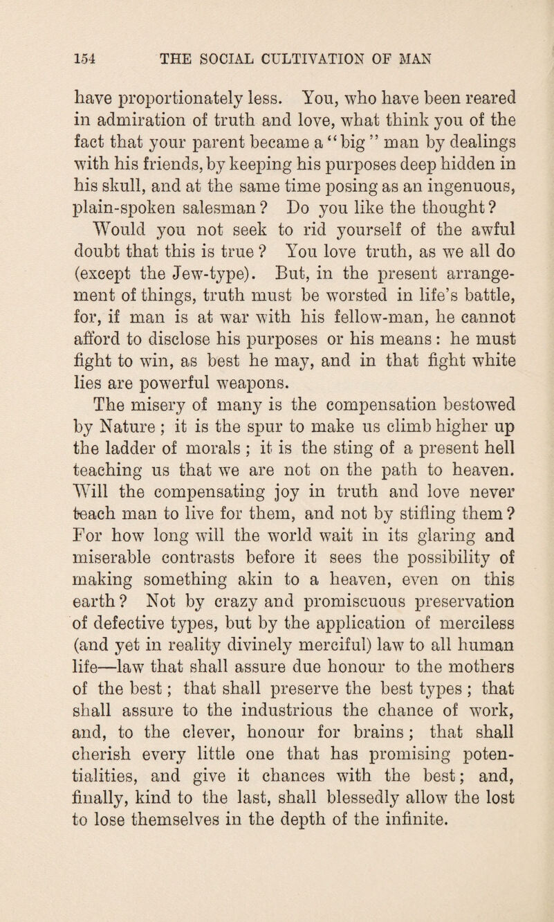 have proportionately less. You, who have been reared in admiration of truth and love, what think you of the fact that your parent became a “big ” man by dealings with his friends, by keeping his purposes deep hidden in his skull, and at the same time posing as an ingenuous, plain-spoken salesman ? Do you like the thought ? Would you not seek to rid yourself of the awful doubt that this is true ? You love truth, as we all do (except the Jew-type). But, in the present arrange¬ ment of things, truth must be worsted in life’s battle, for, if man is at war with his fellow-man, he cannot afford to disclose his purposes or his means: he must fight to win, as best he may, and in that fight white lies are powerful weapons. The misery of many is the compensation bestowed by Nature ; it is the spur to make us climb higher up the ladder of morals ; it is the sting of a present hell teaching us that we are not on the path to heaven. Will the compensating joy in truth and love never teach man to live for them, and not by stifling them ? For how long will the world wait in its glaring and miserable contrasts before it sees the possibility of making something akin to a heaven, even on this earth? Not by crazy and promiscuous preservation of defective types, but by the application of merciless (and yet in reality divinely merciful) law to all human life—law that shall assure due honour to the mothers of the best; that shall preserve the best types ; that shall assure to the industrious the chance of work, and, to the clever, honour for brains; that shall cherish every little one that has promising poten¬ tialities, and give it chances with the best; and, finally, kind to the last, shall blessedly allow the lost to lose themselves in the depth of the infinite.