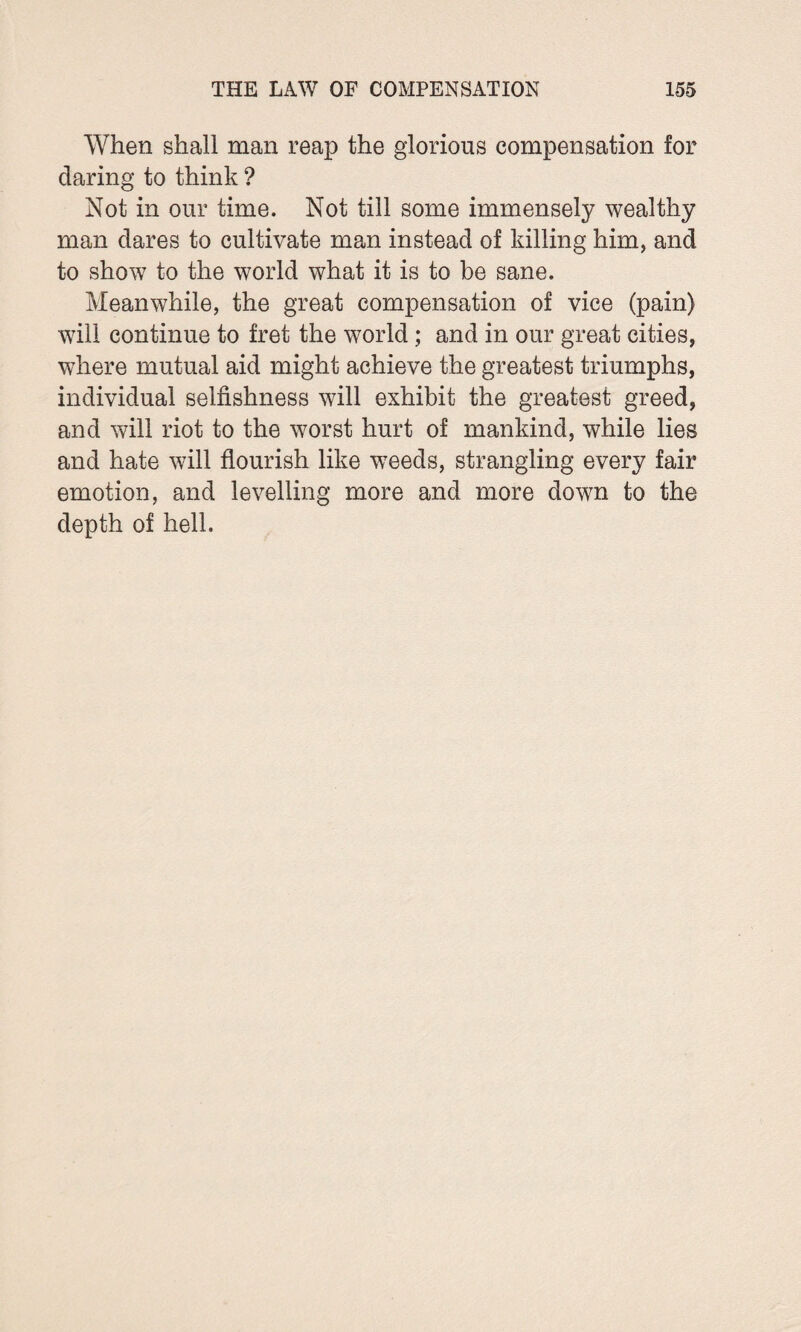 When shall man reap the glorious compensation for daring to think ? Not in our time. Not till some immensely wealthy man dares to cultivate man instead of killing him, and to show to the world what it is to be sane. Meanwhile, the great compensation of vice (pain) will continue to fret the world; and in our great cities, where mutual aid might achieve the greatest triumphs, individual selfishness will exhibit the greatest greed, and will riot to the worst hurt of mankind, while lies and hate will flourish like wTeeds, strangling every fair emotion, and levelling more and more down to the depth of hell.