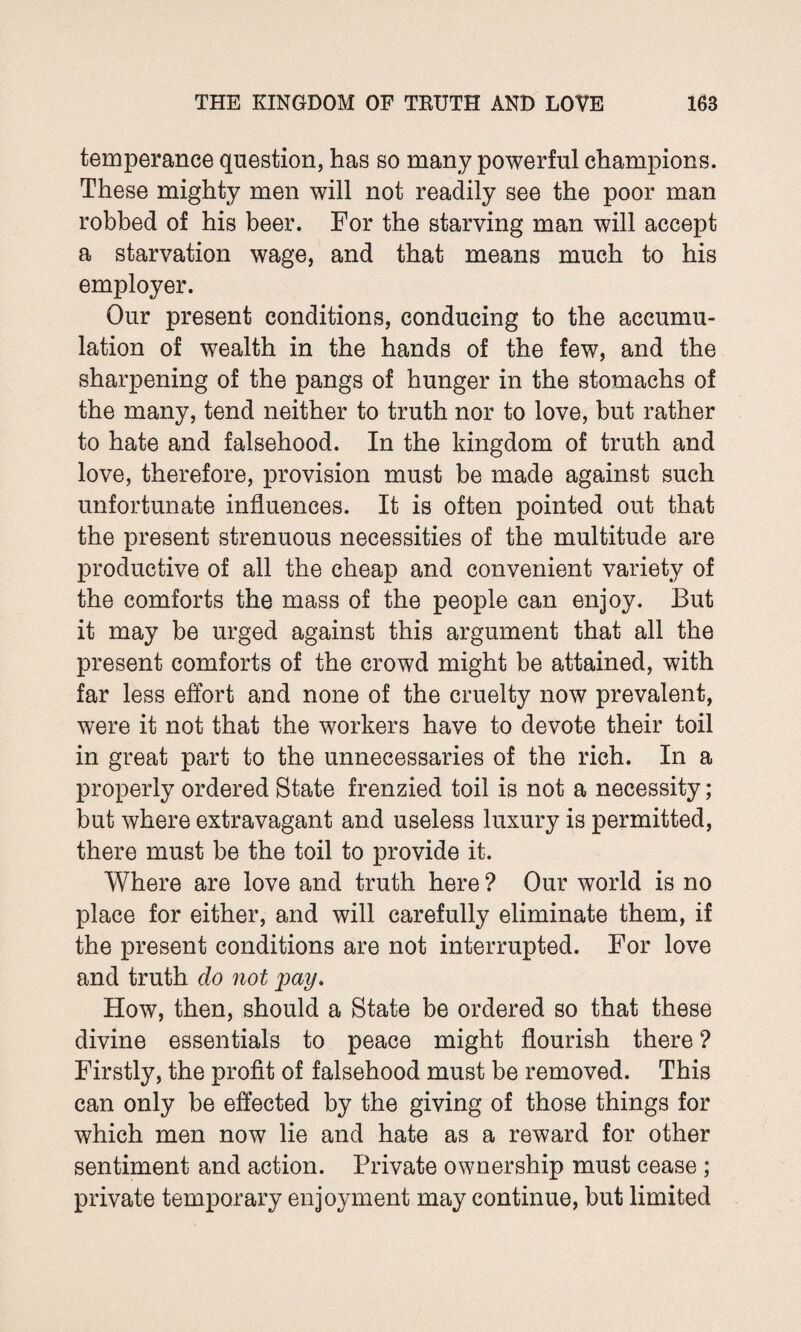 temperance question, has so many powerful champions. These mighty men will not readily see the poor man robbed of his beer. For the starving man will accept a starvation wage, and that means much to his employer. Our present conditions, conducing to the accumu¬ lation of wealth in the hands of the few, and the sharpening of the pangs of hunger in the stomachs of the many, tend neither to truth nor to love, but rather to hate and falsehood. In the kingdom of truth and love, therefore, provision must be made against such unfortunate influences. It is often pointed out that the present strenuous necessities of the multitude are productive of all the cheap and convenient variety of the comforts the mass of the people can enjoy. But it may be urged against this argument that all the present comforts of the crowd might be attained, with far less effort and none of the cruelty now prevalent, were it not that the workers have to devote their toil in great part to the unnecessaries of the rich. In a properly ordered State frenzied toil is not a necessity; but where extravagant and useless luxury is permitted, there must be the toil to provide it. Where are love and truth here ? Our world is no place for either, and will carefully eliminate them, if the present conditions are not interrupted. For love and truth clo not pay. How, then, should a State be ordered so that these divine essentials to peace might flourish there ? Firstly, the profit of falsehood must be removed. This can only be effected by the giving of those things for which men now lie and hate as a reward for other sentiment and action. Private ownership must cease ; private temporary enjoyment may continue, but limited