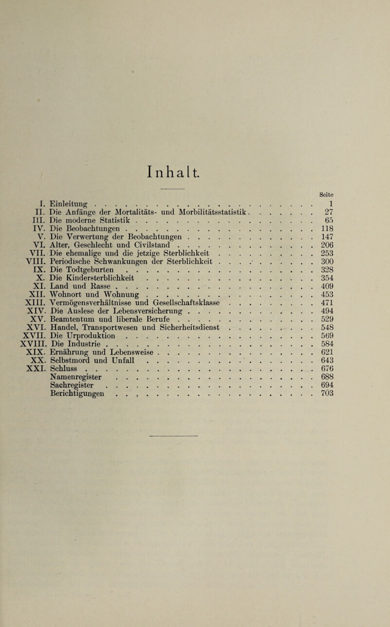 Inhalt. Seite I. Einleitung. 1 II. Die Anfänge der Mortalitäts- und Morbilitätsstatistik.27 III. Die moderne Statistik.65 IY. Die Beobachtungen.118 V. Die Verwertung der Beobachtungen.147 VI. Alter, Geschlecht und Civilstand.206 VII. Die ehemalige und die jetzige Sterblichkeit.253 VIII. Periodische Schwankungen der Sterblichkeit . . . .•.300 IX. Die Todtgeburten.328 X. Die Kindersterblichkeit.354 XI. Land und Basse.409 XII. Wohnort und Wohnung.453 XIII. Vermögensverhältnisse und Gesellschaftsklasse.471 XIV. Die Auslese der Lebensversicherung. 494 XV. Beamtentum und liberale Berufe.529 XVI. Handel, Transportwesen und Sicherheitsdienst.548 XVII. Die Urproduktion.569 XVIII. Die Industrie.584 XIX. Ernährung und Lebensweise.621 XX. Selbstmord und Unfall. 643 XXI. Schluss.676 Namenregister .688 Sachregister. 694 Berichtigungen . . ,.703