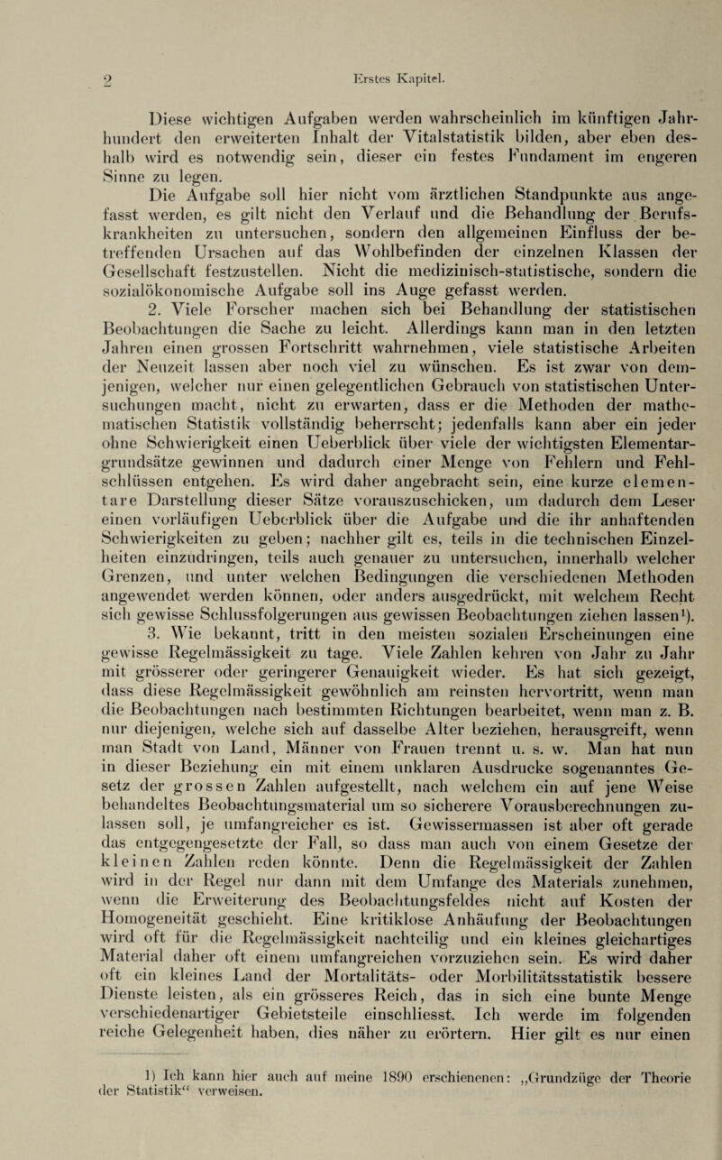 Diese wichtigen Aufgaben werden wahrscheinlich im künftigen Jahr¬ hundert den erweiterten Inhalt der Yitalstatistik bilden, aber eben des¬ halb wird es notwendig sein, dieser ein festes Fundament im engeren Sinne zu legen. Die Aufgabe soll hier nicht vom ärztlichen Standpunkte aus ange¬ fasst werden, es gilt nicht den Verlauf und die Behandlung der Berufs¬ krankheiten zu untersuchen, sondern den allgemeinen Einfluss der be¬ treffenden Ursachen auf das Wohlbefinden der einzelnen Klassen der Gesellschaft festzustellen. Nicht die medizinisch-statistische, sondern die sozialökonomische Aufgabe soll ins Auge gefasst werden. 2. Viele Forscher machen sich bei Behandlung der statistischen Beobachtungen die Sache zu leicht. Allerdings kann man in den letzten Jahren einen grossen Fortschritt wahrnehmen, viele statistische Arbeiten der Neuzeit lassen aber noch viel zu wünschen. Es ist zwar von dem¬ jenigen, welcher nur einen gelegentlichen Gebrauch von statistischen Unter¬ suchungen macht, nicht zu erwarten, dass er die Methoden der mathe¬ matischen Statistik vollständig beherrscht; jedenfalls kann aber ein jeder ohne Schwierigkeit einen Ueberblick über viele der wichtigsten Elementar¬ grundsätze gewinnen und dadurch einer Menge von Fehlern und Fehl¬ schlüssen entgehen. Es wird daher angebracht sein, eine kurze elemen¬ tare Darstellung dieser Sätze vorauszuschicken, um dadurch dem Leser einen vorläufigen Ueberblick über die Aufgabe und die ihr anhaftenden Schwierigkeiten zu geben; nachher gilt es, teils in die technischen Einzel¬ heiten einzudringen, teils auch genauer zu untersuchen, innerhalb welcher Grenzen, und unter welchen Bedingungen die verschiedenen Methoden angewendet werden können, oder anders ausgedrückt, mit welchem Recht sich gewisse Schlussfolgerungen aus gewissen Beobachtungen ziehen lassen1). 3. Wie bekannt, tritt in den meisten sozialen Erscheinungen eine gewisse Regelmässigkeit zu tage. Viele Zahlen kehren von Jahr zu Jahr mit grösserer oder geringerer Genauigkeit wieder. Es hat sich gezeigt, dass diese Regelmässigkeit gewöhnlich am reinsten hervortritt, wenn man die Beobachtungen nach bestimmten Richtungen bearbeitet, wenn man z. B. nur diejenigen, welche sich auf dasselbe Alter beziehen, herausgreift, wenn man Stadt von Land, Männer von Frauen trennt u. s. w. Man hat nun in dieser Beziehung ein mit einem unklaren Ausdrucke sogenanntes Ge¬ setz der grossen Zahlen aufgestellt, nach welchem ein auf jene Weise behandeltes Beobachtungsmaterial um so sicherere Vorausberechnungen zu¬ lassen soll, je umfangreicher es ist. Gewissermassen ist aber oft gerade das entgegengesetzte der Fall, so dass man auch von einem Gesetze der kleinen Zahlen reden könnte. Denn die Regelmässigkeit der Zahlen wird in der Regel nur dann mit dem Umfange des Materials zunehmen, wenn die Erweiterung des Beobachtungsfeldes nicht auf Kosten der Homogeneität geschieht. Eine kritiklose Anhäufung der Beobachtungen wird oft für die Regelmässigkeit nachteilig und ein kleines gleichartiges Material daher oft einem umfangreichen vorzuziehen sein. Es wird daher oft ein kleines Land der Mortalitäts- oder Morbilitätsstatistik bessere Dienste leisten, als ein grösseres Reich, das in sich eine bunte Menge verschiedenartiger Gebietsteile einschliesst. Ich werde im folgenden reiche Gelegenheit haben, dies näher zu erörtern. Hier gilt es nur einen 1) Ich kann hier auch auf meine 1890 erschienenen: „Grundzüge der Theorie der Statistik“ verweisen.