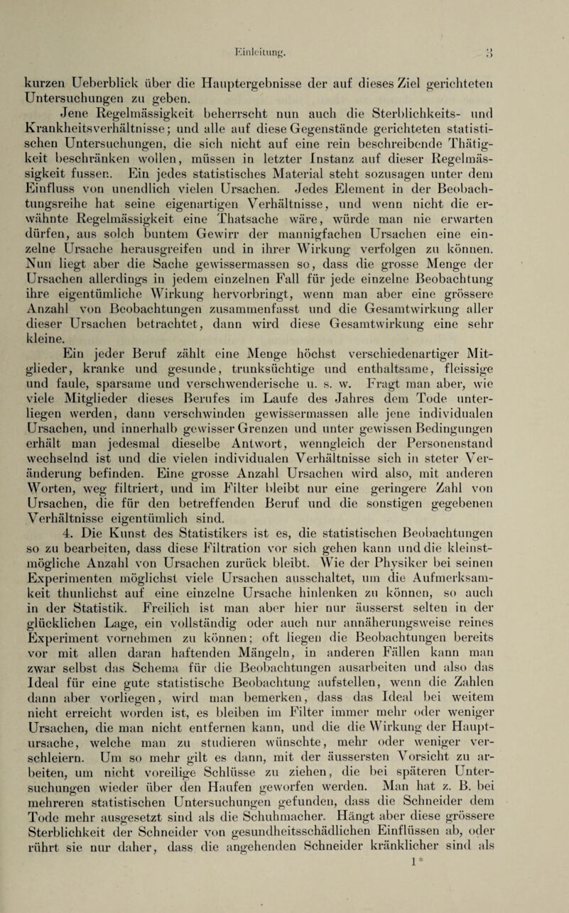 kurzen Ueberblick über die Hauptergebnisse der auf dieses Ziel gerichteten Untersuchungen zu geben. Jene Regelmässigkeit beherrscht nun auch die Sterblichkeits- und Krankheitsverhältnisse; und alle auf diese Gegenstände gerichteten statisti¬ schen Untersuchungen, die sich nicht auf eine rein beschreibende Thätig- keit beschränken wollen, müssen in letzter Instanz auf dieser Regelmäs¬ sigkeit fusser.. Ein jedes statistisches Material steht sozusagen unter dem Einfluss von unendlich vielen Ursachen. Jedes Element in der Beobach¬ tungsreihe hat seine eigenartigen Verhältnisse, und wenn nicht die er¬ wähnte Regelmässigkeit eine Thatsache wäre, würde man nie erwarten dürfen, aus solch buntem Gewirr der mannigfachen Ursachen eine ein¬ zelne Ursache herausgreifen und in ihrer Wirkung verfolgen zu können. Nun liegt aber die Sache gewissermassen so, dass die grosse Menge der Ursachen allerdings in jedem einzelnen Fall für jede einzelne Beobachtung ihre eigentümliche Wirkung hervorbringt, wenn man aber eine grössere Anzahl von Beobachtungen zusammenfasst und die Gesamtwirkung aller dieser Ursachen betrachtet, dann wird diese Gesamtwirkung eine sehr kleine. Ein jeder Beruf zählt eine Menge höchst verschiedenartiger Mit¬ glieder, kranke und gesunde, trunksüchtige und enthaltsame, fleissige und faule, sparsame und verschwenderische u. s. w. Fragt man aber, wie viele Mitglieder dieses Berufes im Laufe des Jahres dem Tode unter¬ liegen werden, dann verschwinden gewissermassen alle jene individualen Ursachen, und innerhalb gewisser Grenzen und unter gewissen Bedingungen erhält man jedesmal dieselbe Antwort, wenngleich der Personenstand wechselnd ist und die vielen individualen Verhältnisse sich in steter Ver¬ änderung befinden. Eine grosse Anzahl Ursachen wird also, mit anderen Worten, weg filtriert, und im Filter bleibt nur eine geringere Zahl von Ursachen, die für den betreffenden Beruf und die sonstigen gegebenen Verhältnisse eigentümlich sind. 4. Die Kunst des Statistikers ist es, die statistischen Beobachtungen so zu bearbeiten, dass diese Filtration vor sich gehen kann und die kleinst- mögliche Anzahl von Ursachen zurück bleibt. Wie der Physiker bei seinen Experimenten möglichst viele Ursachen ausschaltet, um die Aufmerksam¬ keit thunlichst auf eine einzelne Ursache hinlenken zu können, so auch in der Statistik. Freilich ist man aber hier nur äusserst selten in der glücklichen Lage, ein vollständig oder auch nur annäherungsweise reines Experiment vornehmen zu können; oft liegen die Beobachtungen bereits vor mit allen daran haftenden Mängeln, in anderen Fällen kann man zwar selbst das Schema für die Beobachtungen ausarbeiten und also das Ideal für eine gute statistische Beobachtung aufstellen, wenn die Zahlen dann aber vorliegen, wird man bemerken, dass das Ideal bei weitem nicht erreicht worden ist, es bleiben im Filter immer mehr oder weniger Ursachen, die man nicht entfernen kann, und die die Wirkung der Haupt¬ ursache, welche man zu studieren wünschte, mehr oder weniger ver¬ schleiern. Um so mehr gilt es dann, mit der äussersten Vorsicht zu ar¬ beiten, um nicht voreilige Schlüsse zu ziehen, die bei späteren Unter¬ suchungen wieder über den Haufen geworfen werden. Man hat z. B. bei mehreren statistischen Untersuchungen gefunden, dass die Schneider dem Tode mehr ausgesetzt sind als die Schuhmacher. Hängt aber diese grössere Sterblichkeit der Schneider von gesundheitsschädlichen Einflüssen ab, oder rührt sie nur daher, dass die angehenden Schneider kränklicher sind als 1*