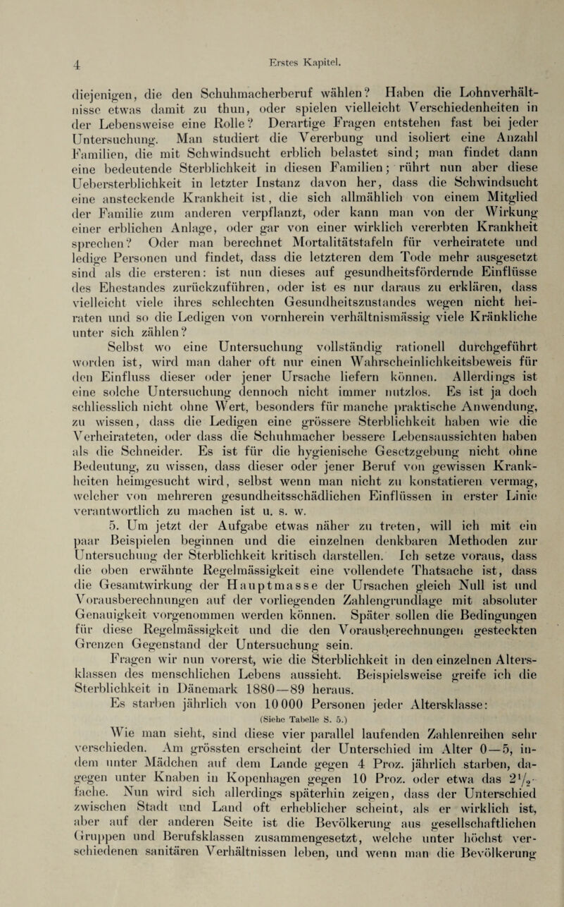 diejenigen, die den Schuhmacherberuf wählen? Haben die Lohnverhält¬ nisse etwas damit zu thun, oder spielen vielleicht Verschiedenheiten in der Lebensweise eine Rolle? Derartige Fragen entstehen fast bei jeder Untersuchung. Man studiert die Vererbung und isoliert eine Anzahl Familien, die mit Schwindsucht erblich belastet sind; man findet dann eine bedeutende Sterblichkeit in diesen Familien; rührt nun aber diese Uebersterblichkeit in letzter Instanz davon her, dass die Schwindsucht eine ansteckende Krankheit ist, die sich allmählich von einem Mitglied der Familie zum anderen verpflanzt, oder kann man von der Wirkung einer erblichen Anlage, oder gar von einer wirklich vererbten Krankheit sprechen? Oder man berechnet Mortalitätstafeln für verheiratete und ledige Personen und findet, dass die letzteren dem Tode mehr ausgesetzt sind als die ersteren: ist nun dieses auf gesundheitsfördernde Einflüsse des Ehestandes zurückzuführen, oder ist es nur daraus zu erklären, dass vielleicht viele ihres schlechten Gesundheitszustandes wegen nicht hei¬ raten und so die Ledigen von vornherein verhältnismässig viele Kränkliche unter sich zählen? Selbst wo eine Untersuchung vollständig rationell durchgeführt worden ist, wird man daher oft nur einen Wahrscheinlichkeitsbeweis für den Einfluss dieser oder jener Ursache liefern können. Allerdings ist eine solche Untersuchung dennoch nicht immer nutzlos. Es ist ja doch schliesslich nicht ohne Wert, besonders für manche praktische Anwendung, zu wissen, dass die Ledigen eine grössere Sterblichkeit haben wie die Verheirateten, oder dass die Schuhmacher bessere Lebensaussichten haben als die Schneider. Es ist für die hygienische Gesetzgebung nicht ohne Bedeutung, zu wissen, dass dieser oder jener Beruf von gewissen Krank¬ heiten heimgesucht wird, selbst wenn man nicht zu konstatieren vermag, welcher von mehreren gesundheitsschädlichen Einflüssen in erster Linie verantwortlich zu machen ist u. s. w. 5. Um jetzt der Aufgabe etwas näher zu treten, will ich mit ein paar Beispielen beginnen und die einzelnen denkbaren Methoden zur Untersuchung der Sterblichkeit kritisch darstellen. Ich setze voraus, dass die oben erwähnte Regelmässigkeit eine vollendete Thatsache ist, dass die Gesamtwirkung der Hauptmasse der Ursachen gleich Null ist und Vorausberechnungen auf der vorliegenden Zahlengrundlage mit absoluter Genauigkeit vorgenommen werden können. Später sollen die Bedingungen für diese Regelmässigkeit und die den Vorausberechnungen gesteckten Grenzen Gegenstand der Untersuchung sein. Fragen wir nun vorerst, wie die Sterblichkeit in den einzelnen Alters¬ klassen des menschlichen Lebens aussieht. Beispielsweise greife ich die Sterblichkeit in Dänemark 1880—89 heraus. Es starben jährlich von 10 000 Personen jeder Altersklasse: (Siehe Tabelle S. 5.) Wie man sieht, sind diese vier parallel laufenden Zahlenreihen sehr verschieden. Am grössten erscheint der Unterschied im Alter 0 — 5, in¬ dem unter Mädchen auf dem Lande gegen 4 Proz. jährlich starben, da¬ gegen unter Knaben in Kopenhagen gegen 10 Proz. oder etwa das 21/2~ fache. Nun wird sich allerdings späterhin zeigen, dass der Unterschied zwischen Stadt und Land oft erheblicher scheint, als er wirklich ist, aber auf der anderen Seite ist die Bevölkerung aus gesellschaftlichen Gruppen und Berufsklassen zusammengesetzt, welche unter höchst ver¬ schiedenen sanitären Verhältnissen leben, und wenn man die Bevölkerung