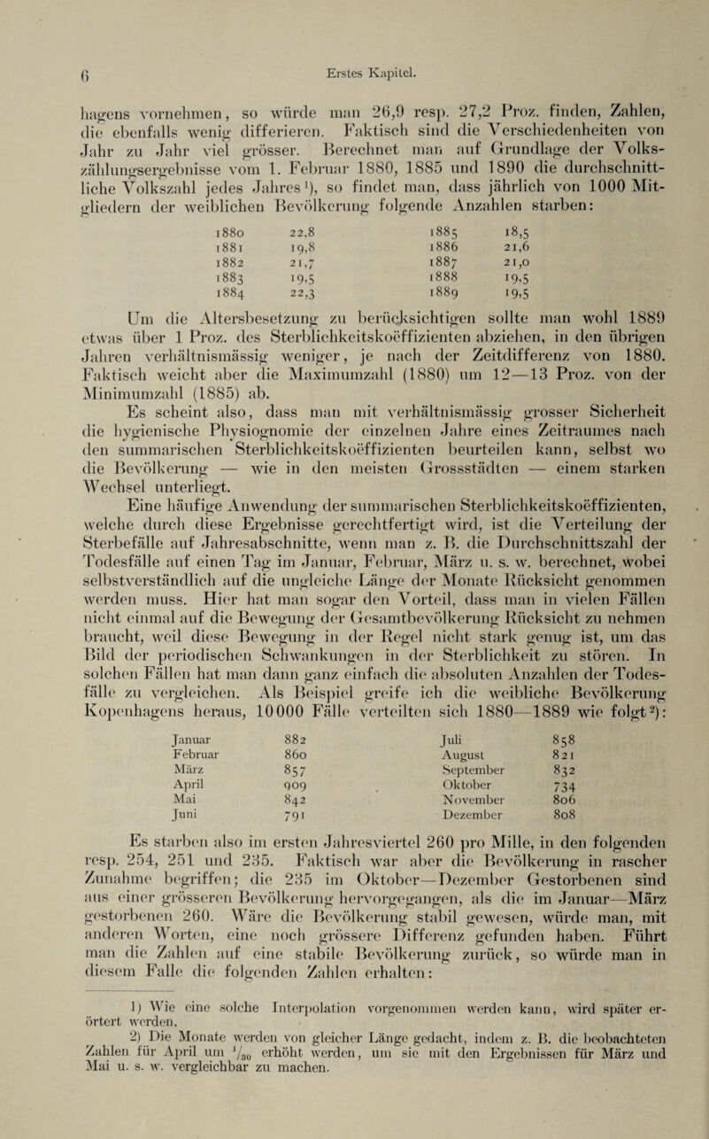 hagens vornehmen, so würde man 26,9 resp. 27,2 Proz. finden, Zahlen, die ebenfalls wenig differieren. Faktisch sind die Verschiedenheiten von Jahr zu Jahr viel grösser. Berechnet man auf Grundlage der Volks- zähluntrservebnisse vom 1. Februar 1880, 1885 und 1890 die durchschnitt- liehe Volkszahl jedes Jahres1), so findet man, dass jährlich von 1000 Mit¬ gliedern der weiblichen Bevölkerung folgende Anzahlen starben: 1880 22,8 1885 18,5 1881 19,8 1886 21,6 1882 21,7 1887 21,0 1883 1888 i9?5 1884 22,3 1889 19,5 Altersbesetzung zu berücksichtigen sollte etwas über 1 Proz. des Sterblichkeitskoeffizienten abziehen, in den übrigen Jahren verhältnismässig weniger, je nach der Zeitdifferenz von 1880. Faktisch weicht aber die Maximumzahl (1880) um 12—13 Proz. von der Minimumzahl (1885) ab. Es scheint also, dass man mit verhältnismässig grosser Sicherheit die hygienische Physiognomie der einzelnen Jahre eines Zeitraumes nach den summarischen Sterblichkeitskoeffizienten beurteilen kann, selbst wo die Bevölkerung — wie in den meisten Grossstädten — einem starken Wechsel unterliegt. Eine häufige Anwendung der summarischen Sterblichkeitskoeffizienten, welche durch diese Ergebnisse gerechtfertigt wird, ist die Verteilung der Sterbefälle auf Jahresabschnitte, wenn man z. B. die Durchschnittszahl der Todesfälle auf einen Tag im Januar, Februar, März u. s. w. berechnet, wobei selbstverständlich auf die ungleiche Länge der Monate Rücksicht genommen werden muss. Hier hat man sogar den Vorteil, dass man in vielen Fällen nicht einmal auf die Bewegung der Gesamtbevölkerung Rücksicht zu nehmen braucht, weil diese Bewegung in der Regel nicht stark genug ist, um das Bild der periodischen Schwankungen in der Sterblichkeit zu stören. In solchen Fällen hat man dann ganz einfach die absoluten Anzahlen der Todes¬ fälle zu vergleichen. Als Beispiel greife ich die weibliche Bevölkerung Kopenhagens heraus, 10000 Fälle verteilten sich 1880—1889 wie folgt2); Januar 882 Juli 858 F ebruar 860 August 8 21 März 857 September 832 April 909 Oktober 734 Mai 842 November 806 Juni 791 Dezember 808 Es starben also im ersten Jahresviertel 260 pro Mille, in den folgenden resp. 254, 251 und 235. Faktisch war aber die Bevölkerung in rascher Zunahme begriffen; die 235 im Oktober—Dezember Gestorbenen sind aus einer grösseren Bevölkerung hervorgegangen, als die im Januar—März gestorbenen 260. Wäre die Bevölkerung stabil gewesen, würde man, mit anderen Worten, eine noch grössere Differenz gefunden haben. Führt man die Zahlen auf eine stabile Bevölkerung zurück, so würde man in diesem Falle die folgenden Zahlen erhalten: 1) Wie eine solche Interpolation vorgenommen werden kann, wird später er¬ örtert werden. 2) Die Monate werden von gleicher Länge gedacht, indem z. B. die beobachteten Zahlen für April um yso erhöht werden, um sie mit den Ergebnissen für März und Mai u. s. w. vergleichbar zu machen.