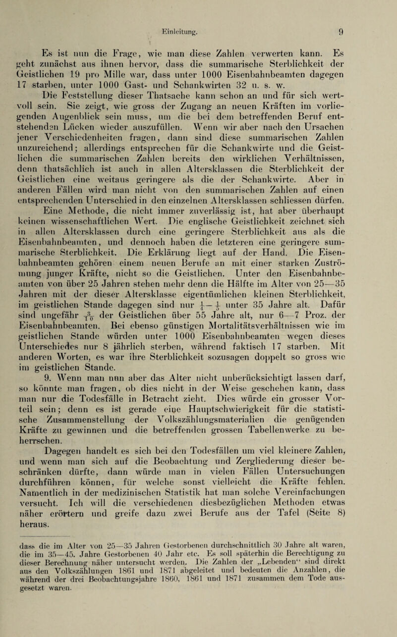 Es ist nun die Frage, wie inan diese Zahlen verwerten kann. Es geht zunächst aus ihnen hervor, dass die summarische Sterblichkeit der Geistlichen 19 pro Mille war, dass unter 1000 Eisenbahnbeamten dagegen 17 starben, unter 1000 Gast- und Schankwirten 32 u. s. w. Die Feststellung dieser Thatsache kann schon an und für sich wert¬ voll sein. Sie zeigt, wie gross der Zugang an neuen Kräften im vorlie¬ genden Augenblick sein muss, um die bei dem betreffenden Beruf ent¬ stehenden Lücken wieder auszufüllen. Wenn wir aber nach den Ursachen jener Verschiedenheiten fragen, dann sind diese summarischen Zahlen unzureichend; allerdings entsprechen für die Schankwirte und die Geist¬ lichen die summarischen Zahlen bereits den wirklichen Verhältnissen, denn thatsächlich ist auch in allen Altersklassen die Sterblichkeit der Geistlichen eine weitaus geringere als die der Schankwirte. Aber in anderen Fällen wird man nicht von den summarischen Zahlen auf einen entsprechenden Unterschied in den einzelnen Altersklassen schliessen dürfen. Eine Methode, die nicht immer zuverlässig ist, hat aber überhaupt keinen wissenschaftlichen Wert. Die englische Geistlichkeit zeichnet sich in allen Altersklassen durch eine geringere Sterblichkeit aus als die Eisenbahnbeamten, und dennoch haben die letzteren eine geringere sum¬ marische Sterblichkeit. Die Erklärung liegt auf der Hand. Die Eisen¬ bahnbeamten gehören einem neuen Berufe an mit einer starken Zuströ¬ mung junger Kräfte, nicht so die Geistlichen. Unter den Eisenbahnbe¬ amten von über 25 Jahren stehen mehr denn die Hälfte im Alter von 25—35 Jahren mit der dieser Altersklasse eigentümlichen kleinen Sterblichkeit, im geistlichen Staude dagegen sind nur 4- unter 35 Jahre alt. Dafür sind ungefähr T3^ der Geistlichen über 55 Jahre alt, nur 6—7 Proz. der Eisenbahnbeamten. Bei ebenso günstigen Mortalitätsverhältnissen wie im geistlichen Stande würden unter 1000 Eisenbahnbeamten wegen dieses Unterschiedes nur 8 jährlich sterben, während faktisch 17 starben. Mit anderen Worten, es war ihre Sterblichkeit sozusagen doppelt so gross wie im geistlichen Stande. 9. Wenn man nun aber das Alter nicht unberücksichtigt lassen darf, so könnte man fragen, ob dies nicht in der Weise geschehen kann, dass man nur die Todesfälle in Betracht zieht. Dies würde ein grosser Vor¬ teil sein; denn es ist gerade eine Hauptschwierigkeit für die statisti¬ sche Zusammenstellung der Volkszählungsmaterialien die genügenden Kräfte zu gewinnen und die betreffenden grossen Tabellenwerke zu be¬ herrschen. Dagegen handelt es sich bei den Todesfällen um viel kleinere Zahlen, und wenn man sich auf die Beobachtung und Zergliederung dieser be¬ schränken dürfte, dann würde man in vielen Fällen Untersuchungen durchführen können, für welche sonst vielleicht die Kräfte fehlen. Namentlich in der medizinischen Statistik hat man solche Vereinfachungen versucht. Ich will die verschiedenen diesbezüglichen Methoden etwas näher erörtern und greife dazu zwei Berufe aus der Tafel (Sfeite 8) heraus. dass die im Alter von 25—35 Jahren Gestorbenen durchschnittlich 30 Jahre alt waren, die im 35—45. Jahre Gestorbenen 40 Jahr etc. Es soll späterhin die Berechtigung zu dieser Berechnung näher untersucht werden. Die Zahlen der „Lebenden“ sind direkt aus den Volkszählungen 1861 und 1871 abgeleitet und bedeuten die Anzahlen, die während der drei Beobachtungsjahre 1860, 1861 und 1871 zusammen dem lode aus¬ gesetzt waren.