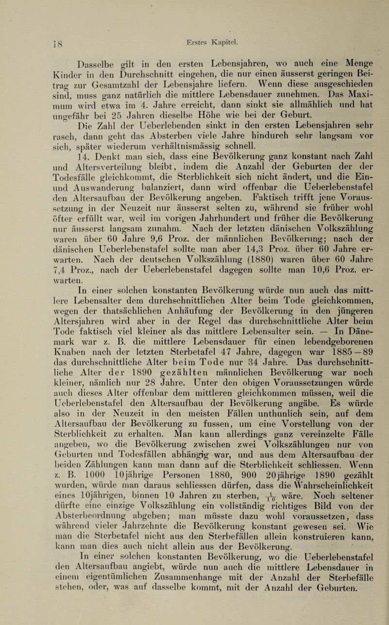 Dasselbe gilt in den ersten Lebensjahren, wo auch eine Menge Kinder in den Durchschnitt eingehen, die nur einen äusserst geringen Bei¬ trag zur Gesamtzahl der Lebensjahre liefern. Wenn diese ausgeschieden sind, muss ganz natürlich die mittlere Lebensdauer zunehmen. Das Maxi¬ mum wird etwa im 4. Jahre erreicht, dann sinkt sie allmählich und hat ungefähr bei 25 Jahren dieselbe Höhe wie bei der Geburt. Die Zahl der Ueberlebenden sinkt in den ersten Lebensjahren sehr rasch, dann geht das Absterben viele Jahre hindurch sehr langsam vor sich, später wiederum verhältnismässig schnell. 14. Denkt man sich, dass eine Bevölkerung ganz konstant nach Zahl und Altersverteilung bleibt, indem die Anzahl der Geburten der der Todesfälle gleichkommt, die Sterblichkeit sich nicht ändert, und die Ein- und Auswanderung balunziert, dann wird offenbar die Ueberlebenstafel den Altersaufbau der Bevölkerung angeben. Faktisch trifft jene Voraus¬ setzung in der Neuzeit nur äusserst selten zu, während sie früher wohl öfter erfüllt war, weil im vorigen Jahrhundert und früher die Bevölkerung nur äusserst langsam zunahm. Nach der letzten dänischen Volkszählung waren über 60 Jahre 9,6 Proz. der männlichen Bevölkerung; nach der dänischen Ueberlebenstafel sollte man aber 14,3 Proz. über 60 Jahre er¬ warten. Nach der deutschen Volkszählung (1880) waren über 60 Jahre 7,4 Proz., nach der Ueberlebenstafel dagegen sollte man 10,6 Proz. er¬ warten. In einer solchen konstanten Bevölkerung würde nun auch das mitt¬ lere Lebensalter dem durchschnittlichen Alter beim Tode gleichkommen, wegen der thatsächlichen Anhäufung der Bevölkerung in den jüngeren Altersjahren wird aber in der Regel das durchschnittliche Alter beim Tode faktisch viel kleiner als das mittlere Lebensalter sein. — In Däne¬ mark war z. B. die mittlere Lebensdauer für einen lebendgeborenen Knaben nach der letzten Sterbetafel 47 Jahre, dagegen war 1885—89 das durchschnittliche Alter beim Tode nur 34 Jahre. Das durchschnitt¬ liche Alter der 1890 gezählten männlichen Bevölkerung war noch kleiner, nämlich nur 28 Jahre. Unter den obigen Voraussetzungen würde auch dieses Alter offenbar dem mittleren gleichkommen müssen, weil die Ueberlebenstafel den Altersaufbau der Bevölkerung angäbe. Es würde also in der Neuzeit in den meisten Fällen unthunlich sein, auf dem Altersaufbau der Bevölkerung zu fussen, um eine Vorstellung von der Sterblichkeit zu erhalten. Man kann allerdings ganz vereinzelte Fälle angeben, wo die Bevölkerung zwischen zwei Volkszählungen nur von Geburten und Todesfällen abhängig war, und aus dem Altersaufbau der beiden Zählungen kann man dann auf die Sterblichkeit schliessen. Wenn z. B. 1000 10jährige Personen 1880, 900 20jährige 1890 gezählt wurden, würde man daraus schliessen dürfen, dass die Wahrscheinlichkeit eines 10jährigen, binnen 10 Jahren zu sterben, yL wäre. Noch seltener dürfte eine einzige Volkszählung ein vollständig richtiges Bild von der Absterbeordnung abgeben; man müsste dazu wohl voraussetzen, dass während vieler Jahrzehnte die Bevölkerung konstant gewesen sei. Wie man die Sterbetafel nicht aus den Sterbefällen allein konstruieren kann, kann man dies auch nicht allein aus der Bevölkerung. In einer solchen konstanten Bevölkerung, wo die Ueberlebenstafel den Altersaufbau angiebt, würde nun auch die mittlere Lebensdauer in einem eigentümlichen Zusammenhänge mit der Anzahl der Sterbefälle stehen, oder, was auf dasselbe kommt, mit der Anzahl der Geburten.