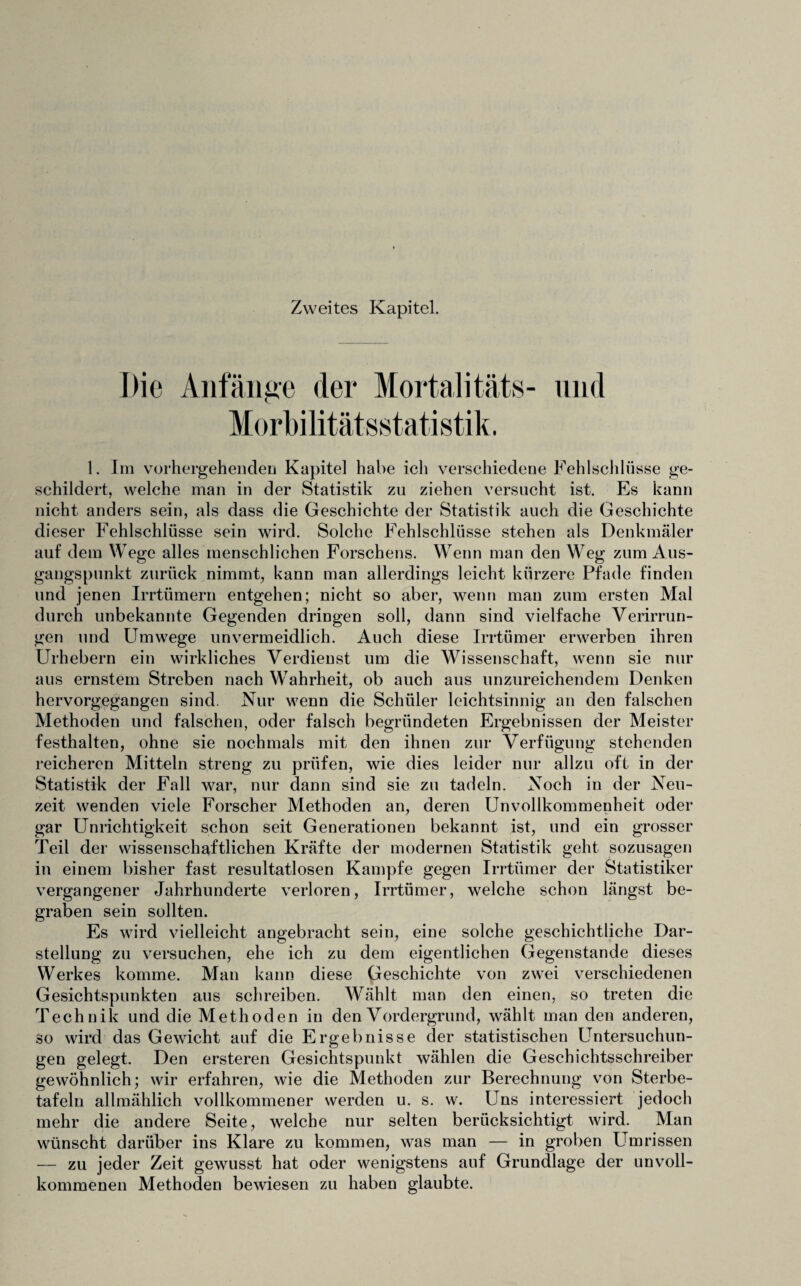 Zweites Kapitel. Die Anfänge der Mortalitäts- und Morbilitätsstatistik. 1. Im vorhergehenden Kapitel habe ich verschiedene Fehlschlüsse ge¬ schildert, welche man in der Statistik zu ziehen versucht ist. Es kann nicht anders sein, als dass die Geschichte der Statistik auch die Geschichte dieser Fehlschlüsse sein wird. Solche Fehlschlüsse stehen als Denkmäler auf dem Wege alles menschlichen Forschens. Wenn man den Weg zum Aus¬ gangspunkt zurück nimmt, kann man allerdings leicht kürzere Pfade finden und jenen Irrtümern entgehen; nicht so aber, wenn man zum ersten Mal durch unbekannte Gegenden dringen soll, dann sind vielfache Verirrun¬ gen und Umwege unvermeidlich. Auch diese Irrtümer erwerben ihren Urhebern ein wirkliches Verdienst um die Wissenschaft, wenn sie nur aus ernstem Streben nach Wahrheit, ob auch aus unzureichendem Denken hervorgegangen sind. Nur wenn die Schüler leichtsinnig an den falschen Methoden und falschen, oder falsch begründeten Ergebnissen der Meister festhalten, ohne sie nochmals mit den ihnen zur Verfügung stehenden reicheren Mitteln streng zu prüfen, wie dies leider nur allzu oft in der Statistik der Fall war, nur dann sind sie zn tadeln. Noch in der Neu¬ zeit wenden viele Forscher Methoden an, deren Unvollkommenheit oder gar Unrichtigkeit schon seit Generationen bekannt ist, und ein grosser Teil der wissenschaftlichen Kräfte der modernen Statistik geht sozusagen in einem bisher fast resultatlosen Kampfe gegen Irrtümer der Statistiker vergangener Jahrhunderte verloren, Irrtümer, welche schon längst be¬ graben sein sollten. Es wird vielleicht angebracht sein, eine solche geschichtliche Dar¬ stellung zu versuchen, ehe ich zu dem eigentlichen Gegenstände dieses Werkes komme. Man kann diese Geschichte von zwei verschiedenen Gesichtspunkten aus schreiben. Wählt man den einen, so treten die Technik und die Methoden in den Vordergrund, wählt man den anderen, so wird das Gewicht auf die Ergebnisse der statistischen Untersuchun¬ gen gelegt. Den ersteren Gesichtspunkt wählen die Geschichtsschreiber gewöhnlich; wir erfahren, wie die Methoden zur Berechnung von Sterbe¬ tafeln allmählich vollkommener werden u. s. w. Uns interessiert jedoch mehr die andere Seite, welche nur selten berücksichtigt wird. Man wünscht darüber ins Klare zu kommen, was man — in groben Umrissen — zu jeder Zeit gewusst hat oder wenigstens auf Grundlage der unvoll¬ kommenen Methoden bewiesen zu haben glaubte.