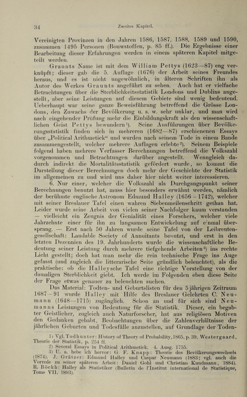 im allgemeinen zu 6. Nur Vereinigten Provinzen in den Jahren 1586, 1587, 1588, 1589 und 1590, zusammen 1495 Personen (Bouwstoffen, p. 85 ff.). Die Ergebnisse einer Bearbeitung dieser Erfahrungen werden in einem spateren Kapitel mitge¬ teilt werden. Graunts Name ist mit dem William Pettys (1623—87) eng ver¬ knüpft; dieser gab die 5. Auflage (1676) der Arbeit seines Freundes heraus, und es ist nicht ungewöhnlich, in älteren Schriften ihn als Autor des Werkes Graunts angeführt zu sehen. Auch hat er vielfache Betrachtungen über die Sterblichkeitsstatistik Londons und Dublins ange¬ stellt, aber seine Leistungen auf diesem Gebiete sind wenig bedeutend. Ueberhaupt war seine ganze Beweisführung betreffend die Grösse Lon¬ dons, den Zuwachs der Bevölkerung u. s. w. sehr unklar, und man wird nach eingehender Prüfung mehr die Einbildungskraft als den wissenschaft¬ lichen Geist Pettys bewundern1). Seine Ausführungen über Bevölke¬ rungsstatistik finden sich in mehreren (1682—87) erschienenen Essays über „Political Arithmetick“ und wurden nach seinem Tode in einem Bande zusammengestellt, welcher mehrere Auflagen erlebte2). Seinem Beispiele folgend haben mehrere Verfasser Berechnungen betreffend die Volkszahl vorgenommen und Betrachtungen darüber angestellt. Wenngleich da¬ durch indirekt die Mortalitätsstatistik gefördert wurde, so kommt die Darstellung dieser Berechnungen doch mehr der Geschichte der Statistik und wird uns daher hier nicht weiter interessieren, einer, welcher die Volkszahl als Durchgangspunkt seiner Berechnungen benutzt hat, muss hier besonders erwähnt werden, nämlich der berühmte englische Astronom Edmund Halley (1656 — 1742), welcher mit seiner Breslauer Tafel einen wahren Siebenmeilenschritt gethan hat. Leider wurde seine Arbeit von vielen seiner Nachfolger kaum verstanden — vielleicht ein Zeugnis der Genialität eines Forschers, welcher viele Jahrzehnte einer für ihn zu langsamen Entwickelung auf einmal über¬ sprang. — Erst nach 50 Jahren wurde seine Tafel von der Leibrenten¬ gesellschaft: Laudable Society of Annuitants benutzt, und erst in den letzten Dezennien des 19. Jahrhunderts wurde die wissenschaftliche Be¬ deutung seiner Leistung durch mehrere tiefgehende Arbeiten3) ins rechte Licht gestellt; doch hat man mehr die rein technische Frage ins Auge gefasst (und zugleich die literarische Seite gründlich beleuchtet), als die praktische: ob die Halley sehe Tafel eine richtige Vorstellung von der damaligen Sterblichkeit giebt. Ich werde im Folgenden eben diese Seite der PTage etwas genauer zu beleuchten suchen. Das Material: Todten- und Geburtslisten für den 5jährigen Zeitraum 1687—91 wurde Halley mit Hilfe des Breslauer Gelehrten C. Neu¬ mann (1648 —1715) zugänglich. Schon an und für sich sind Neu¬ manns Leistungen von Bedeutung für die Statistik. Dieser, ein begab¬ ter Geistlicher, zugleich auch Naturforscher, hat aus religiösen Motiven den Gedanken gehabt, Beobachtungen über die Zahlen Verhältnisse der jährlichen Geburten und Todesfälle anzustellen, auf Grundlage der Toden- 1) Vgl. Todhunter: History of Theory of Probability, 1865, p. 39. Westergaard, Theorie der Statistik, p. 254 ff. 2) Several Essays in Political Arithmetick. 4. Ausg. 1755. 3) U. a. hebe ich hervor: G. F. Knapp: Theorie des Bevölkerungswechsels (1874). J. Grätzer: Edmund Halley und Caspar Neumann (1883; vgl. auch die Vorrede zu seiner späteren Arbeit: Daniel Gohl und Christian Kundmann, 1884). R. Böckh: Halley als Statistiker (Bulletin de lTnstitut. international de Statistique, Tome VII, 1893).