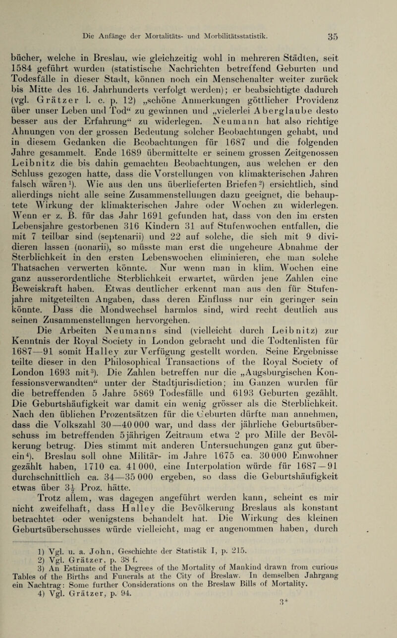 bücher, welche in Breslau, wie gleichzeitig wohl in mehreren Städten, seit 1584 geführt wurden (statistische Nachrichten betreffend Geburten und Todesfälle in dieser Stadt, können noch ein Menschenalter weiter zurück bis Mitte des 16. Jahrhunderts verfolgt werden); er beabsichtigte dadurch (vgl. Grätzer 1. c. p. 12) „schöne Anmerkungen göttlicher Providenz über unser Leben und Tod“ zu gewinnen und „vielerlei Aberglaube desto besser aus der Erfahrung“ zu widerlegen. Neumann hat also richtige Ahnungen von der grossen Bedeutung solcher Beobachtungen gehabt, und in diesem Gedanken die Beobachtungen für 1687 und die folgenden Jahre gesammelt. Ende 1689 übermittelte er seinem grossen Zeitgenossen Leibnitz die bis dahin gemachten Beobachtungen, aus welchen er den Schluss gezogen hatte, dass die Vorstellungen von klimakterischen Jahren falsch wären1). Wie aus den uns überlieferten Briefen 2) ersichtlich, sind allerdings nicht alle seine Zusammenstellungen dazu geeignet, die behaup¬ tete Wirkung der klimakterischen Jahre oder Wochen zu widerlegen. Wenn er z. B. für das Jahr 1691 gefunden hat, dass von den im ersten Lebensjahre gestorbenen 316 Kindern 31 auf Stufenwochen entfallen, die mit 7 teilbar sind (septenarii) und 22 auf solche, die sich mit 9 divi¬ dieren lassen (nonarii), so müsste man erst die ungeheure Abnahme der Sterblichkeit in den ersten Lebenswochen eliminieren, ehe man solche Thatsachen verwerten könnte. Nur wenn man in klim. Wochen eine ganz ausserordentliche Sterblichkeit erwartet, würden jene Zahlen eine Beweiskraft haben. Etwas deutlicher erkennt man aus den für Stufen¬ jahre mitgeteilten Angaben, dass deren Einfluss nur ein geringer sein könnte. Dass die Mondwechsel harmlos sind, wird recht deutlich aus seinen Zusammenstellungen hervorgehen. Die Arbeiten Neumanns sind (vielleicht durch Leibnitz) zur Kenntnis der Royal Society in London gebracht und die Todtenlisten für 1687—91 somit Halley zur Verfügung gestellt worden. Seine Ergebnisse teilte dieser in den Philosophical Transactions of the Royal Society of London 1693 mit3). Die Zahlen betreffen nur die „Augsburgischen Kon¬ fessionsverwandten“ unter der Stadtjurisdiction; im Ganzen wurden für die betreffenden 5 Jahre 5869 Todesfälle und 6193 Geburten gezählt. Die Geburtshäufigkeit war damit ein wenig grösser als die Sterblichkeit. Nach den üblichen Prozentsätzen für die Geburten dürfte man annehmen, dass die Volkszahl 30—40 000 war, und dass der jährliche Geburtsüber¬ schuss im betreffenden 5jährigen Zeitraum etwa 2 pro Mille der Bevöl¬ kerung betrug. Dies stimmt mit anderen Untersuchungen ganz gut über¬ ein4). Breslau soll ohne Militär- im Jahre 1675 ca. 30 000 Einwohner gezählt haben, 1710 ca. 41000, eine Interpolation würde für 1687 — 91 durchschnittlich ca. 34—35 000 ergeben, so dass die Geburtshäufigkeit etwas über 3^ Proz. hätte. Trotz allem, was dagegen angeführt werden kann, scheint es mir nicht zweifelhaft, dass Halley die Bevölkerung Breslaus als konstant betrachtet oder wenigstens behandelt hat. Die Wirkung des kleinen Geburtsüberschusses würde vielleicht, mag er angenommen haben, durch 1) Vgl. u. a. John, Geschichte der Statistik I, p. 215. 2) Vgl. Grätzer, p. 38 f. 3) An Estimate of the Degrees of the Mortality of Mankind drawn from curious Tables of the Births and Funerals at the City of Breslaw. In demselben Jahrgang ein Nachtrag: Somc further Considerations on the Breslaw Bills of Mortality. 4) Vgl. Grätzer, p. 94.