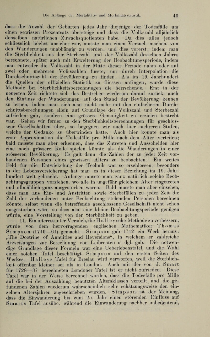 dass die Anzahl der Geburten jedes Jahr diejenige der Todesfälle um einen gewissen Prozentsatz übersteige und dass die Volkszahl alljährlich denselben natürlichen Zuwachsquotienten habe. Da dies alles jedoch schliesslich höchst unsicher war, musste man einen Versuch machen, von den Wanderungen unabhängig zu werden, und dies vorerst, indem man die Sterblichkeit aus der Sterbezahl und der Volkszahl desselben Jahres berechnete, später auch mit Erweiterung der Beobachtungsperiode, indem man entweder die Volkszahl in der Mitte dieser Periode nahm oder auf zwei oder mehreren Volkszahlen fusste, um durch Interpolation die Durchschnittszahl der Bevölkerung zu finden. Als im 19. Jahrhundert die Quellen der offiziellen Statistik zu fliessen anfingen, wurde diese Methode bei Sterblichkeitsberechnungen die herrschende. Erst in der neuesten Zeit richtete sich das Bestreben wiederum darauf zurück, auch den Einfluss der Wanderungen auf den Stand der Bevölkerung kennen zu lernen, indem man sich also nicht mehr mit den einfacheren Durch- schnittsberechnungen allein auf Grundlage der Volkszahl und Sterbezahl zufrieden gab, sondern eine grössere Genauigkeit zu erzielen bestrebt war. Gehen wir ferner zu den Sterblichkeitsberechnungen für geschlos¬ sene Gesellschaften über, so begegnen wir auch hier mehreren Stufen, welche der Gedanke zu überwinden hatte. Auch hier konnte man als erste Approximation die Todesfälle pro Mille nach dem Alter verteilen; bald musste man aber erkennen, dass das Zutreten und Ausscheiden hier eine noch grössere Rolle spielen könnte als die Wanderungen in einer grösseren Bevölkerung. Es galt dann die Zahlen der zu jeder Zeit vor¬ handenen Personen eines gewissen Alters zu beobachten. Ein weites Feld für die Entwickelung der Technik war so erschlossen; besonders in der Lebensversicherung hat man es in dieser Beziehung im 19. Jahr¬ hundert weit gebracht. Anfangs musste man ganz natürlich solche Beob¬ achtungsgruppen vorziehen, wo alle in ungefähr gleichem Alter eingetreten und allmählich ganz ausgestorben waren. Bald musste man aber einsehen, dass man aus Ein- und Austritten sowie Sterbefällen zu jeder Zeit die Zahl der vorhandenen unter Beobachtung stehenden Personen berechnen könnte, selbst wenn die betreffende geschlossene Gesellschaft nicht schon ausgestorben wäre, so dass also eine kleine Beobachtungsperiode genügen würde, eine Vorstellung von der Sterblichkeit zu geben. 11. Ein interessanter Versuch, die H a 11 e y sehe Methode zu verbessern, wurde von dem hervorragenden englischen Mathematiker Thomas Simpson (1710 — 61) gemacht. Simpson gab 1742 ein Werk heraus: „The Doctrine of Annuities and Reversions“, in welchem er zahlreiche Anweisungen zur Berechnung von Leibrenten u. dgl. gab. Die notwen¬ dige Grundlage dieser Formeln war eine Ueberlebenstat'el, und die Wahl einer solchen Tafel beschäftigt S i m p s o n auf den ersten Seiten des Werkes. Halleys Tafel für Breslau wird verworfen, weil die Sterblich¬ keit offenbar kleiner sei als in London. Auch mit der von J. Smart für 1728—37 berechneten Londoner Tafel ist er nicht zufrieden. Diese Tafel war in der Weise berechnet worden, dass die Todesfälle pro Mille auf die bei der Auszählung benutzten Altersklassen verteilt und die ge¬ fundenen Zahlen wiederum wahrscheinlich sehr schätzungsweise den ein¬ zelnen Altersjahren zugeschrieben wurden. Simpson ist der Meinung, dass die Einwanderung bis zum 25. Jahr einen störenden Einfluss auf Smarts Tafel ausübe, während die Einwanderung nachher unbedeutend,