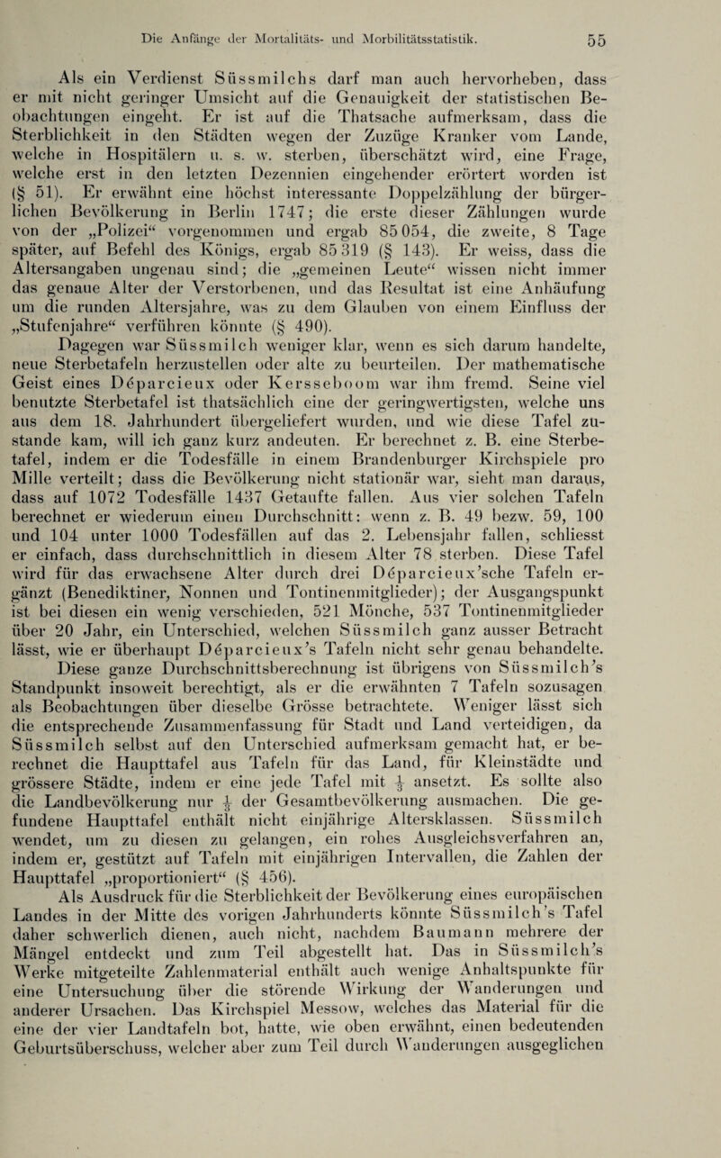 Als ein Verdienst Siissmilchs darf man auch hervorheben, dass er mit nicht geringer Umsicht auf die Genauigkeit der statistischen Be¬ obachtungen eingeht. Er ist auf die Thatsache aufmerksam, dass die Sterblichkeit in den Städten wegen der Zuzüge Kranker vom Lande, welche in Hospitälern u. s. w. sterben, überschätzt wird, eine Frage, welche erst in den letzten Dezennien eingehender erörtert worden ist (§ 51). Er erwähnt eine höchst interessante Doppelzählung der bürger¬ lichen Bevölkerung in Berlin 1747; die erste dieser Zählungen wurde von der „Polizei“ vorgenommen und ergab 85 054, die zweite, 8 Tage später, auf Befehl des Königs, ergab 85 319 (§ 143). Er weiss, dass die Altersangaben ungenau sind; die „gemeinen Leute“ wissen nicht immer das genaue Alter der Verstorbenen, und das Resultat ist eine Anhäufung um die runden Altersjahre, was zu dem Glauben von einem Einfluss der „Stufenjahre“ verführen könnte (§ 490). Dagegen war Süssmilch weniger klar, wenn es sich darum handelte, neue Sterbetafeln herzustellen oder alte zu beurteilen. Der mathematische Geist eines Deparcieux oder Kersseboom war ihm fremd. Seine viel benutzte Sterbetafel ist thatsächlich eine der geringwertigsten, welche uns aus dem 18. Jahrhundert übergeliefert wurden, und wie diese Tafel zu¬ stande kam, will ich ganz kurz andeuten. Er berechnet z. B. eine Sterbe¬ tafel, indem er die Todesfälle in einem Brandenburger Kirchspiele pro Mille verteilt; dass die Bevölkerung nicht stationär war, sieht man daraus, dass auf 1072 Todesfälle 1437 Getaufte fallen. Aus vier solchen Tafeln berechnet er wiederum einen Durchschnitt: wenn z. B. 49 bezw. 59, 100 und 104 unter 1000 Todesfällen auf das 2. Lebensjahr fallen, schliesst er einfach, dass durchschnittlich in diesem Alter 78 sterben. Diese Tafel wird für das erwachsene Alter durch drei Deparcieux’sche Tafeln er¬ gänzt (Benediktiner, Nonnen und Tontinenmitglieder); der Ausgangspunkt ist bei diesen ein wenig verschieden, 521 Mönche, 537 Tontinenmitglieder über 20 Jahr, ein Unterschied, welchen Süss milch ganz ausser Betracht lässt, wie er überhaupt Deparcieux’s Tafeln nicht sehr genau behandelte. Diese ganze Durchschnittsberechnung ist übrigens von SüssmilcUs Standpunkt insoweit berechtigt, als er die erwähnten 7 Tafeln sozusagen als Beobachtungen über dieselbe Grösse betrachtete. Weniger lässt sich die entsprechende Zusammenfassung für Stadt und Land verteidigen, da Süssmilch selbst auf den Unterschied aufmerksam gemacht hat, er be¬ rechnet die Haupttafel aus Tafeln für das Land, für Kleinstädte und grössere Städte, indem er eine jede Tafel mit ^ ansetzt. Es sollte also die Landbevölkerung nur der Gesamtbevölkerung ausmachen. Die ge¬ fundene Haupttafel enthält nicht einjährige Altersklassen. Süssmilch wendet, um zu diesen zu gelangen, ein rohes Ausgleichsverfahren an, indem er, gestützt auf Tafeln mit einjährigen Intervallen, die Zahlen der Haupttafel „proportioniert“ (§ 456). Als Ausdruck für die Sterblichkeit der Bevölkerung eines europäischen Landes in der Mitte des vorigen Jahrhunderts könnte Süssmilch’s Tafel daher schwerlich dienen, auch nicht, nachdem Baumann mehrere der Mängel entdeckt und zum Teil abgestellt hat. Das in SüssmilclPs Werke mitgeteilte Zahlenmaterial enthält auch wenige Anhaltspunkte für eine Untersuchung über die störende Wirkung der Wanderungen und anderer Ursachen. Das Kirchspiel Messow, welches das Material für die eine der vier Landtafeln bot, hatte, wie oben erwähnt, einen bedeutenden Geburtsüberschuss, welcher aber zum Teil durch W auderungen ausgeglichen