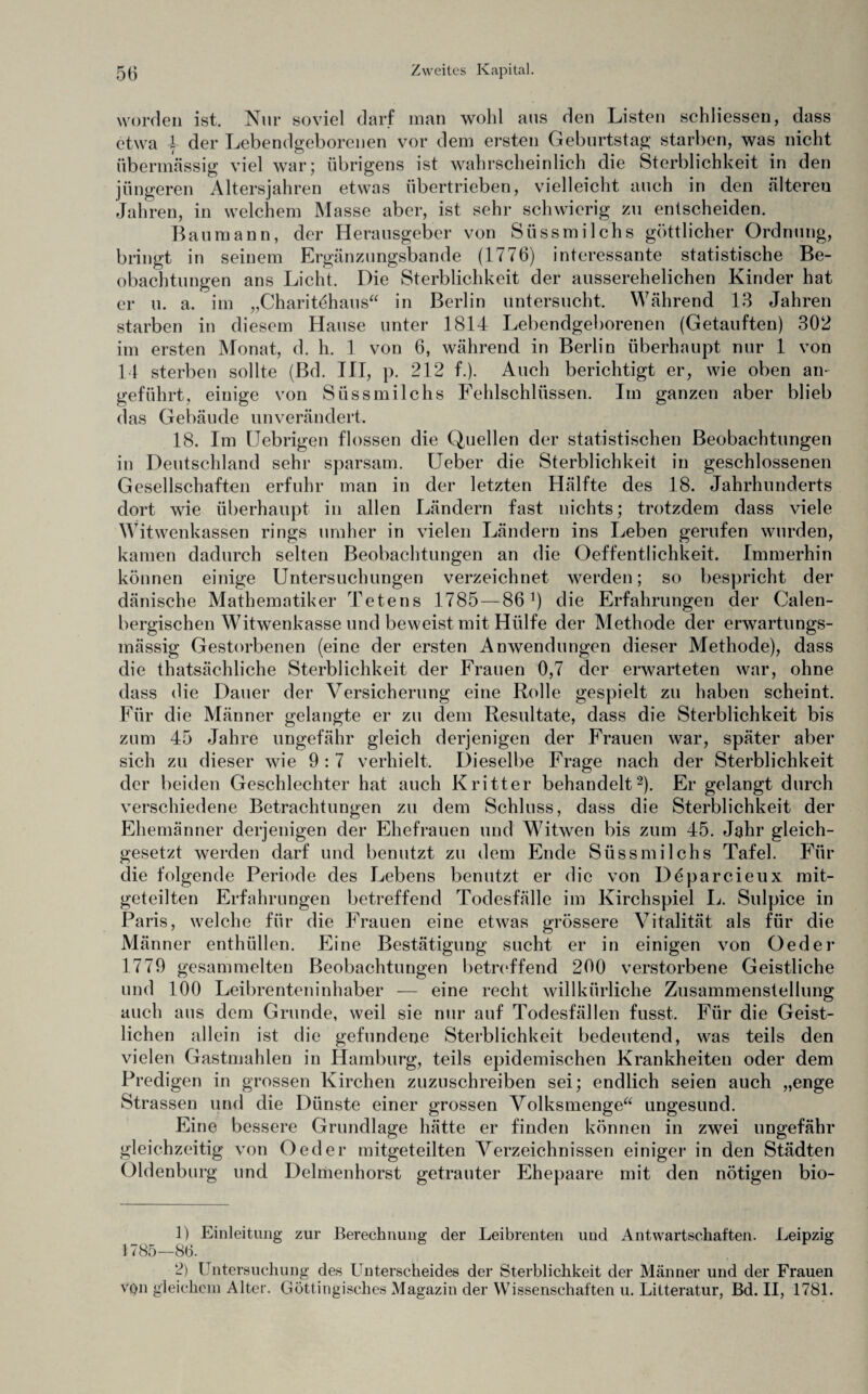 worden ist. Nur soviel darf man wohl aus den Listen schliessen, dass etwa | der Lebendgeborenen vor dem ersten Geburtstag starben, was nicht übermässig viel war; übrigens ist wahrscheinlich die Sterblichkeit in den jüngeren Altersjahren etwas übertrieben, vielleicht auch in den «älteren Jahren, in welchem Masse aber, ist sehr schwierig zu entscheiden. Bau mann, der Herausgeber von Süssmilchs göttlicher Ordnung, bringt in seinem Ergänzungsbande (1776) interessante statistische Be¬ obachtungen ans Licht. Die Sterblichkeit der ausserehelichen Kinder hat er u. a. im „Charitöhaus“ in Berlin untersucht. Während 13 Jahren starben in diesem Hause unter 1814 Lebendgeborenen (Getauften) 302 im ersten Monat, d. h. 1 von 6, während in Berlin überhaupt nur 1 von 14 sterben sollte (Bd. III, p. 212 f.). Auch berichtigt er, wie oben an¬ geführt, einige von Süssmilchs Fehlschlüssen. Im ganzen aber blieb das Gebäude unverändert. 18. Im Uebrigen flössen die Quellen der statistischen Beobachtungen in Deutschland sehr sparsam. Ueber die Sterblichkeit in geschlossenen Gesellschaften erfuhr man in der letzten Hälfte des 18. Jahrhunderts dort wie überhaupt in allen Ländern fast nichts; trotzdem dass viele Witwenkassen rings umher in vielen Ländern ins Leben gerufen wurden, kamen dadurch selten Beobachtungen an die Oeffentlichkeit. Immerhin können einige Untersuchungen verzeichnet werden; so bespricht der dänische Mathematiker Tetens 1785 — 86j) die Erfahrungen der Calen- bergischen Witwenkasse und beweist mit Hülfe der Methode der erwartungs- mässig Gestorbenen (eine der ersten Anwendungen dieser Methode), dass die tatsächliche Sterblichkeit der Frauen 0,7 der erwarteten war, ohne dass die Dauer der Versicherung eine Rolle gespielt zu haben scheint. Für die Männer gelangte er zu dem Resultate, dass die Sterblichkeit bis zum 45 Jahre ungefähr gleich derjenigen der Frauen war, später aber sich zu dieser wie 9 : 7 verhielt. Dieselbe Frage nach der Sterblichkeit der beiden Geschlechter hat auch Kritter behandelt1 2). Er gelangt durch verschiedene Betrachtungen zu dem Schluss, dass die Sterblichkeit der Ehemänner derjenigen der Ehefrauen und Witwen bis zum 45. Jahr gleich- gesetzt werden darf und benutzt zu dem Ende Süssmilchs Tafel. Für die folgende Periode des Lebens benutzt er die von Deparcieux mit¬ geteilten Erfahrungen betreffend Todesfälle im Kirchspiel L. Sulpice in Paris, welche für die Frauen eine etwas grössere Vitalität als für die Männer enthüllen. Eine Bestätigung sucht er in einigen von Oed er 1779 gesammelten Beobachtungen betreffend 200 verstorbene Geistliche und 100 Leibrenteninhaber — eine recht willkürliche Zusammenstellung auch aus dem Grunde, weil sie nur auf Todesfällen fusst. Für die Geist¬ lichen allein ist die gefundene Sterblichkeit bedeutend, was teils den vielen Gastmahlen in Hamburg, teils epidemischen Krankheiten oder dem Predigen in grossen Kirchen zuzuschreiben sei; endlich seien auch „enge Strassen und die Dünste einer grossen Volksmenge“ ungesund. Eine bessere Grundlage hätte er finden können in zwei ungefähr gleichzeitig von Oed er mitgeteilten Verzeichnissen einiger in den Städten Oldenburg und Delmenhorst getrauter Ehepaare mit den nötigen bio- 1) Einleitung zur Berechnung der Leibrenten und Anwartschaften. Leipzig 1785—86. 2) Untersuchung des Unterscheides der Sterblichkeit der Männer und der Frauen von gleichem Alter. Göttingisches Magazin der Wissenschaften u. Litteratur, Bd. II, 1781.