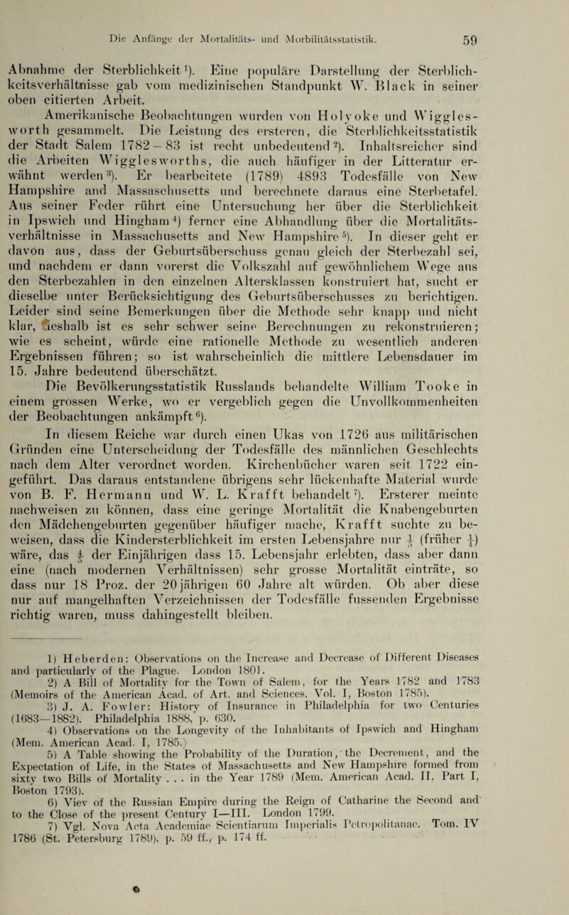 Abnahme der Sterblichkeit1). Eine populäre Darstellung der Sterblich¬ keitsverhältnisse gab vom medizinischen Standpunkt W. Black in seiner oben citierten Arbeit. Amerikanische Beobachtungen wurden von Holyoke und Wiggles- worth gesammelt. Die Leistung des ersteren, die Sterblichkeitsstatistik der Stadt Salem 1782 — 83 ist recht unbedeutend2). Inhaltsreicher sind die Arbeiten Wigglesworths, die auch häufiger in der Litteratur er¬ wähnt werden3). Er bearbeitete (1789) 4893 Todesfälle von New Hampshire and Massaschusetts und berechnete daraus eine Sterbetafel. Aus seiner Feder rührt eine Untersuchung her über die Sterblichkeit in Ipswich und Hingham4) ferner eine Abhandlung über die Mortalitäts¬ verhältnisse in Massachusetts and New Hampshire5). In dieser geht er davon aus, dass der Geburtsüberschuss genau gleich der Sterbezahl sei, und nachdem er dann vorerst die Volkszahl auf gewöhnlichem Wege aus den Sterbezahlen in den einzelnen Altersklassen konstruiert hat, sucht er dieselbe unter Berücksichtigung des Geburtsüberschusses zu berichtigen. Leider sind seine Bemerkungen über die Methode sehr knapp und nicht klar, deshalb ist es sehr schwer seine Berechnungen zu rekonstruieren; wie es scheint, würde eine rationelle Methode zu wesentlich anderen Ergebnissen führen; so ist wahrscheinlich die mittlere Lebensdauer im 15. Jahre bedeutend überschätzt. Die Bevölkerungsstatistik Russlands behandelte William Tooke in einem grossen Werke, wo er vergeblich gegen die Unvollkommenheiten der Beobachtungen ankämpft6). In diesem Reiche war durch einen Ukas von 1726 aus militärischen Gründen eine Unterscheidung der Todesfälle des männlichen Geschlechts nach dem Alter verordnet worden. Kirchenbücher waren seit 1722 ein¬ geführt. Das daraus entstandene übrigens sehr lückenhafte Material wurde von B. F. Hermann und W. L. Krafft behandelt7). Ersterer meinte nachweisen zu können, dass eine geringe Mortalität die Knabengeburten den Mädchengeburten gegenüber häufiger mache, Krafft suchte zu be¬ weisen, dass die Kindersterblichkeit im ersten Lebensjahre nur 4 (früher ^-) wäre, das i der Einjährigen dass 15. Lebensjahr erlebten, dass aber dann eine (nach modernen Verhältnissen) sehr grosse Mortalität einträte, so dass nur 18 Proz. der 20 jährigen 60 Jahre alt würden. Ob aber diese nur auf mangelhaften Verzeichnissen der Todesfälle fussenden Ergebnisse richtig waren, muss dahingestellt bleiben. 1) Heberden: Observations on the Increase and Decrease of Different Diseases and particularly of the Plague. London 1801. 2) A Bill of Mortality for the Town of Salem, for the Years 1782 and 1783 (Memoirs of the American Acad. of Art. and Sciences, Vol. I, Boston 1785). 3) J. A. Fowler: Historv of Insurance in Philadelphia for two Centuries (1683—1882). Philadelphia 1888, p. 630. 4) Observations on the Longevity of the Inliabitants of Ipswich and Hingham (Mein. American Acad. I, 1785.) 5) A Table showing the Probability of the Duration,' the Decrement, and the Expectation of Life, in the States of Massachusetts and New Hampshire fornied from sixty two Bills of Mortality ... in the Year 1789 (Mein. American Acad. II, Part I, Boston 1793). 6) Viev of the Russian Empire during the Reign of Catharine the Second and to the Close of the present Century I—III. London 1799. 7) Vgl. Nova Acta Academiae Scientiarum Imperialis Pctropolitanac. Tom. IV 1786 (St. Petersburg 1789), p. 59 ff.,- p. 174 ff. Ci