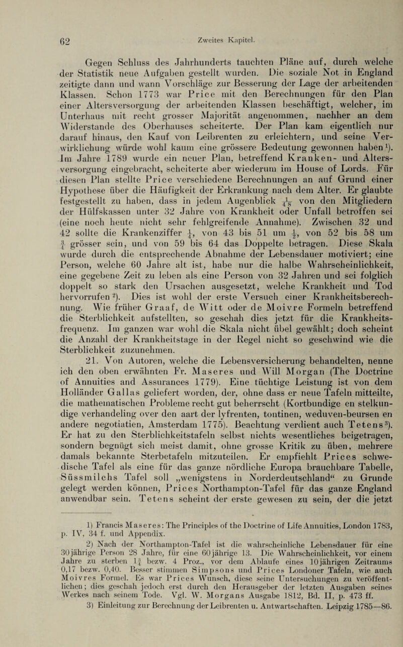 Gegen Schluss des Jahrhunderts tauchten Pläne auf, durch welche der Statistik neue Aufgaben gestellt wurden. Die soziale Not in England zeitigte dann und wann Vorschläge zur Besserung der Lage der arbeitenden Klassen. Schon 1773 war Price mit den Berechnungen für den Plan einer Altersversorgung der arbeitenden Klassen beschäftigt, welcher, im Unterhaus mit recht grosser Majorität angenommen, nachher an dem Widerstande des Oberhauses scheiterte. Der Plan kam eigentlich nur darauf hinaus, den Kauf von Leibrenten zu erleichtern, und seine Ver¬ wirklichung würde wohl kaum eine grössere Bedeutung gewonnen haben1). Im Jahre 1789 wurde ein neuer Plan, betreffend Kranken- und Alters¬ versorgung eingebracht, scheiterte aber wiederum im House of Lords. Für diesen Plan stellte Price verschiedene Berechnungen an auf Grund einer Hypothese über die Häufigkeit der Erkrankung nach dem Alter. Er glaubte festgestellt zu haben, dass in jedem Augenblick ^ von den Mitgliedern der Hiilfskassen unter 32 Jahre von Krankheit oder Unfall betroffen sei (eine noch heute nicht sehr fehlgreifende Annahme). Zwischen 32 und 42 sollte die Krankenziffer J-, von 43 bis 51 um von 52 bis 58 um ! grösser sein, und von 59 bis 64 das Doppelte betragen. Diese Skala wurde durch die entsprechende Abnahme der Lebensdauer motiviert; eine Person, welche 60 Jahre alt ist, habe nur die halbe Wahrscheinlichkeit, eine gegebene Zeit zu leben als eine Person von 32 Jahren und sei folglich doppelt so stark den Ursachen ausgesetzt, welche Krankheit und Tod hervorrufen 2 3). Dies ist wohl der erste Versuch einer Krankheitsberech¬ nung. Wie früher Graaf, de Witt oder de Moivre Formeln betreffend die Sterblichkeit aufstellten, so geschah dies jetzt für die Krankheits¬ frequenz. Im ganzen war wohl die Skala nicht übel gewählt; doch scheint die Anzahl der Krankheitstage in der Regel nicht so geschwind wie die Sterblichkeit zuzunehmen. 21. Von Autoren, welche die Lebensversicherung behandelten, nenne ich den oben erwähnten Fr. Maseres und Will Morgan (The Doctrine of Annuities and Assurances 1779). Eine tüchtige Leistung ist von dem Holländer Gallas geliefert worden, der, ohne dass er neue Tafeln mitteilte, die mathematischen Probleme recht gut beherrscht (Kortbundige en stelkun- dige verhandeling over den aart der lyfrenten, tontinen, weduven-beursen en andere negotiatien, Amsterdam 1775). Beachtung verdient auch Tete ns8). Er hat zu den Sterblichkeitstafeln selbst nichts wesentliches beigetragen, sondern begnügt sich meist damit, ohne grosse Kritik zu üben, mehrere damals bekannte Sterbetafeln mitzuteilen. Er empfiehlt Price s schwe¬ dische Tafel als eine für das ganze nördliche Europa brauchbare Tabelle, Süssmilchs Tafel soll „wenigstens in Norderdeutschland“ zu Grunde gelegt werden können, Prices Northampton-Tafel für das ganze England anwendbar sein. Tete ns scheint der erste gewesen zu sein, der die jetzt 1) Francis Maseres: The Principles of thc Doctrine of Life Annuities, London 1783, p. 1V, 34 f. und Appendix. 2) Nach der Northampton-Tafel ist die wahrscheinliche Lebensdauer für eine 30 jährige Person 28 Jahre, für eine 60 jährige 13. Die Wahrscheinlichkeit, vor einem Jahre zu sterben lf bezw. 4 Proz., vor dem Ablaufe eines 10jährigen Zeitraums 0,17 bezw. 0,40. Besser stimmen Simpsons und Prices Londoner Tafeln, wie auch Moivres Formel. Es war Prices Wunsch, diese seine Untersuchungen zu veröffent¬ lichen; dies geschah jedoch erst durch den Herausgeber der letzten Ausgaben seines Werkes nach seinem Tode. Vgl. W. Morgans Ausgabe 1812, Bd. II, p. 473 ff. 3) Einleitung zur Berechnung der Leibrenten u. Anwartschaften. Leipzig 1785—86.