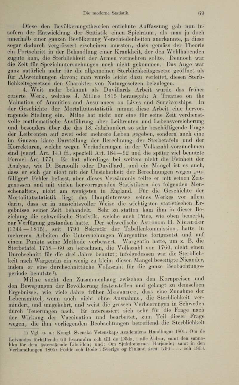 Diese den Bevölkerungstheorien entlehnte Auffassung gab nun in¬ sofern der Entwicklung der Statistik einen Spielraum, als man ja doch innerhalb einer ganzen Bevölkerung Verschiedenheiten anerkannte, ja diese sogar dadurch vergrössert erscheinen mussten, dass gemäss der Theorie ein Fortschritt in der Behandlung einer Krankheit, der den Wohlhabenden zugute kam, die Sterblichkeit der Armen vermehren sollte. Dennoch war die Zeit für Spezialuntersuchungen noch nicht gekommen. Das Auge war ganz natürlich mehr für die allgemeinen Sterblichkeitsgesetze geöffnet als für Abweichungen davon; man wurde leicht dazu verleitet, diesen Sterb- lichkeitsgesetzen den Charakter von Naturgesetzen beizulegen. 4. Weit mehr bekannt als Duvillards Arbeit wurde das früher citierte Werk, welches J. Milne 1815 herausgab: A Treatise on the Valuation of Aunuities and Assurances on Lives and Survivorships. In der Geschichte der Mortalitätsstatistik nimmt diese Arbeit eine hervor¬ ragende Stellung ein. Milne hat nicht nur eine für seine Zeit verdienst¬ volle mathematische Ausführung über Leibrenten und Lebensversicherung und besonders über die das 18. Jahrhundert so sehr beschäftigende Frage der Leibrenten auf zwei oder mehrere Leben gegeben, sondern auch eine im Ganzen klare Darstellung der Berechnung der Sterbetafeln und der Korrekturen, welche wegen Veränderungen in der Volkszahl vorzunehmen sind (vergl. Art. 143 ff., speziell Art. 184—92 und die später viel benutzte Formel Art. 177). Er hat allerdings bei weitem nicht die Feinheit der Analyse, wie D. Bernoulli oder Duvillard, und ein Mangel ist es auch, dass er sich gar nicht mit der Unsicherheit der Berechnungen wegen „zu¬ fälliger“ Fehler befasst, aber dieses Versäumnis teilte er mit seinen Zeit¬ genossen und mit vielen hervorragenden Statistikern des folgenden Men¬ schenalters, nicht am wenigsten in England. Für die Geschichte der Mortalitätsstatistik liegt das Hauptinteresse seines Werkes vor allem darin, dass er in umsichtsvoller Weise die wichtigsten statistischen Er¬ gebnisse seiner Zeit behandelt. Sehr zu statten kam ihm in dieser Be¬ ziehung die schwedische Statistik, welche auch Price, wie oben bemerkt, zur Verfügung gestanden hatte. Der schwedische Astronom H. Nicander (1744 —1815), seit 1790 Sekretär der Tabellenkommission, hatte in mehreren Arbeiten die Untersuchungen Wargentins fortgesetzt und auf einem Punkte seine Methode verbessert. Wargentin hatte, um z. B. die Sterbetafel 1758—60 zu berechnen, die Volkszahl von 1760, nicht einen Durchschnitt für die drei Jahre benutzt; infolgedessen war die Sterblich¬ keit nach Wargentin ein wenig zu klein; diesen Mangel beseitigte Nicander, indem er eine durchschnittliche Volkszahl für die ganze Beobachtungs- periode benutzte x). Milne sucht den Zusammenhang zwischen den Kornpreisen und den Bewegungen der Bevölkerung festzustellen und gelangt zu demselben Ergebnisse, wie viele Jahre früher Messance, dass eine Zunahme der Lebensmittel, wenn auch nicht ohne Ausnahme, die Sterblichkeit ver¬ mindert, und umgekehrt, und weist die grossen Verheerungen in Schweden durch Teuerungen nach. Er interessiert sich sehr für die I rage nach der Wirkung der Vaccination und bearbeitet, zum Teil dieser Irage wegen, die ihm vorliegenden Beobachtungen betreffend die Sterblichkeit 1) Vgl. u. a.: Kongl. Svenska Vetenskaps Academiens Handlingar 1801: Om de Lefvandes förhällende tili hvarandra och tili de Döda, i alle Äldrar, samt den sanno- lika för dem ästerstäende Lifstiden; und: Om Sjukdomarnes Härjandc; samt in den Verhandlungen 1805: Födde och Döde i Sverige og Finland ären 1796 . . . och 1803.