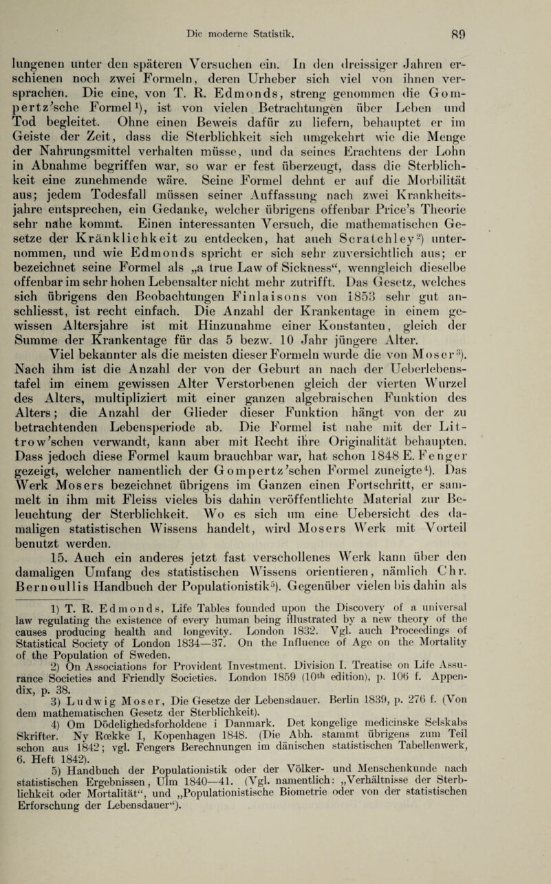 lungenen unter den späteren Versuchen ein. In den dreissiger Jahren er¬ schienen noch zwei Formeln, deren Urheber sich viel von ihnen ver¬ sprachen. Die eine, von T. R. Edmonds, streng genommen die Gom- pertz’sche Formel1 2), ist von vielen Betrachtungen über Leben und Tod begleitet. Ohne einen Beweis dafür zu liefern, behauptet er im Geiste der Zeit, dass die Sterblichkeit sich umgekehrt wie die Menge der Nahrungsmittel verhalten müsse, und da seines Erachtens der Lohn in Abnahme begriffen war, so war er fest überzeugt, dass die Sterblich¬ keit eine zunehmende wäre. Seine Formel dehnt er auf die Morbilität aus; jedem Todesfall müssen seiner Auffassung nach zwei Krankheits¬ jahre entsprechen, ein Gedanke, welcher übrigens offenbar Price’s Theorie sehr nahe kommt. Einen interessanten Versuch, die mathematischen Ge¬ setze der Kränklichkeit zu entdecken, hat aueh Scratchley'-) unter¬ nommen, und wie Edmonds spricht er sich sehr zuversichtlich aus; er bezeichnet seine Formel als „a true Law of Sickness“, wenngleich dieselbe offenbar im sehr hohen Lebensalter nicht mehr zutrifft. Das Gesetz, welches sich übrigens den Beobachtungen Finlaisons von 1853 sehr gut an- schliesst, ist recht einfach. Die Anzahl der Krankentage in einem ge¬ wissen Altersjahre ist mit Hinzunahme einer Konstanten, gleich der Summe der Krankentage für das 5 bezw. 10 Jahr jüngere Alter. Viel bekannter als die meisten dieser Formeln wurde die von Moser3). Nach ihm ist die Anzahl der von der Geburt an nach der Ueberlebeus- tafel im einem gewissen Alter Verstorbenen gleich der vierten Wurzel des Alters, multipliziert mit einer ganzen algebraischen Funktion des Alters; die Anzahl der Glieder dieser Funktion hängt von der zu betrachtenden Lebensperiode ab. Die Formel ist nahe mit der Lit- trowaschen verwandt, kann aber mit Recht ihre Originalität behaupten. Dass jedoch diese Formel kaum brauchbar war, hat schon 1848 E. Fenger gezeigt, welcher namentlich der Gompertz’schen Formel zuneigte4). Das Werk Mosers bezeichnet übrigens im Ganzen einen Fortschritt, er sam¬ melt in ihm mit Fleiss vieles bis dahin veröffentlichte Material zur Be¬ leuchtung der Sterblichkeit. Wo es sich um eine Uebersicht des da¬ maligen statistischen Wissens handelt, wird Mosers Werk mit Vorteil benutzt werden. 15. Auch ein anderes jetzt fast verschollenes Werk kann über den damaligen Umfang des statistischen Wissens orientieren, nämlich Chr. Bernoullis Handbuch der Populationistik5). Gegenüber vielen bis dahin als 1) T. R. Edmonds, Life Tables founded upon the Discovery of a universal law regulating the existence of every human being illustrated by a new theory of the causes producing health and longevity. London 1832. Vgl. auch Proceedings of Statistical Society of London 1834—37. On the Influence of Age on the Mortality of the Population of Sweden. 2) On Associations for Provident Investment. Division I. Treatise on Life Assu- rance Societies and Friendly Societies. London 1859 (10th edition), p. 106 f. Appen¬ dix, p. 38. 3) Ludwig Moser, Die Gesetze der Lebensdauer. Berlin 1839, p. 276 f. (Von dem mathematischen Gesetz der Sterblichkeit). 4) Om Dödelighedsforholdene i Danmark. Det kongelige medicinske Selskabs Skrifter. Nv Rcekke I, Kopenhagen 1848. (Die Abh. stammt übrigens zum Teil schon aus 1842; vgl. Fengers Berechnungen im dänischen statistischen Tabellenwerk, 6. Heft 1842). 5) Handbuch der Populationistik oder der Völker- und Menschenkunde nach statistischen Ergebnissen, Ulm 1840—41. (Vgl. namentlich: „Verhältnisse der Sterb¬ lichkeit oder Mortalität“, und „Populationistische Biometrie oder von der statistischen Erforschung der Lebensdauer“).