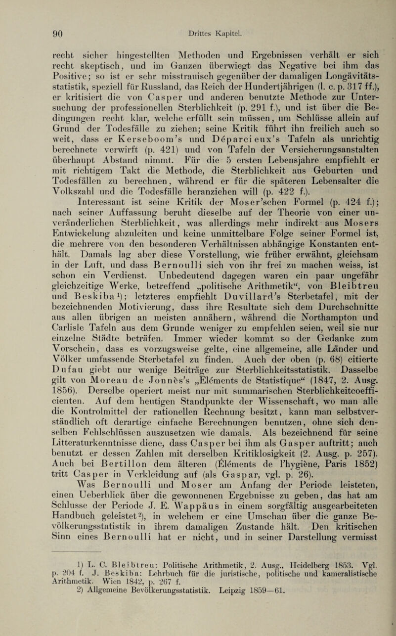 recht sicher hingestellten Methoden und Ergebnissen verhält er sich recht skeptisch, und im Ganzen überwiegt das Negative bei ihm das Positive; so ist er sehr misstrauisch gegenüber der damaligen Longävitäts- statistik, speziell für Russland, das Reich der Hundertjährigen (1. c. p. 317 ff.), er kritisiert die von Casper und anderen benutzte Methode zur Unter¬ suchung der professionellen Sterblichkeit (p. 291 f.), und ist über die Be¬ dingungen recht klar, welche erfüllt sein müssen, um Schlüsse allein auf Grund der Todesfälle zu ziehen; seine Kritik führt ihn freilich auch so weit, dass er Kerseboonris und Döparcieux’s Tafeln als unrichtig berechnete verwirft (p. 421) und von Tafeln der Versicherungsanstalten überhaupt Abstand nimmt. Für die 5 ersten Lebensjahre empfiehlt er mit richtigem Takt die Methode, die Sterblichkeit aus Geburten und Todesfällen zu berechnen, während er für die späteren Lebensalter die Volkszahl und die Todesfälle heranziehen will (p. 422 f.). Interessant ist seine Kritik der Moserischen Formel (p. 424 f.); nach seiner Auffassung beruht dieselbe auf der Theorie von einer un¬ veränderlichen Sterblichkeit, was allerdings mehr indirekt aus Mosers Entwickelung abzuleiten und keine unmittelbare Folge seiner Formel ist, die mehrere von den besonderen Verhältnissen abhängige Konstanten ent¬ hält. Damals lag aber diese Vorstellung, wie früher erwähnt, gleichsam in der Luft, und dass Bernoulli sich von ihr frei zu machen weiss, ist schon ein Verdienst. Unbedeutend dagegen waren ein paar ungefähr gleichzeitige Werke, betreffend „politische Arithmetik“, von Bleibtreu und Beskiba1); letzteres empfiehlt Duvillard’s Sterbetafel, mit der bezeichnenden Motivierung, dass ihre Resultate sich dem Durchschnitte aus allen übrigen an meisten annähern, während die Northampton und Carlisle Tafeln aus dem Grunde weniger zu empfehlen seien, weil sie nur einzelne Städte beträfen. Immer wieder kommt so der Gedanke zum Vorschein, dass es vorzugsweise gelte, eine allgemeine, alle Länder und Völker umfassende Sterbetafel zu finden. Auch der oben (p. 68) citierte Dufau giebt nur wenige Beiträge zur Sterblichkeitsstatistik. Dasselbe gilt von Moreau de Jonnes’s „Elements de Statistique“ (1847, 2. Ausg. 1856). Derselbe operiert meist nur mit summarischen Sterblichkeitcoeffi- cienten. Auf dem heutigen Standpunkte der Wissenschaft, wo man alle die Kontrolmittel der rationellen Rechnung besitzt, kann man selbstver¬ ständlich oft derartige einfache Berechnungen benutzen, ohne sich den¬ selben Fehlschlüssen auszusetzen wie damals. Als bezeichnend für seine Litteraturkenntnisse diene, dass Casper bei ihm als Gasper auftritt; auch benutzt er dessen Zahlen mit derselben Kritiklosigkeit (2. Ausg. p. 257). Auch bei Bertillon dem älteren (Elements de Fhygiene, Paris 1852) tritt Casper in Verkleidung auf (als Gaspar, vgl. p. 26). Was Bernoulli und Moser am Anfang der Periode leisteten, einen Ueberblick über die gewonnenen Ergebnisse zu geben, das hat am Schlüsse der Periode J. E. Wappäus in einem sorgfältig ausgearbeiteten Handbuch geleistet2), in welchem er eine Umschau über die ganze Be¬ völkerungsstatistik in ihrem damaligen Zustande hält. Den kritischen Sinn eines Bernoulli hat er nicht, und in seiner Darstellung vermisst 1) L. C. Bleibtreu: Politische Arithmetik, 2. Ausg., Heidelberg 1853. Vgl. p. 204 f. J. Beskiba: Lehrbuch für die juristische, politische und kameralistische Arithmetik. Wien 1842, p. 267 f. 2) Allgemeine Bevölkerungsstatistik. Leipzig 1859—61.