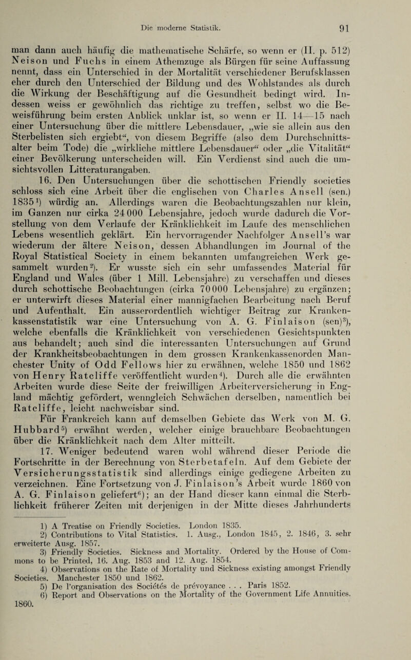 man dann auch häufig die mathematische Schärfe, so wenn er (II. p. 512) Neison und Fuchs in einem Athemzuge als Bürgen für seine Auffassung nennt, dass ein Unterschied in der Mortalität verschiedener Berufsklassen eher durch den Unterschied der Bildung und des Wohlstandes als durch die Wirkung der Beschäftigung auf die Gesundheit bedingt wird. In¬ dessen weiss er gewöhnlich das richtige zu treffen, selbst wo die Be¬ weisführung beim ersten Anblick unklar ist, so wenn er II. 14—15 nach einer Untersuchung über die mittlere Lebensdauer, „wie sie allein aus den Sterbelisten sich ergiebt“, von diesem Begriffe (also dem Durchschnitts¬ alter beim Tode) die „wirkliche mittlere Lebensdauer“ oder „die Vitalität“ einer Bevölkerung unterscheiden will. Ein Verdienst sind auch die um¬ sichtsvollen Litteraturangaben. 16. Den Untersuchungen über die schottischen Friendly societies schloss sich eine Arbeit über die englischen von Charles Ansell (sen.) 1835 b würdig an. Allerdings waren die Beobachtungszahlen nur klein, im Ganzen nur cirka 24 000 Lebensjahre, jedoch wurde dadurch die Vor¬ stellung von dem Verlaufe der Kränklichkeit im Laufe des menschlichen Lebens wesentlich geklärt. Ein hervorragender Nachfolger Ansell’s war wiederum der ältere Neison, dessen Abhandlungen im Journal of the Royal Statistical Society in einem bekannten umfangreichen Werk ge¬ sammelt wurden1 2)- Er wusste sich ein sehr umfassendes Material für England und Wales (über 1 Milk Lebensjahre) zu verschaffen und dieses durch schottische Beobachtungen (cirka 70000 Lebensjahre) zu ergänzen; er unterwirft dieses Material einer mannigfachen Bearbeitung nach Beruf und Aufenthalt. Ein ausserordentlich wichtiger Beitrag zur Kranken¬ kassenstatistik war eine Untersuchung von A. G. Finlaison (sen)3), welche ebenfalls die Kränklichkeit von verschiedenen Gesichtspunkten aus behandelt; auch sind die interessanten Untersuchungen auf Grund der Krankheitsbeobachtungen in dem grossen Krankenkassenorden Man¬ chester Unity of Odd Fellows hier zu erwähnen, welche 1850 und 1862 von Henry Ratcliffe veröffentlicht wurden4). Durch alle die erwähnten Arbeiten wurde diese Seite der freiwilligen Arbeiterversicherung in Eng¬ land mächtig gefördert, wenngleich Schwächen derselben, namentlich bei Ratcliffe, leicht nachweisbar sind. Für Frankreich kann auf demselben Gebiete das Werk von M. G. Hubbard5) erwähnt werden, welcher einige brauchbare Beobachtungen über die Kränklichkeit nach dem Alter mitteilt. 17. Weniger bedeutend waren wohl während dieser Periode die Fortschritte in der Berechnung von Sterbetafeln. Auf dem Gebiete der Versicherungsstatistik sind allerdings einige gediegene Arbeiten zu verzeichnen. Eine Fortsetzung von J. Finlaison’s Arbeit wurde 1860 von A. G. Finlaison geliefert6); an der Hand dieser kann einmal die Sterb¬ lichkeit früherer Zeiten mit derjenigen in der Mitte dieses Jahrhunderts 1) A Treatise on Friendly Societies. London 1835. 2) Contributions to Vital Statistics. 1. Ausg., London 1845, 2. 1846, 3. sehr erweiterte Ausg. 1857. 3) Friendly Societies. Sickness and Mortality. Ordercd by the House of Com¬ mons to be Printed, 16. Aug. 1853 and 12. Aug. 1854. 4) Observations on the Rate of Mortality und Sickness existing amongst Friendly Societies. Manchester 1850 und 1862. 5) De l’organisation des Societes de prevoyance . . . Paris 1852. 6) Report and Observations on the Mortality of the Government Life Annuities. 1860.