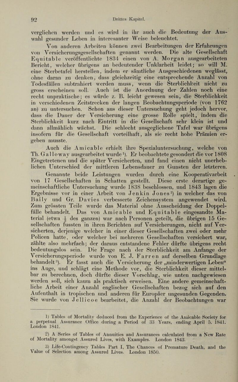 verglichen werden und es wird in ihr auch die Bedeutung der Aus¬ wahl gesunder Leben in interesanter Weise beleuchtet. Von anderen Arbeiten können zwei Bearbeitungen der Erfahrungen von Versicheruno-so’esellschaften genannt werden. Die alte Gesellschaft Equitable veröffentlichte 1834 einen von A. Morgan ausgearbeiteten Bericht, welcher übrigens an bedeutender Unklarheit leidet; so will M. eine Sterbetafel herstellen, indem er sämtliche Ausgeschiedenen weglässt, ohne daran zu denken, dass gleichzeitig eine entsprechende Anzahl von Todesfällen subtrahiert werden muss, wenn die Sterblichkeit nicht zu gross erscheinen soll. Auch ist die Anordnung der Zahlen noch eine recht unpraktische; es würde z. B. leicht gewesen sein, die Sterblichkeit in verschiedenen Zeitstrecken der langen Beobachtungsperiode (von 1762 an) zu untersuchen. Schon aus dieser Untersuchung geht jedoch hervor, dass die Dauer der Versicherung eine grosse Rolle spielt, indem die Sterblichkeit kurz nach Eintritt in die Gesellschaft sehr klein ist und dann allmählich wächst. Die schlecht ausgeglichene Tafel war übrigens insofern für die Gesellschaft vorteilhaft, als sie recht hohe Prämien er¬ geben musste. Auch die Amicable erhielt ihre Spezialuntersuchung, welche von Th. G a 1 lo way ausgearbeitet wurde *)- Er beobachtete gesondert die vor 1808 Eingetretenen und die später Versicherten, und fand einen nicht unerheb¬ lichen Unterschied der mittleren Lebensdauer zu Gunsten der letzteren. Genannte beide Leistungen wurden durch eine Kooperativarbeit von 17 Gesellschaften in Schatten gestellt. Diese erste derartige ge¬ meinschaftliche Untersuchung wurde 1838 beschlossen, und 1843 lagen die Ergebnisse vor in einer Arbeit von Jenkin Jones1 2 3 *) in welcher das von Bai ly und Gr. Davies verbesserte Zeichensystem angewendet, wird. Zum grössten Teile wurde das Material ohne Ausscheidung der Doppel¬ fälle behandelt. Das von Amicable und Equitable eingesandte Ma¬ terial (etwa J- des ganzen) war nach Personen geteilt, die übrigen 15 Ge¬ sellschaften fussten in ihren Berichten auf Versicherungen, nicht auf Ver¬ sicherten, derjenige welcher in einer dieser Gesellschaften zwei oder mehr Policen hatte, oder welcher bei mehreren Gesellschaften versichert war, zählte also mehrfach; der daraus entstandene Fehler dürfte übrigens recht bedeutungslos sein. Die Frage nach der Sterblichkeit am Anfänge der Versicherungsperiode wurde von E. J. Farren auf derselben Grundlage behandelt8)- Er fasst auch die Versicherung der „minderwertigen Leben“ ins Auge, und schlägt eine Methode vor, die Sterblichkeit dieser mittel¬ bar zu berechnen, doch dürfte dieser Vorschlag, wie unten nachgewiesen werden soll, sich kaum als praktisch erweisen. Eine andere gemeinschaft¬ liche Arbeit einer Anzahl englischer Gesellschaften bezog sich auf den Aufenthalt in tropischen und anderen für Europäer ungesunden Gegenden, Sie wurde von Jellicoe bearbeitet, die Anzahl der Beobachtungen war 1) Tables of Mortality deduced from the Experience of the Amicable Society for a perpetual Assurance Office during a Period of 33 Years, ending April 5. 1841. London 1841. 2) A Series of Tables of Annuities and Assurances calculated from a New Rate of Mortality amongst Assured Lives, with Examples. London 1843. 3) Life-Contingency Tables Part I, The Chances of Premature Death, and the Value of Selection among Assured Lives, London 1850.