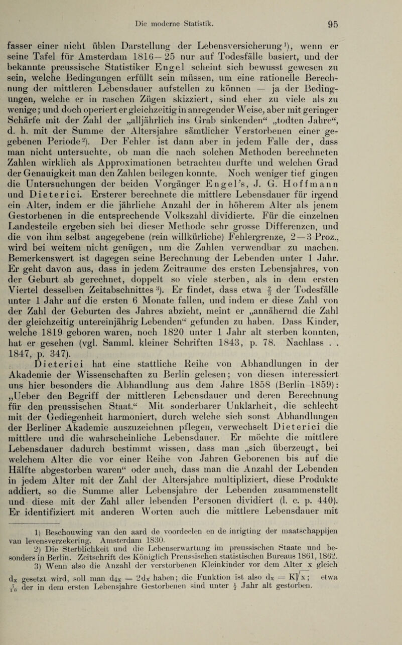 fasser einer nicht üblen Darstellung der Lebensversicherung1), wenn er seine Tafel für Amsterdam 1816— 25 nur auf Todesfälle basiert, und der bekannte preussische Statistiker Engel scheint sich bewusst gewesen zu sein, welche Bedingungen erfüllt sein müssen, um eine rationelle Berech¬ nung der mittleren Lebensdauer aufstellen zu können — ja der Beding¬ ungen, welche er in raschen Zügen skizziert, sind eher zu viele als zu wenige; und doch operiert er gleichzeitig in anregender Weise, aber mit geringer Schärfe mit der Zahl der „alljährlich ins Grab sinkenden“ „todten Jahre“, d. h. mit der Summe der Altersjahre sämtlicher Verstorbenen einer ge¬ gebenen Periode2 3 * *). Der Fehler ist dann aber in jedem Falle der, dass man nicht untersuchte, ob man die nach solchen Methoden berechneten Zahlen wirklich als Approximationen betrachten durfte und welchen Grad der Genauigkeit man den Zahlen beilegen konnte. Noch weniger tief gingen die Untersuchungen der beiden Vorgänger EngeUs, J. G. Hoff mann und Dieterici. Ersterer berechnete die mittlere Lebensdauer für irgend ein Alter, indem er die jährliche Anzahl der in höherem Alter als jenem Gestorbenen in die entsprechende Volkszahl dividierte. Für die einzelnen Landesteile ergeben sich bei dieser Methode sehr grosse Differenzen, und die von ihm selbst angegebene (rein willkürliche) Fehlergrenze, 2 — 3 Proz., wird bei weitem nicht genügen, um die Zahlen verwendbar zu machen. Bemerkenswert ist dagegen seine Berechnung der Lebenden unter 1 Jahr. Er geht davon aus, dass in jedem Zeiträume des ersten Lebensjahres, von der Geburt ab gerechnet, doppelt so viele sterben, als in dem ersten Viertel desselben Zeitabschnittes8). Er findet, dass etwa -J der Todesfälle unter 1 Jahr auf die ersten 6 Monate fallen, und indem er diese Zahl von der Zahl der Geburten des Jahres abzieht, meint er „annähernd die Zahl der gleichzeitig untereinjährig Lebenden“ gefunden zu haben. Dass Kinder, welche 1819 geboren waren, noch 1820 unter 1 Jahr alt sterben konnten, hat er gesehen (vgl. Samml. kleiner Schriften 1843, p. 78. Nachlass . . 1847, p. 347). Dieterici hat eine stattliche Reihe von Abhandlungen in der Akademie der Wissenschaften zu Berlin gelesen; von diesen interessiert uns hier besonders die Abhandlung aus dem Jahre 1858 (Berlin 1859): „Ueber den Begriff der mittleren Lebensdauer und deren Berechnung für den preussischen Staat.“ Mit sonderbarer Unklarheit, die schlecht mit der Gediegenheit harmoniert, durch welche sich sonst Abhandlungen der Berliner Akademie auszuzeichnen pflegen, verwechselt Dieterici die mittlere und die wahrscheinliche Lebensdauer. Er möchte die mittlere Lebensdauer dadurch bestimmt wissen, dass man „sich überzeugt, bei welchem Alter die vor einer Reihe von Jahren Geborenen bis auf die Hälfte abgestorben waren“ oder auch, dass man die Anzahl der Lebenden in jedem Alter mit der Zahl der Altersjahre multipliziert, diese Produkte addiert, so die Summe aller Lebensjahre der Lebenden zusammenstellt und diese mit der Zahl aller lebenden Personen dividiert (1. c. p. 440). Er identifiziert mit anderen Worten auch die mittlere Lebensdauer mit 1) Beschouwing van den aard de voordeelen en de inrigting der maatschappijen van levensverzekering. Amsterdam 1830. 2) Die Sterblichkeit und die Lebenserwartung im preussischen Staate und be¬ sonders in Berlin. Zeitschrift des Königlich Preussischen statistischen Bureaus 1861, 1862. 3) Wenn also die Anzahl der verstorbenen Kleinkinder vor dem Altei^_x gleich dx gesetzt wird, soll man d4x = 2dx haben; die Funktion ist also dx = k/x; etwa /ö der in dem ersten Lebensjahre Gestorbenen sind unter \ Jahr alt gestorben.