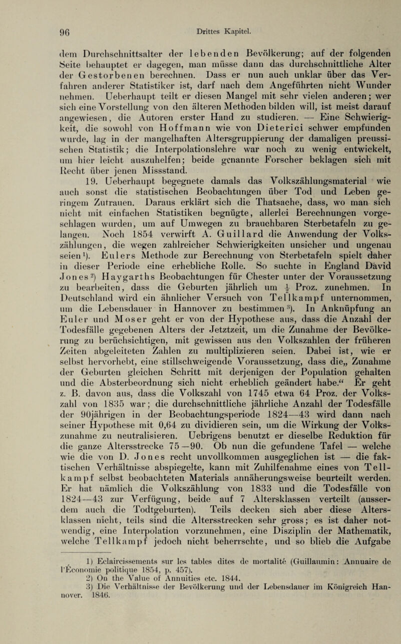dem Durchschnittsalter der lebenden Bevölkerung; auf der folgenden Seite behauptet er dagegen, man müsse dann das durchschnittliche Alter der Gestorbenen berechnen. Dass er nun auch unklar über das Ver¬ fahren anderer Statistiker ist, darf nach dem Angeführten nicht Wunder nehmen. Ueberhaupt teilt er diesen Mangel mit sehr vielen anderen; wer sich eine Vorstellung von den älteren Methoden bilden will, ist meist darauf angewiesen, die Autoren erster Hand zu studieren. — Eine Schwierig¬ keit, die sowohl von Hoffmann wie von Dieterici schwer empfunden wurde, lag in der mangelhaften Altersgruppierung der damaligen preussi- sclien Statistik; die Interpolationslehre war noch zu wenig entwickelt, um hier leicht auszuhelfen; beide genannte Forscher beklagen sich mit Recht über jenen Missstand. 19. Ueberhaupt begegnete damals das Volkszählungsmaterial wie auch sonst die statistischen Beobachtungen über Tod und Leben ge¬ ringem Zutrauen. Daraus erklärt sich die Thatsache, dass, wo man sich nicht mit einfachen Statistiken begnügte, allerlei Berechnungen vorge¬ schlagen wurden, um auf Umwegen zu brauchbaren Sterbetafeln zu ge¬ langen. Noch 1854 verwirft A. Guillard die Anwendung der Volks¬ zählungen, die wegen zahlreicher Schwierigkeiten unsicher und ungenau seien1). Eulers Methode zur Berechnung von Sterbetafeln spielt daher in dieser Periode eine erhebliche Rolle. So suchte in England David Jones2) Haygarths Beobachtungen für Chester unter der Voraussetzung zu bearbeiten, dass die Geburten jährlich um ^ Proz. zunehmen. In Deutschland wird ein ähnlicher Versuch von Teilkampf unternommen, um die Lebensdauer in Hannover zu bestimmen3). In Anknüpfung an Euler und Moser geht er von der Hypothese aus, dass die Anzahl der Todesfälle gegebenen Alters der Jetztzeit, um die Zunahme der Bevölke¬ rung zu berücksichtigen, mit gewissen aus den Volkszahlen der früheren Zeiten abgeleiteten Zahlen zu multiplizieren seien. Dabei ist, wie er selbst hervorhebt, eine stillschweigende Voraussetzung, dass die,, Zunahme der Geburteu gleichen Schritt mit derjenigen der Population gehalten und die Absterbeordnung sich nicht erheblich geändert habe.“ Er geht z. B. davon aus, dass die Volkszahl von 1745 etwa 64 Proz. der Volks¬ zahl von 1835 war; die durchschnittliche jährliche Anzahl der Todesfälle der 90jährigen in der Beobachtungsperiode 1824—43 wird dann nach seiner Hypothese mit 0,64 zu dividieren sein, um die Wirkung der Volks¬ zunahme zu neutralisieren. Uebrigens benutzt er dieselbe Reduktion für die ganze Altersstrecke 75—90. Ob nun die gefundene Tafel — welche wie die von D. Jones recht unvollkommen ausgeglichen ist — die fak¬ tischen Verhältnisse abspiegelte, kann mit Zuhilfenahme eines von Tell- kampf selbst beobachteten Materials annäherungsweise beurteilt werden. Er hat nämlich die Volkszählung von 1833 und die Todesfälle von 1824—43 zur Verfügung, beide auf 7 Altersklassen verteilt (ausser¬ dem auch die Todtgeburten). Teils decken sich aber diese Alters¬ klassen nicht, teils sind die Altersstrecken sehr gross; es ist daher not¬ wendig, eine Interpolation vorzunehmen, eine Disziplin der Mathematik, welche Teilkampf jedoch nicht beherrschte, und so blieb die Aufgabe 1) Eclaircissements sur les tables dites de mortalite (Guillaumin: Annuaire de l’Economie politique 1854, p. 457). 2) On the Value of Annuities etc. 1844. 3) Die Verhältnisse der Bevölkerung und der Lebensdauer im Königreich Han¬ nover. 1846.