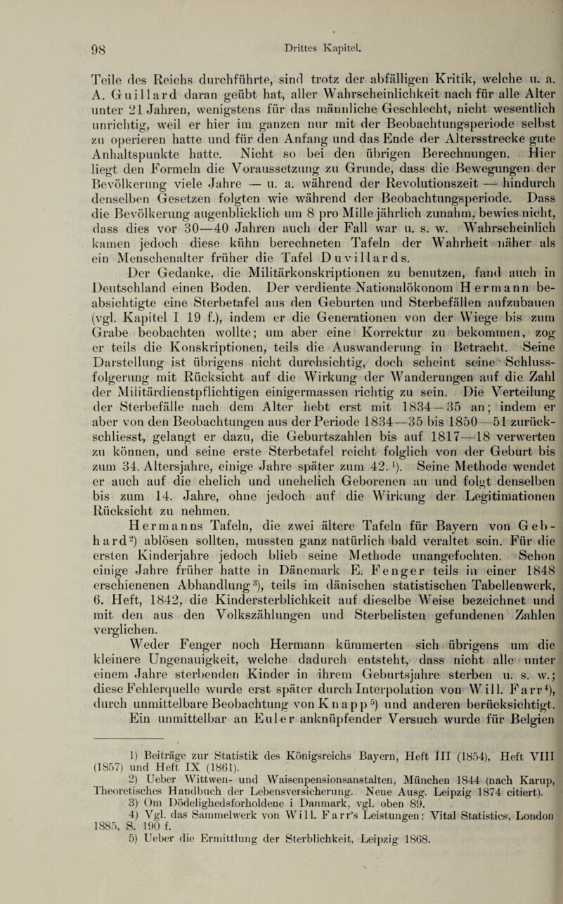 Teile des Reichs durchführte, sind trotz der abfälligen Kritik, welche u. a. A. Guillard daran geübt hat, aller Wahrscheinlichkeit nach für alle Alter unter 21 Jahren, wenigstens für das männliche Geschlecht, nicht wesentlich unrichtig, weil er hier im ganzen nur mit der Beobachtungsperiode selbst zu operieren hatte und für den Anfang und das Ende der Altersstrecke gute Anhaltspunkte hatte. Nicht so bei den übrigen Berechnungen. Hier liegt den Formeln die Voraussetzung zu Grunde, dass die Bewegungen der Bevölkerung viele Jahre — u. a. während der Revolutionszeit — hindurch denselben Gesetzen folgten wie während der Beobachtungsperiode. Dass die Bevölkerung augenblicklich um 8 pro Mille jährlich zunahm, bewies nicht, dass dies vor 30—40 Jahren auch der Fall war u. s. w. Wahrscheinlich kamen jedoch diese kühn berechneten Tafeln der Wahrheit näher als ein Menschenalter früher die Tafel Duvillards. Der Gedanke, die Militärkonskriptionen zu benutzen, fand auch in Deutschland einen Boden. Der verdiente Nationalökonom Hermann be¬ absichtigte eine Sterbetafel aus den Geburten und Sterbefällen aufzubauen (vgl. Kapitel I 19 f.), indem er die Generationen von der Wiege bis zum Grabe beobachten wollte; um aber eine Korrektur zu bekommen, zog er teils die Konskriptionen, teils die Auswanderung in Betracht. Seine Darstellung ist übrigens nicht durchsichtig, doch scheint seine Schluss¬ folgerung mit Rücksicht auf die Wirkung der Wanderungen auf die Zahl der Militärdienstpflichtigen einigermassen richtig zu sein. Die Verteilung der Sterbefälle nach dem Alter hebt erst mit 1834—35 an; indem er aber von den Beobachtungen aus der Periode 1834—35 bis 1850—51 zurück- schliesst, gelangt er dazu, die Geburtszahlen bis auf 1817—18 verwerten zu können, und seine erste Sterbetafel reicht folglich von der Geburt bis zum 34. Altersjahre, einige Jahre später zum 42.1). Seine Methode wendet er auch auf die ehelich und unehelich Geborenen an und folgt denselben bis zum 14. Jahre, ohne jedoch auf die Wirkung der Legitimationen Rücksicht zu nehmen. Hermanns Tafeln, die zwei ältere Tafeln für Bayern von Geb¬ hard2) ablösen sollten, mussten ganz natürlich bald veraltet sein. Für die ersten Kinderjahre jedoch blieb seine Methode unangefochten. Schon einige Jahre früher hatte in Dänemark E. Fenger teils in einer 1848 erschienenen Abhandlung3), teils im dänischen statistischen Tabellenwerk, 6. Heft, 1842, die Kindersterblichkeit auf dieselbe Weise bezeichnet und mit den aus den Volkszählungen und Sterbelisten gefundenen Zahlen verglichen. Weder Fenger noch Hermann kümmerten sich übrigens um die kleinere Ungenauigkeit, welche dadurch entsteht, dass nicht alle unter einem Jahre sterbenden Kinder in ihrem Geburtsjahre sterben u. s. w.; diese Fehlerquelle wurde erst später durch Interpolation von Will. Farr4), durch unmittelbare Beobachtung von K n a p p 5) und anderen berücksichtigt. Ein unmittelbar an Euler anknüpfender Versuch wurde für Belgien 1) Beiträge zur Statistik des Königsreichs Bayern, Heft III (1854), Heft VIII (1857) und Heft IX (1861). 2) Ueber Wittwen- und Waisenpensionsanstalten, München 1844 (nach Kamp, Theoretisches Handbuch der Lebensversicherung. Neue Ausg. Leipzig 1874 citiert). 3) Om Dödelighedsforholdene i Datnnark, vgl. oben 89. 4) Vgl. das Sammelwerk von Will. Farr’s Leistungen: Vital Statistics, London 1885, S. 190 f. 5) Ueber die Ermittlung der Sterblichkeit, Leipzig 1868.