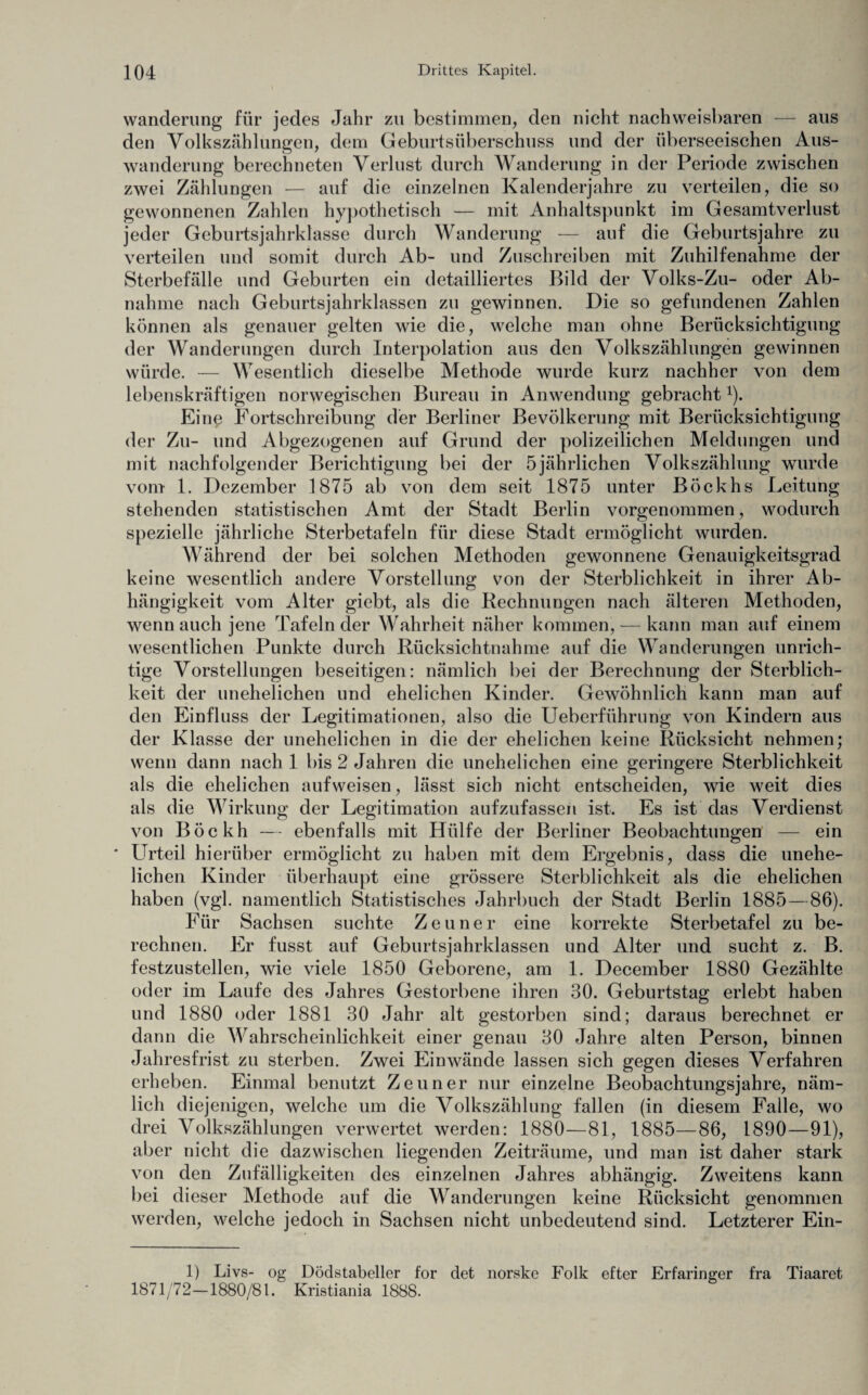 Wanderung für jedes Jahr zu bestimmen, den nicht nachweisbaren — aus den Volkszählungen, dem Geburtsüberschuss und der überseeischen Aus¬ wanderung berechneten Verlust durch Wanderung in der Periode zwischen zwei Zählungen — auf die einzelnen Kalenderjahre zu verteilen, die so gewonnenen Zahlen hypothetisch — mit Anhaltspunkt im Gesamtverlust jeder Geburtsjahrklasse durch Wanderung — auf die Geburtsjahre zu verteilen und somit durch Ab- und Zuschreiben mit Zuhilfenahme der Sterbefälle und Geburten ein detailliertes Bild der Volks-Zu- oder Ab¬ nahme nach Geburtsjahrklassen zu gewinnen. Die so gefundenen Zahlen können als genauer gelten wie die, welche man ohne Berücksichtigung der Wanderungen durch Interpolation aus den Volkszählungen gewinnen würde. — Wesentlich dieselbe Methode wurde kurz nachher von dem lebenskräftigen norwegischen Bureau in Anwendung gebracht1). Eine Fortschreibung der Berliner Bevölkerung mit Berücksichtigung der Zu- und Abgezogenen auf Grund der polizeilichen Meldungen und mit nachfolgender Berichtigung bei der 5jährlichen Volkszählung wurde vom 1. Dezember 1875 ab von dem seit 1875 unter Böckhs Leitung stehenden statistischen Amt der Stadt Berlin vorgenommen, wodurch spezielle jährliche Sterbetafeln für diese Stadt ermöglicht wurden. Während der bei solchen Methoden gewonnene Genauigkeitsgrad keine wesentlich andere Vorstellung von der Sterblichkeit in ihrer Ab¬ hängigkeit vom Alter giebt, als die Rechnungen nach älteren Methoden, wenn auch jene Tafeln der Wahrheit näher kommen, — kann man auf einem wesentlichen Punkte durch Rücksichtnahme auf die Wanderungen unrich¬ tige Vorstellungen beseitigen: nämlich bei der Berechnung der Sterblich¬ keit der unehelichen und ehelichen Kinder. Gewöhnlich kann man auf den Einfluss der Legitimationen, also die Ueberführung von Kindern aus der Klasse der unehelichen in die der ehelichen keine Rücksicht nehmen; wenn dann nach 1 bis 2 Jahren die unehelichen eine geringere Sterblichkeit als die ehelichen aufweisen, lässt sich nicht entscheiden, wie weit dies als die Wirkung der Legitimation aufzufassen ist. Es ist das Verdienst von Böckh — ebenfalls mit Hülfe der Berliner Beobachtungen — ein * Urteil hierüber ermöglicht zu haben mit dem Ergebnis, dass die unehe¬ lichen Kinder überhaupt eine grössere Sterblichkeit als die ehelichen haben (vgl. namentlich Statistisches Jahrbuch der Stadt Berlin 1885—86). Für Sachsen suchte Zeuner eine korrekte Sterbetafel zu be¬ rechnen. Er fusst auf Geburtsjahrklassen und Alter und sucht z. B. festzustellen, wie viele 1850 Geborene, am 1. December 1880 Gezählte oder im Laufe des Jahres Gestorbene ihren 30. Geburtstag erlebt haben und 1880 oder 1881 30 Jahr alt gestorben sind; daraus berechnet er dann die Wahrscheinlichkeit einer genau 30 Jahre alten Person, binnen Jahresfrist zu sterben. Zwei Einwände lassen sich gegen dieses Verfahren erheben. Einmal benutzt Zeuner nur einzelne Beobachtungsjahre, näm¬ lich diejenigen, welche um die Volkszählung fallen (in diesem Falle, wo drei Volkszählungen verwertet werden: 1880—81, 1885—86, 1890—91), aber nicht die dazwischen liegenden Zeiträume, und man ist daher stark von den Zufälligkeiten des einzelnen Jahres abhängig. Zweitens kann bei dieser Methode auf die Wanderungen keine Rücksicht genommen werden, welche jedoch in Sachsen nicht unbedeutend sind. Letzterer Ein- 1) Livs- og Dödstabeller for det norske Folk efter Erfaringer fra Tiaaret 1871/72—1880/81. Kristiania 1888.