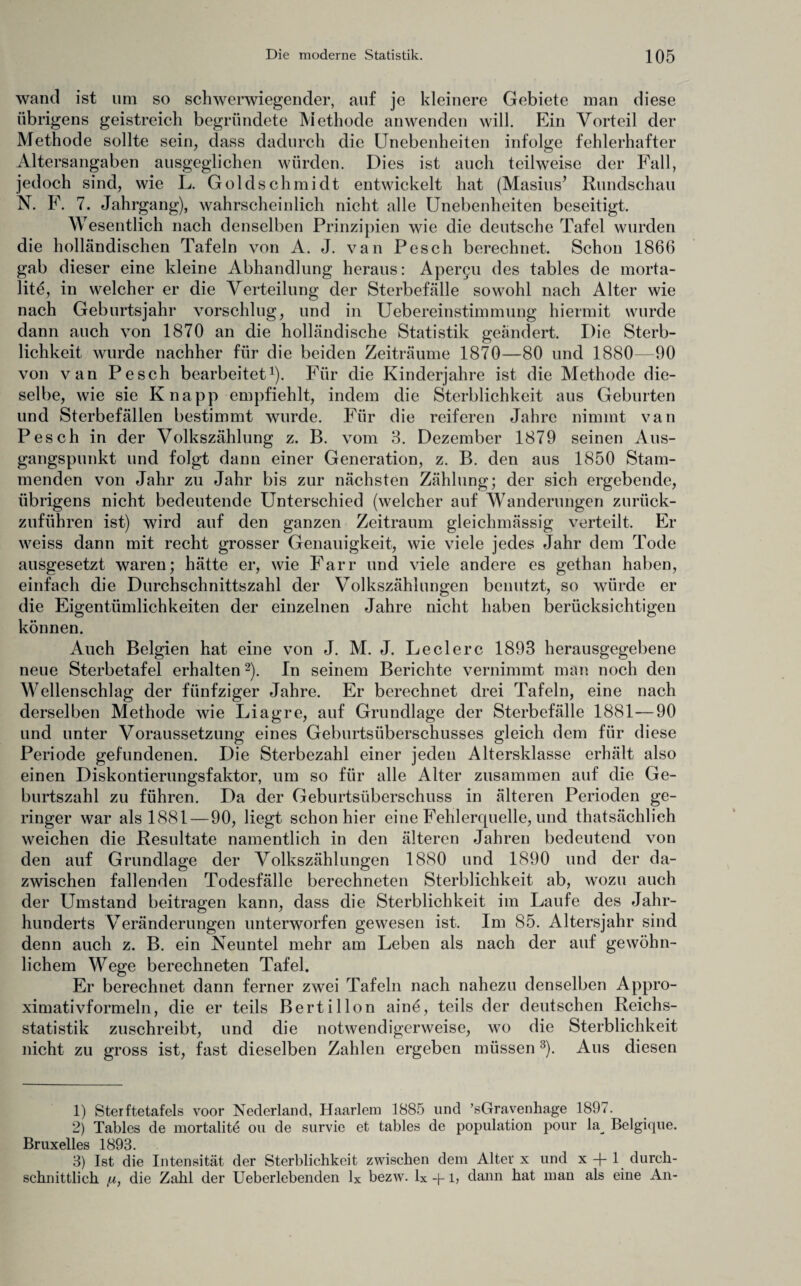 wand ist um so schwerwiegender, auf je kleinere Gebiete man diese übrigens geistreich begründete Methode an wenden will. Ein Vorteil der Methode sollte sein, dass dadurch die Unebenheiten infolge fehlerhafter Altersangaben ausgeglichen würden. Dies ist auch teilweise der Fall, jedoch sind, wie L. Goldschmidt entwickelt hat (Masius’ Rundschau N. F. 7. Jahrgang), wahrscheinlich nicht alle Unebenheiten beseitigt. Wesentlich nach denselben Prinzipien wie die deutsche Tafel wurden die holländischen Tafeln von A. J. van Pesch berechnet. Schon 1866 gab dieser eine kleine Abhandlung heraus: Aper§u des tables de morta- litö, in welcher er die Verteilung der Sterbefälle sowohl nach Alter wie nach Geburtsjahr vorschlug, und in Uebereinstimmung hiermit wurde dann auch von 1870 an die holländische Statistik geändert. Die Sterb¬ lichkeit wurde nachher für die beiden Zeiträume 1870—80 und 1880—90 von van Pesch bearbeitet1). Für die Kinderjahre ist die Methode die¬ selbe, wie sie Knapp empfiehlt, indem die Sterblichkeit aus Geburten und Sterbefällen bestimmt wurde. Für die reiferen Jahre nimmt van Pesch in der Volkszählung z. B. vom 8. Dezember 1879 seinen Aus¬ gangspunkt und folgt dann einer Generation, z. B. den aus 1850 Stam¬ menden von Jahr zu Jahr bis zur nächsten Zählung; der sich ergebende, übrigens nicht bedeutende Unterschied (welcher auf Wanderungen zurück¬ zuführen ist) wird auf den ganzen Zeitraum gleichmässig verteilt. Er weiss dann mit recht grosser Genauigkeit, wie viele jedes Jahr dem Tode ausgesetzt waren; hätte er, wie Farr und viele andere es gethan haben, einfach die Durchschnittszahl der Volkszählungen benutzt, so würde er die Eigentümlichkeiten der einzelnen Jahre nicht haben berücksichtigen können. Auch Belgien hat eine von J. M. J. Ledere 1893 herausgegebene neue Sterbetafel erhalten2). In seinem Berichte vernimmt man noch den Wellenschlag der fünfziger Jahre. Er berechnet drei Tafeln, eine nach derselben Methode wie Liagre, auf Grundlage der Sterbefälle 1881—90 und unter Voraussetzung eines Geburtsüberschusses gleich dem für diese Periode gefundenen. Die Sterbezahl einer jeden Altersklasse erhält also einen Diskontierungsfaktor, um so für alle Alter zusammen auf die Ge¬ burtszahl zu führen. Da der Geburtsüberschuss in älteren Perioden ge¬ ringer war als 1881 — 90, liegt schon hier eine Fehlerquelle, und thatsächlieh weichen die Resultate namentlich in den älteren Jahren bedeutend von den auf Grundlage der Volkszählungen 1880 und 1890 und der da¬ zwischen fallenden Todesfälle berechneten Sterblichkeit ab, wozu auch der Umstand beitragen kann, dass die Sterblichkeit im Laufe des Jahr¬ hunderts Veränderungen unterworfen gewesen ist. Im 85. Altersjahr sind denn auch z. B. ein Neuntel mehr am Leben als nach der auf gewöhn¬ lichem Wege berechneten Tafel. Er berechnet dann ferner zwei Tafeln nach nahezu denselben Appro- ximativformeln, die er teils Bertillon ainö, teils der deutschen Reichs¬ statistik zuschreibt, und die notwendigerweise, wo die Sterblichkeit nicht zu gross ist, fast dieselben Zahlen ergeben müssen3). Aus diesen 1) Sterftetafels voor Nederland, Haarlem 1885 lind ’sGravenhage 1897. 2) Tables de mortalite ou de survie et tables de population pour la^ Belgique. Bruxelles 1893. 3) Ist die Intensität der Sterblichkeit zwischen dem Alter x und x -j- 1 durch¬ schnittlich [x, die Zahl der Ueberlebenden lx bezw. Ix ~\-1, dann hat man als eine An-