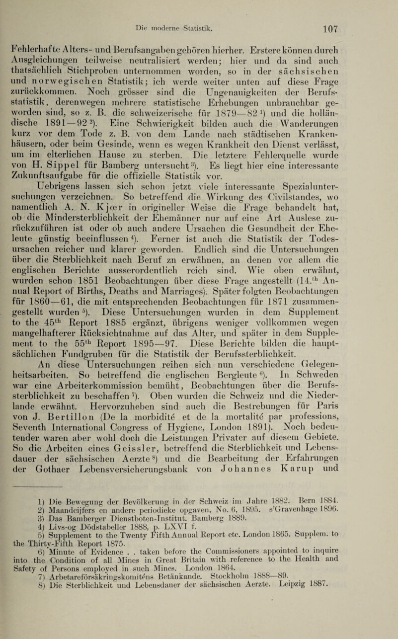 Fehlerhafte Alters- und Berufsangaben gehören hierher. Erstere können durch Ausgleichungen teilweise neutralisiert werden; hier und da sind auch thatsächlich Stichproben unternommen worden, so in der sächsischen und norwegischen Statistik; ich werde weiter unten auf diese Frage zurückkommen. Noch grösser sind die Ungenauigkeiten der Berufs¬ statistik, derenwegen mehrere statistische Erhebungen unbrauchbar ge¬ worden sind, so z. B. die schweizerische für 1879—82 !) und die hollän¬ dische 1891 — 92 1 2). Eine Schwierigkeit bilden auch die Wanderungen kurz vor dem Tode z. B. von dem Lande nach städtischen Kranken¬ häusern, oder beim Gesinde, wenn es wegen Krankheit den Dienst verlässt, um im elterlichen Hause zu sterben. Die letztere Fehlerquelle wurde von H. Sippel für Bamberg untersucht3). Es liegt hier eine interessante Zukunftsaufgabe für die offizielle Statistik vor. Uebrigens lassen sich schon jetzt viele interessante Spezialunter¬ suchungen verzeichnen. So betreffend die Wirkung des Civilstandes, wo namentlich A. N. Kjoer in origineller Weise die Frage behandelt hat, ob die Mindersterblichkeit der Ehemänner nur auf eine Art Auslese zu¬ rückzuführen ist oder ob auch andere Ursachen die Gesundheit der Ehe¬ leute günstig beeinflussen4). Ferner ist auch die Statistik der Todes¬ ursachen reicher und klarer geworden. Endlich sind die Untersuchungen über die Sterblichkeit nach Beruf zu erwähnen, an denen vor allem die englischen Berichte ausserordentlich reich sind. Wie oben erwähnt, wurden schon 1851 Beobachtungen über diese Frage angestellt (14.,h An- nual Report of Births, Deaths and Marriages). Später folgten Beobachtungen für 1860 — 61, die mit entsprechenden Beobachtungen für 1871 zusammen¬ gestellt wurden 5 6). Diese Untersuchungen wurden in dem Supplement to the 45th Report 1885 ergänzt, übrigens weniger vollkommen wegen mangelhafterer Rücksichtnahme auf das Alter, und später in dem Supple¬ ment to the 55th Report 1895—97. Diese Berichte bilden die haupt¬ sächlichen Fundgruben für die Statistik der Berufssterblichkeit. An diese Untersuchungen reihen sich nun verschiedene Gelegen¬ heitsarbeiten. So betreffend die englischen BergleuteB). In Schweden war eine Arbeiterkommission bemüht, Beobachtungen über die Berufs¬ sterblichkeit zu beschaffen 7). Oben wurden die Schweiz und die Nieder¬ lande erwähnt. Hervorzuheben sind auch die Bestrebungen für Paris von J. Bertillon (De la morbidite et de la mortalite par professions, Seventh International Congress of Hygiene, London 1891). Noch bedeu¬ tender waren aber wohl doch die Leistungen Privater auf diesem Gebiete. So die Arbeiten eines Geissler, betreffend die Sterblichkeit und Lebens¬ dauer der sächsischen Aerzte8) und die Bearbeitung der Erfahrungen der Gothaer Lebensversicherungsbank von Johannes Kamp und 1) Die Bewegung der Bevölkerung in der Schweiz im Jahre 1882. Bern 1884. 2) Maandcijfers en andere periodieke opgaven, No. 6, 1895. s’Gravenhage 1896. 3) Das Bamberger Dienstboten-Institut. Bamberg 1889. 4) Livs-og Dödstabeller 1888, p. LXVI f. 5) Supplement to the Twenty Fifth Annual Report etc. London 1865. Supplem. to the Thirty-Fifth Report 1875. 6) Minute of Evidence . . taken betöre the Commissioners appointed to inquire into the Condition of all Mines in Great Britain with reference to the Health and Safety of Persons employed in such Mines. London 1864. 7) Arbetareförsäkringskomitens Betänkande. Stockholm 1888—89. 8) Die Sterblichkeit und Lebensdauer der sächsischen Aerzte. Leipzig 188*.