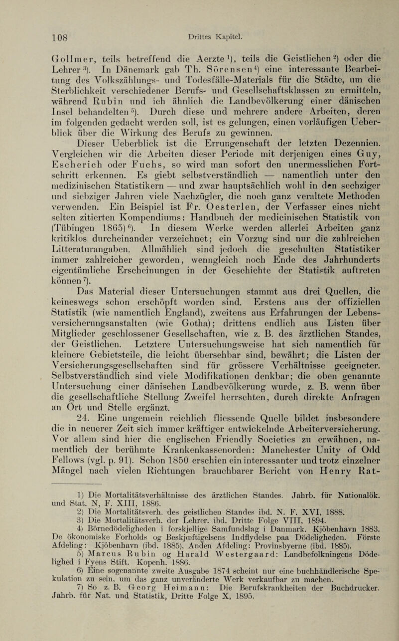 Gollmer, teils betreffend die Aerzte *), teils die Geistlichen 1 2) oder die Lehrer3). In Dänemark gab Th. Sörensen4) eine interessante Bearbei¬ tung des Volkszählungs- und Todesfälle-Materials für die Städte, um die Sterblichkeit verschiedener Berufs- und Gesellschaftsklassen zu ermitteln, während Rubin und ich ähnlich die Landbevölkerung einer dänischen Insel behandelten5). Durch diese und mehrere andere Arbeiten, deren im folgenden gedacht werden soll, ist es gelungen, einen vorläufigen Ueber- blick über die Wirkung des Berufs zu gewinnen. Dieser Ueberblick ist die Errungenschaft der letzten Dezennien. Vergleichen wir die Arbeiten dieser Periode mit derjenigen eines Guy, Escherich oder Fuchs, so wird man sofort den unermesslichen Fort¬ schritt erkennen. Es giebt selbstverständlich — namentlich unter den medizinischen Statistikern — und zwar hauptsächlich wohl in den sechziger und siebziger Jahren viele Nachzügler, die noch ganz veraltete Methoden verwenden. Ein Beispiel ist Fr. Öesterlen, der Verfasser eines nicht selten zitierten Kompendiums: Handbuch der medicinischen Statistik von (Tübingen 1865)6). In diesem Werke werden allerlei Arbeiten ganz kritiklos durcheinander verzeichnet; ein Vorzug sind nur die zahlreichen Litteraturangaben. Allmählich sind jedoch die geschulten Statistiker immer zahlreicher geworden, wenngleich noch Ende des Jahrhunderts eigentümliche Erscheinungen in der Geschichte der Statistik auftreten können 7). Das Material dieser Untersuchungen stammt aus drei Quellen, die keineswegs schon erschöpft worden sind. Erstens aus der offiziellen Statistik (wie namentlich England), zweitens aus Erfahrungen der Lebens¬ versicherungsanstalten (wie Gotha); drittens endlich aus Listen über Mitglieder geschlossener Gesellschaften, wie z. B. des ärztlichen Standes, der Geistlichen. Letztere Untersuchungsweise hat sich namentlich für kleinere Gebietsteile, die leicht übersehbar sind, bewährt; die Listen der Versicherungsgesellschaften sind für grössere Verhältnisse geeigneter. Selbstverständlich sind viele Modifikationen denkbar; die oben genannte Untersuchung einer dänischen Landbevölkerung wurde, z. B. wenn über die gesellschaftliche Stellung Zweifel herrschten, durch direkte Anfragen an Ort und Stelle ergänzt. 24. Eine ungemein reichlich fliessende Quelle bildet insbesondere die in neuerer Zeit sich immer kräftiger entwickelnde Arbeiterversicherung. Vor allem sind hier die englischen Friendly Societies zu erwähnen, na¬ mentlich der berühmte Krankenkassenorden: Manchester Unity of Odd Fellows (vgl. p. 91). Schon 1850 erschien ein interessanter und trotz einzelner Mängel nach vielen Richtungen brauchbarer Bericht von Henry Rat- 1) Die Mortalitätsverhältnisse des ärztlichen Standes. Jahrb. für Nationalök. und Stat. N, F. XIII, 1886. 2) Die Mortalitätsverh. des geistlichen Standes ibd. N. F. XVI, 1888. 3) Die Mortalitätsverh. der Lehrer, ibd. Dritte Folge VIII, 1894. 4) Börnedödeligheden i forskjellige Samfundslag i Danmark. Kjöbenhavn 1883. De ökonomiske Forholds og Beskjoeftigelsens Indflydelse paa Dödeligheden. Förste Afdeling: Kjöbenhavn (ibd. 1885), Anden Afdeling: Provinsbyerne (ibd. 1885). 5) Marcus Rubin og Harald Westergaard: Landbefolkningens Döde- lighed i Fyens Stift. Kopenh. 1886. 6) Eine sogenannte zweite Ausgabe 1874 scheint nur eine buchhändlerische Spe¬ kulation zu sein, um das ganz unveränderte Werk verkaufbar zu machen. 7) So z. B. Georg Heim an n: Die Berufskrankheiten der Buchdrucker. Jahrb. für Nat. und Statistik, Dritte Folge X, 1895.