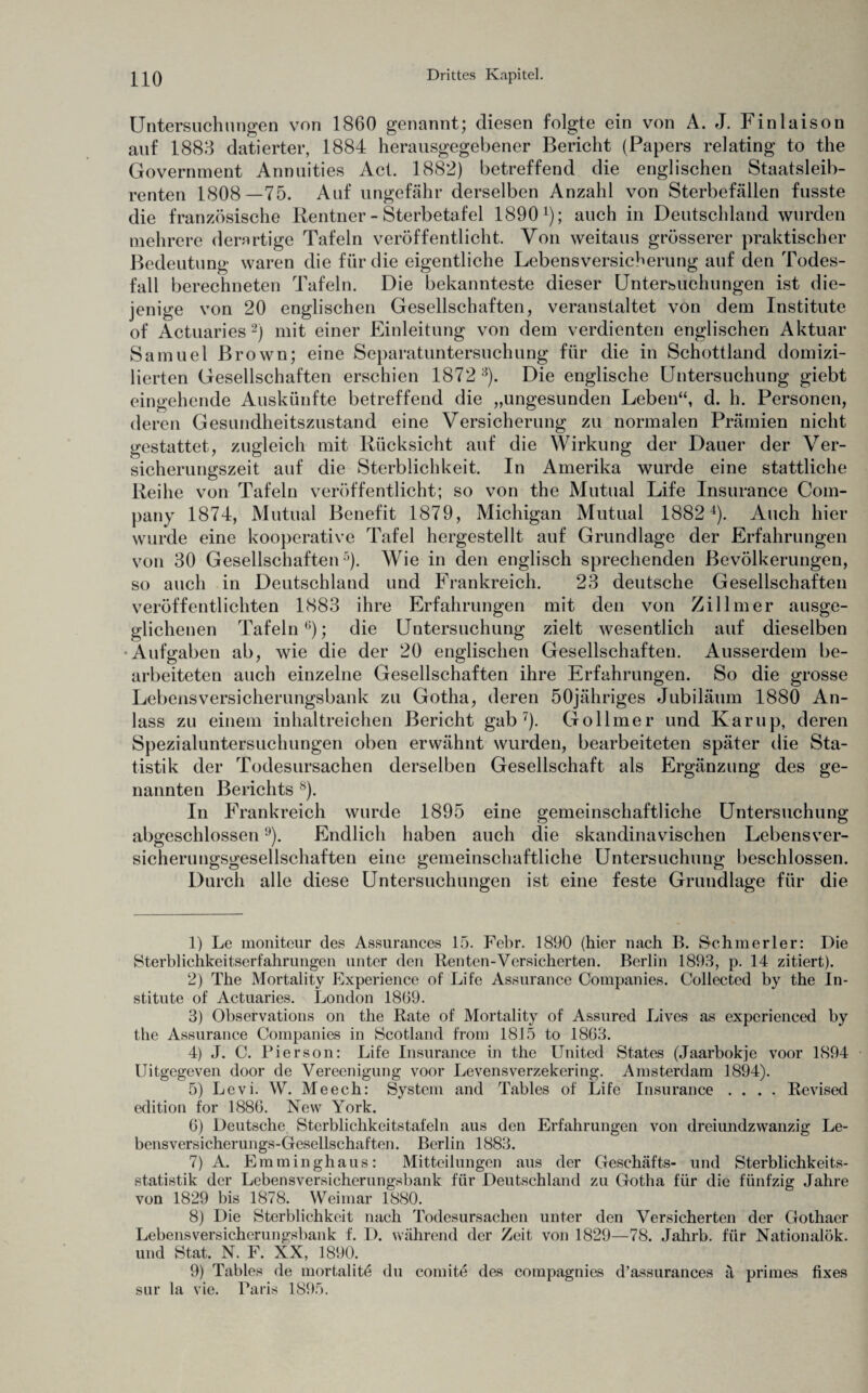 Untersuchungen von 1860 genannt; diesen folgte ein von A. J. Finlaison auf 1888 datierter, 1884 herausgegebener Bericht (Papers relating to the Government Annuities Act. 1882) betreffend die englischen Staatsleib¬ renten 1808—75. Auf ungefähr derselben Anzahl von Sterbefällen fusste die französische Rentner - Sterbetafel 18901 2 3 4); auch in Deutschland wurden mehrere derartige Tafeln veröffentlicht. Von weitaus grösserer praktischer Bedeutung waren die für die eigentliche Lebensversicherung auf den Todes¬ fall berechneten Tafeln. Die bekannteste dieser Untersuchungen ist die¬ jenige von 20 englischen Gesellschaften, veranstaltet von dem Institute of Actuaries2) mit einer Einleitung von dem verdienten englischen Aktuar Samuel Brown; eine Separatuntersuchung für die in Schottland domizi¬ lierten Gesellschaften erschien 1872 8). Die englische Untersuchung giebt eingehende Auskünfte betreffend die „ungesunden Leben“, d. h. Personen, deren Gesundheitszustand eine Versicherung zu normalen Prämien nicht gestattet, zugleich mit Rücksicht auf die Wirkung der Dauer der Ver¬ sicherungszeit auf die Sterblichkeit. In Amerika wurde eine stattliche Reihe von Tafeln veröffentlicht; so von the Mutual Life Insurance Com¬ pany 1874, Mutual Benefit 1879, Michigan Mutual 18824). Auch hier wurde eine kooperative Tafel hergestellt auf Grundlage der Erfahrungen von 30 Gesellschaften5). Wie in den englisch sprechenden Bevölkerungen, so auch in Deutschland und Frankreich. 23 deutsche Gesellschaften veröffentlichten 1883 ihre Erfahrungen mit den von Zillmer ausge¬ glichenen Tafeln6); die Untersuchung zielt wesentlich auf dieselben -Aufgaben ab, wie die der 20 englischen Gesellschaften. Ausserdem be¬ arbeiteten auch einzelne Gesellschaften ihre Erfahrungen. So die grosse Lebensversicherungsbank zu Gotha, deren öOjähriges Jubiläum 1880 An¬ lass zu einem inhaltreichen Bericht gab7). Gollmer und Karup, deren Spezialuntersuchungen oben erwähnt wurden, bearbeiteten später die Sta¬ tistik der Todesursachen derselben Gesellschaft als Ergänzung des ge¬ nannten Berichts 8). In Frankreich wurde 1895 eine gemeinschaftliche Untersuchung abgeschlossen9). Endlich haben auch die skandinavischen Lebensver¬ sicherungsgesellschaften eine gemeinschaftliche Untersuchung beschlossen. Durch alle diese Untersuchungen ist eine feste Grundlage für die 1) Le moniteur des Assurances 15. Febr. 1890 (hier nach B. Schmerler: Die Sterblichkeitserfahrungen unter den Renten-Versicherten. Berlin 1893, p. 14 zitiert). 2) The Mortaiity Experience of Life Assurance Companies. Collected by the In¬ stitute of Actuaries. London 1869. 3) Observations on the Rate of Mortaiity of Assured Lives as experienced by the Assurance Companies in Scotland from 1815 to 1863. 4) J. C. Pierson: Life Insurance in the United States (Jaarbokje voor 1894 Uitgegeven door de Vereenigung voor Levensverzekering. Amsterdam 1894). 5) Levi. W. Meech: System and Tables of Life Insurance .... Revised edition for 1886. New York. 6) Deutsche. Sterblichkeitstafeln aus den Erfahrungen von dreiundzwanzig Le¬ bensversicherungs-Gesellschaften. Berlin 1883. 7) A. Emminghaus: Mitteilungen aus der Geschäfts- und Sterblichkeits¬ statistik der Lebensversicherungsbank für Deutschland zu Gotha für die fünfzig Jahre von 1829 bis 1878. Weimar 1880. 8) Die Sterblichkeit nach Todesursachen unter den Versicherten der Gothaer Lebensversicherungsbank f. D. während der Zeit von 1829—78. Jahrb. für Nationalök. und Stat. N. F. XX, 1890. 9) Tables de mortalite du comite des compagnies d’assurances ä primes fixes sur la vie. Paris 1895.