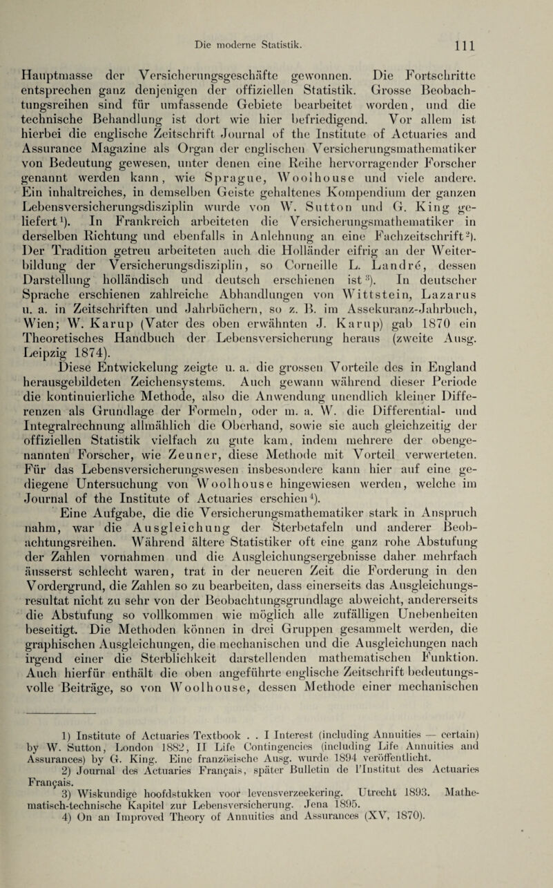 Hauptmasse der Versicherungsgeschäfte gewonnen. Die Fortschritte entsprechen ganz denjenigen der offiziellen Statistik. Grosse Beobach¬ tungsreihen sind für umfassende Gebiete bearbeitet worden, und die technische Behandlung ist dort wie hier befriedigend. Vor allem ist hierbei die englische Zeitschrift Journal of the Institute of Actuaries and Assurance Magazine als Organ der englischen Versicherungsmathematiker von Bedeutung gewesen, unter denen eine Reihe hervorragender Forscher genannt werden kann, wie Sprague, Woolhouse und viele andere. Ein inhaltreiches, in demselben Geiste gehaltenes Kompendium der ganzen Lebensversicherungsdisziplin wurde von W. Sutton und G. King ge¬ liefert1). In Frankreich arbeiteten die Versicherungsmathematiker in derselben Richtung und ebenfalls in Anlehnung an eine Fachzeitschrift2). Der Tradition getreu arbeiteten auch die Holländer eifrig an der Weiter¬ bildung der Versicherungsdisziplin, so Corneille L. Land re, dessen Darstellung holländisch und deutsch erschienen ist3). In deutscher Sprache erschienen zahlreiche Abhandlungen von Wittstein, Lazarus u. a. in Zeitschriften und Jahrbüchern, so z. B. im Assekuranz-Jahrbuch, Wien; W. Karup (Vater des oben erwähnten J. Kamp) gab 1870 ein Theoretisches Handbuch der Lebensversicherung heraus (zweite Ausg. Leipzig 1874). Diese Entwickelung zeigte u. a. die grossen Vorteile des in England herausgebildeten Zeichensystems. Auch gewann während dieser Periode die kontinuierliche Methode, also die Anwendung unendlich kleiner Diffe¬ renzen als Grundlage der Formeln, oder m. a. W. die Differential- und Integralrechnung allmählich die Oberhand, sowie sie auch gleichzeitig der offiziellen Statistik vielfach zu gute kam, indem mehrere der obenge¬ nannten Forscher, wie Zeuner, diese Methode mit Vorteil verwerteten. Für das Lebensversicherungswesen insbesondere kann hier auf eine ge¬ diegene Untersuchung von Woolhouse hingewiesen werden, welche im Journal of the Institute of Actuaries erschien4). Eine Aufgabe, die die Versicherungsmathematiker stark in Anspruch nahm, war die Ausgleichung der Sterbetafeln und anderer Beob¬ achtungsreihen. Während ältere Statistiker oft eine ganz rohe Abstufung der Zahlen Vornahmen und die Ausgleichungsergebnisse daher mehrfach äusserst schlecht waren, trat in der neueren Zeit die Forderung in den Vordergrund, die Zahlen so zu bearbeiten, dass einerseits das Ausgleichungs¬ resultat nicht zu sehr von der Beobachtungsgrundlage abweicht, andererseits die Abstufung so vollkommen wie möglich alle zufälligen Unebenheiten beseitigt. Die Methoden können in drei Gruppen gesammelt werden, die graphischen Ausgleichungen, die mechanischen und die Ausgleichungen nach irgend einer die Sterblichkeit darstellenden mathematischen Funktion. Auch hierfür enthält die oben angeführte englische Zeitschrift bedeutungs¬ volle Beiträge, so von Woolhouse, dessen Methode einer mechanischen 1) Iostitute of Actuaries Textbook . . I Interest (including Annuities — eertain) by W. Sutton, London 1882, II Life Contingencies (including Life Annuities and Assurances) by CI. King. Eine französische Ausg. wurde 1894 veröffentlicht. 2) Journal des Actuaries Frangais, später Bulletin de Unstitut des Actuaries Frangais. 3) Wiskundige hoofdstukken voor levensverzeekering. Lotrecht 1893. Mathe¬ matisch-technische Kapitel zur Lebensversicherung. Jena 1895. 4) On au Improved Theory of Annuities and Assurances (XV, 1870).