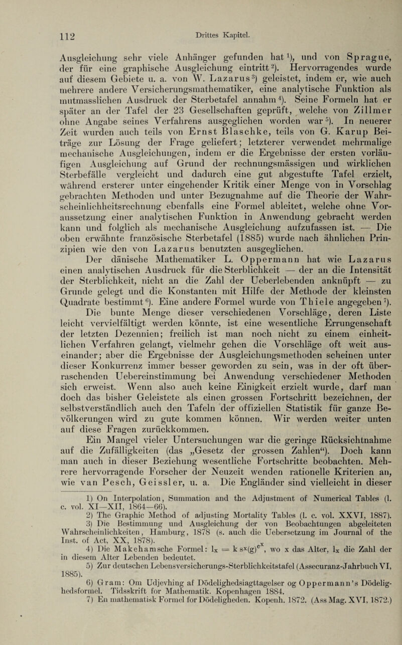 Ausgleichung sehr viele Anhänger gefunden hat1), und von Sprague, der für eine graphische Ausgleichung eintritt2). Hervorragendes wurde auf diesem Gebiete u. a. von W. Lazarus3) geleistet, indem er, wie auch mehrere andere Versicherungsmathematiker, eine analytische Funktion als mutmasslichen Ausdruck der Sterbetafel annahm4). Seine Formeln hat er später an der Tafel der 23 Gesellschaften geprüft, welche von Zillmer ohne Angabe seines Verfahrens ausgeglichen worden war5). In neuerer Zeit wurden auch teils von Ernst Blaschke, teils von G. Kamp Bei¬ träge zur Lösung der Frage geliefert; letzterer verwendet mehrmalige mechanische Ausgleichungen, indem er die Ergebnisse der ersten vorläu¬ figen Ausgleichung auf Grund der rechnungsmässigen und wirklichen Sterbefälle vergleicht und dadurch eine gut abgestufte Tafel erzielt, während ersterer unter eingehender Kritik einer Menge von in Vorschlag gebrachten Methoden und unter Bezugnahme auf die Theorie der Wahr- scheinlichhcitsrechnung ebenfalls eine Formel ableitet, welche ohne Vor¬ aussetzung einer analytischen Funktion in Anwendung gebracht werden kann und folglich als mechanische Ausgleichung aufzufassen ist. — Die oben erwähnte französische Sterbetafel (1885) wurde nach ähnlichen Prin¬ zipien wie den von Lazarus benutzten ausgeglichen. Der dänische Mathematiker L. Oppermann hat wie Lazarus einen analytischen Ausdruck für die Sterblichkeit — der an die Intensität der Sterblichkeit, nicht an die Zahl der Ueberlebenden anknüpft — zu Grunde gelegt und die Konstanten mit Hilfe der Methode der kleinsten Quadrate bestimmt6). Eine andere Formel wurde von Thiele angegeben7). Die bunte Menge dieser verschiedenen Vorschläge, deren Liste leicht vervielfältigt werden könnte, ist eine wesentliche Errungenschaft der letzten Dezennien; freilich ist man noch nicht zu einem einheit¬ lichen Verfahren gelangt, vielmehr gehen die Vorschläge oft weit aus¬ einander; aber die Ergebnisse der Ausgleichungsmethoden scheinen unter dieser Konkurrenz immer besser geworden zu sein, was in der oft über¬ raschenden Uebereinstimmung bei Anwendung verschiedener Methoden sich erweist. Wenn also auch keine Einigkeit erzielt wurde, darf man doch das bisher Geleistete als einen grossen Fortschritt bezeichnen, der selbstverständlich auch den Tafeln der offiziellen Statistik für ganze Be¬ völkerungen wird zu gute kommen können. Wir werden weiter unten auf diese Fragen zurückkommen. Ein Mangel vieler Untersuchungen war die geringe Rücksichtnahme auf die Zufälligkeiten (das „Gesetz der grossen Zahlen“). Doch kann man auch in dieser Beziehung wesentliche Fortschritte beobachten. Meh¬ rere hervorragende Forscher der Neuzeit wenden rationelle Kriterien an, wie van Pesch, Geissler, u. a. Die Engländer sind vielleicht in dieser 1) On Interpolation, Summation and the Adjustment of Numerical Tables (1. c. vol. XI—XII, 1864—66). 2) The Graphic Method of adjusting Mortality Tables (1. c. vol. XXVI, 1887). 3) Die Bestimmung und Ausgleichung der von Beobachtungen abgeleiteten Wahrscheinlichkeiten, Hamburg, 1878 (s. auch die Uebersetzung im Journal of the Inst, of Act, XX, 1878). x 4) Die Makehamsche Formel: lx = k sx(g)c , wo x das Alter, ix die Zahl der in diesem Alter Lebenden bedeutet. 5) Zur deutschen Lebensversicherungs-Sterblichkeitstafel (Assecuranz-Jahrbuch VI, 1885). 6) Gram: Om Udjevhing af Dödelighedsiagttagelser og Oppermann’s Dödelig- hedsformel. Tidsskrift for Mathematik. Kopenhagen 1884. 7) En mathematisk Formel for Dödeligheden. Kopenh. 1872. (Ass Mag. XVI, 1872.)