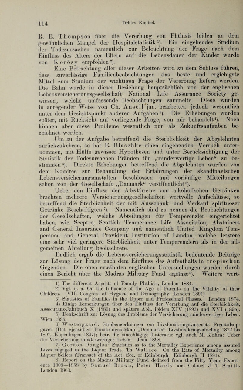 R. E. Thompson über die Vererbung von Phthisis leiden an dem gewöhnlichen Mangel der Hospitalstatistik1). Ein eingehendes Studium der Todesursachen namentlich zur Beleuchtung der Frage nach dem Einfluss des Alters der Eltern auf die Lebensdauer der Kinder wurde von K o r ö s y empfohlen 2). Eine Betrachtung aller dieser Arbeiten wird zu dem Schluss führen, dass zuverlässige Familienbeobachtungen das beste und ergiebigste Mittel zum Studium der wichtigen Frage der Vererbung liefern werden. Die Bahn wurde in dieser Beziehung hauptsächlich von der englischen Lebensversicherungsgesellschaft National Life Assurance Society ge¬ wiesen, welche umfassende Beobachtungen sammelte. Diese wurden in anregender Weise von Ch. Ansei 1 jun. bearbeitet, jedoch wesentlich unter dem Gesichtspunkt anderer Aufgaben3). Die Erhebungen wurden später, mit Rücksicht auf vorliegende Frage, von mir behandelt4). Noch können aber diese Probleme wesentlich nur als Zukunftsaufgaben be¬ zeichnet werden. Um zu der Aufgabe betreffend die Sterblichkeit der Abgelehnten zurückzukehren, so hat E. Blaschke einen eingehenden Versuch unter¬ nommen, mit Hülfe gewisser Hypothesen und unter Berücksichtigung der Statistik der Todesursachen Prämien für „minderwertige Leben“ zu be¬ stimmen5)- Direkte Erhebungen betreffend die Abgelehnten wurden von dem Komitee zur Behandlung der Erfahrungen der skandinavischen Lebensversicherungsanstalten beschlossen und vorläufige Mitteilungen schon von der Gesellschaft „Danmark“ veröffentlicht6). Ueber den Einfluss der Abstinenz von alkoholischen Getränken brachten mehrere Versicherungsgesellschaften wertvolle Aufschlüsse, so betreffend die Sterblichkeit der mit Ausschank und Verkauf spirituoser Getränke Beschäftigten 7). Namentlich sind zu nennen die Beobachtungen der Gesellschaften, welche Abteilungen für Temperenzler eingerichtet haben, wie Sceptre, Scottish Temperance Life Association, Abstainers and General Insurance Company und namentlich United Kingdom Tem¬ perance and General Provident Institution of London, welche letztere eine sehr viel geringere Sterblichkeit unter Temperenzlern als in der all¬ gemeinen Abteilung beobachtete. Endlich ergab die Lebensversicherungsstatistik bedeutende Beiträge zur Lösung der Frage nach dem Einfluss des Aufenthalts in tropischen Gegenden. Die oben erwähnten englischen Untersuchungen wurden durch einen Bericht über the Madras Military Fund ergänzt8). Weitere wcrt- 1) The different Aspects of Family Phthisis, London 1884. 2) Vgl. u. a. On the Infiuence of the Age of Parents on the Vitality of their Children. (VII. Congress of Hygiene and Demography, London 1891). 3) Statistics of Families in the Upper and Professional Classes. London 1874. 4) Einige Bemerkungen über den Einfluss der Vererbung auf die Sterblichkeit, Assecuranz-Jahrbuch X (1889) und spätere Abli. ibidem XIV (1893) und XVI (1895). 5) Denkschrift zur Lösung des Problems der Versicherung minderwertiger Leben. Wien 1895. 6) Westergaard: Ströbemcerkninger om Livsforsikringsvcesenets Fremtidsop- gaver (Det gjensidige Forsikringsselskab „Danmarks“ Livsforsikringsafdeling 1872 bis 1897, Kopenhagen 1897); betr. die einschlägige Littcratur vgl. auch M. Kehm: Ueber die Versicherung minderwertiger Leben. Jena 1898. 7) Gordon Douglas: Statistics as to the Mortality Experience among assured Lives engaged in the Liquor Trade. Th. Wallace. On the Pate of Mortality among Liquor Seilers (Transact of the Act. Soc. of Edinburgh. Edinburgh II 1891). 8) Report on the Madras Military Fund deduced from the Fifty Years Experi¬ ence 1808—1858 by Samuel Brown, Peter Hardy and Colonel J. T. Smith. London 1863.