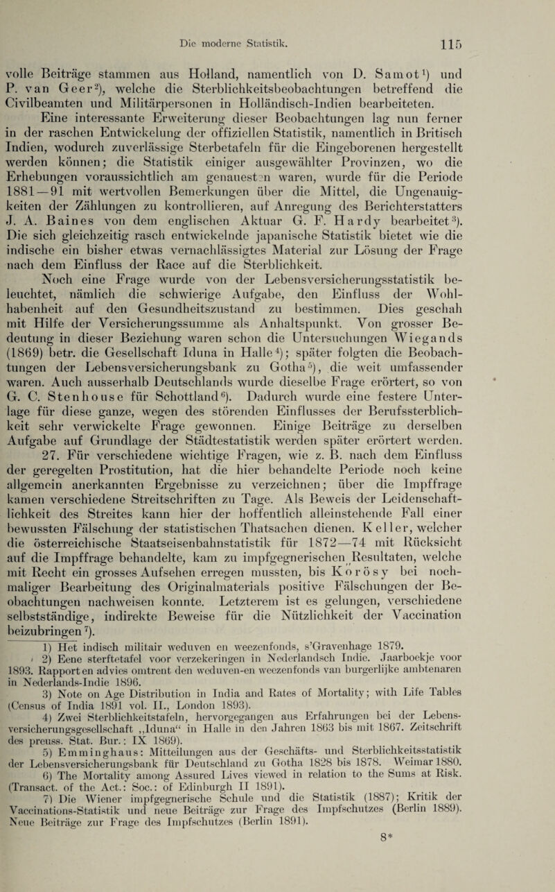 volle Beiträge stammen aus Holland, namentlich von D. Samot1) und P. van Geer2), welche die Sterblichkeitsbeobachtungen betreffend die Civilbeamten und Militärpersonen in Holländisch-Indien bearbeiteten. Eine interessante Erweiterung dieser Beobachtungen lag nun ferner in der raschen Entwickelung der offiziellen Statistik, namentlich in Britisch Indien, wodurch zuverlässige Sterbetafeln für die Eingeborenen hergestellt werden können; die Statistik einiger ausgewählter Provinzen, wo die Erhebungen voraussichtlich am genauesten waren, wurde für die Periode 1881 — 91 mit wertvollen Bemerkungen über die Mittel, die Ungenauig¬ keiten der Zählungen zu kontrollieren, auf Anregung des Berichterstatters J. A. Baines von dem englischen Aktuar G. F. Hardy bearbeitet3). Die sich gleichzeitig rasch entwickelnde japanische Statistik bietet wie die indische ein bisher etwas vernachlässigtes Material zur Lösung der Frage nach dem Einfluss der Race auf die Sterblichkeit. Noch eine Frage wurde von der Lebensversicherungsstatistik be¬ leuchtet, nämlich die schwierige Aufgabe, den Einfluss der Wohl¬ habenheit auf den Gesundheitszustand zu bestimmen. Dies geschah mit Hilfe der Versicherungssumme als Anhaltspunkt. Von grosser Be¬ deutung in dieser Beziehung waren schon die Untersuchungen Wiegands (1869) betr. die Gesellschaft Iduna in Halle4); später folgten die Beobach¬ tungen der Lebensversicherungsbank zu Gotha5), die weit umfassender waren. Auch ausserhalb Deutschlands wurde dieselbe Frage erörtert, so von G. C. Stenhouse für Schottland6). Dadurch wurde eine festere Unter¬ lage für diese ganze, wegen des störenden Einflusses der Berufssterblich¬ keit sehr verwickelte Frage gewonnen. Einige Beiträge zu derselben Aufgabe auf Grundlage der Städtestatistik werden später erörtert werden. 27. Für verschiedene wichtige Fragen, wie z. B. nach dem Einfluss der geregelten Prostitution, hat die hier behandelte Periode noch keine allgemein anerkannten Ergebnisse zu verzeichnen; über die Impffrage kamen verschiedene Streitschriften zu Tage. Als Beweis der Leidenschaft¬ lichkeit des Streites kann hier der hoffentlich alleinstehende Fall einer bewussten Fälschung der statistischen Thatsachen dienen. K el ler, welcher die österreichische Staatseisenbahnstatistik für 1872—74 mit Rücksicht auf die Impffrage behandelte, kam zu impfgegnerischen Resultaten, welche mit Recht ein grosses Aufsehen erregen mussten, bis K o r ö s y bei noch¬ maliger Bearbeitung des Originalmaterials positive Fälschungen der Be¬ obachtungen nachweisen konnte. Letzterem ist es gelungen, verschiedene selbstständige, indirekte Beweise für die Nützlichkeit der Vaccination beizubringen7). 1) Het indisch militair weduven eil weezenfonds, s’Gravenhage 1879. i 2) Eene sterftetafel voor verzekeringen in Ncderlandsch Indie. Jaarboekje voor 1893. Rapporten advies onitrent den weduven-en weezenfonds van burgerlijke ambtenaren in Nederlands-Indie 1896. 3) Note on Age Distribution in India and Rates of Mortality; with Life Tables (Census of India 1891 vol. II., London 1893). 4) Zwei Sterblichkeitstafeln, hervorgegangen aus Erfahrungen bei der Lebens¬ versicherungsgesellschaft ,,Iduna“ in Halle in den Jahren 1863 bis mit 1867. Zeitschrilt des preuss. Stat. Bur.: IX 1869). 5) Emminghaus: Mitteilungen aus der Geschäfts- und Sterblichkeitsstatistik der Lebensversicherungsbank für Deutschland zu Gotha 1828 bis 1878. Weimar 1880. 6) The Mortality among Assured Lives viewed in relation to the Sums at Risk. (Transact. of the Act.: Soc.: of Edinburgh II 1891). 7) Die Wiener impfgegnerische Schule und die Statistik (1887); Kritik der Vaccinations-Statistik und neue Beiträge zur Frage des Impfschutzes (Berlin 1889). Neue Beiträge zur Frage des Impfschutzes (Berlin 1891). 8*