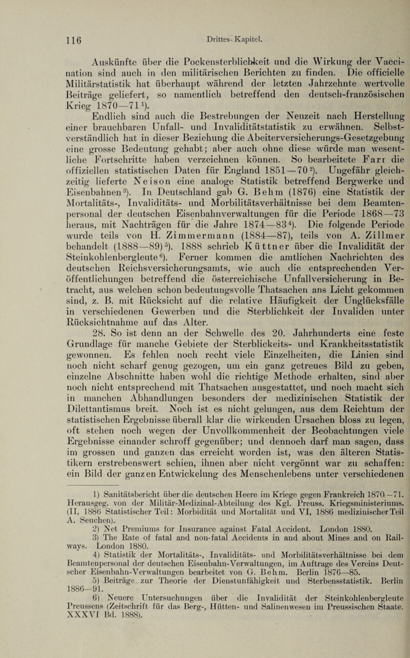 Auskünfte über die Pockensterblichkeit und die Wirkung der Vacci- nation sind auch in den militärischen Berichten zu finden. Die officielle Militärstatistik hat überhaupt während der letzten Jahrzehnte wertvolle Beiträge geliefert, so namentlich betreffend den deutsch-französischen Krieg 1870—711). Endlich sind auch die Bestrebungen der Neuzeit nach Herstellung einer brauchbaren Unfall- und Invaliditätstatistik zu erwähnen. Selbst¬ verständlich hat in dieser Beziehung die Abeiterversicherungs-Gesetzgebung eine grosse Bedeutung gehabt; aber auch ohne diese würde man wesent¬ liche Fortschritte haben verzeichnen können. So bearbeitete Farr die offiziellen statistischen Daten für England 1851 — 702). Ungefähr gleich¬ zeitig lieferte Neison eine analoge Statistik betreffend Bergwerke und Eisenbahnen3). In Deutschland gab G. Behm (1876) eine Statistik der Mortalitäts-, Invaliditäts- und Morbilitätsverhäitnisse bei dem Beamten¬ personal der deutschen Eisenbahnverwaltungen für die Periode 1868—73 heraus, mit Nachträgen für die Jahre 1874—834). Die folgende Periode wurde teils von H. Zimmermann (1884—87), teils von A. Zillmer behandelt (1888—89)5). 1888 schrieb Kiittner über die Invalidität der Steinkohlenbergleute6). Ferner kommen die amtlichen Nachrichten des deutschen Reichs Versicherungsamts, wie auch die entsprechenden Ver¬ öffentlichungen betreffend die österreichische Unfallversicherung in Be¬ tracht, aus welchen schon bedeutungsvolle Thatsachen ans Licht gekommen sind, z. B. mit Rücksicht auf die relative Häufigkeit der Unglücksfälle in verschiedenen Gewerben und die Sterblichkeit der Invaliden unter Rücksichtnahme auf das Alter. 28. So ist denn an der Schwelle des 20. Jahrhunderts eine feste Grundlage für manche Gebiete der Sterblickeits- und Krankheitsstatistik gewonnen. Es fehlen noch recht viele Einzelheiten, die Linien sind noch nicht scharf genug gezogen, um ein ganz getreues Bild zu geben, einzelne Abschnitte haben wohl die richtige Methode erhalten, sind aber noch nicht entsprechend mit Thatsachen ausgestattet, und noch macht sich in manchen Abhandlungen besonders der medizinischen Statistik der Dilettantismus breit. Noch ist es nicht gelungen, aus dem Reichtum der statistischen Ergebnisse überall klar die wirkenden Ursachen bloss zu legen, oft stehen noch wegen der Unvollkommenheit der Beobachtungen viele Ergebnisse einander schroff gegenüber; und dennoch darf man sagen, dass im grossen und ganzen das erreicht worden ist, was den älteren Statis¬ tikern erstrebenswert schien, ihnen aber nicht vergönnt war zu schaffen: ein Bild der ganzen Entwickelung des Menschenlebens unter verschiedenen 1) Sanitätsbericht über die deutschen Heere im Kriege gegen Frankreich 1870—71. Herausgeg. von der Militär-Medizinal-Abteilung des Kgl. Preuss. Kriegsministeriums. (II, 1886 Statistischer Teil: Morbidität und Mortalität und VI, 1886 medizinischer Teil A. Seuchen). 2) Net Premiums for Insurance against Fatal Accident. London 1880. 3) The Rate of fatal and non-fatal Accidents in and about Mines and on Rail- ways. London 1880. 4) Statistik der Mortalitäts-, Invaliditäts- und Morbilitätsverhäitnisse bei dem Beamtenpersonal der deutschen Eisenbahn-Verwaltungen, im Aufträge des Vereins Deut¬ scher Eisenbahn-Verwaltungen bearbeitet von G. Behm. Berlin 1876—85. 5) Beiträge zur Theorie der Dienstunfähigkeit und Sterbensstatistik. Berlin 1886-91. 6) Neuere Untersuchungen über die Invalidität der Steinkohlenbergleute Preussens (Zeitschrift fiir das Berg-, Hütten- und Salinenwesen im Preussischen Staate. XXXVI Bd. 1888).