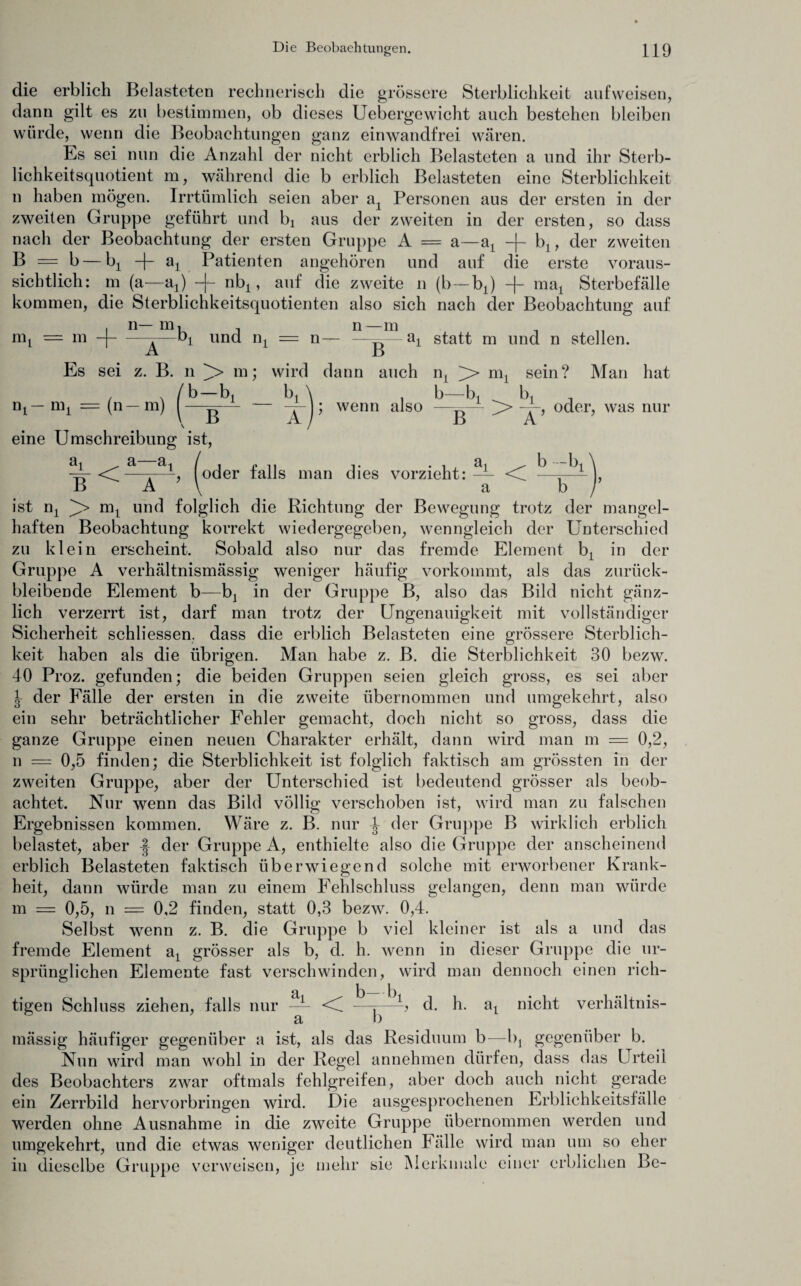 die erblich Belasteten rechnerisch die grössere Sterblichkeit aufweisen, dann gilt es zu bestimmen, ob dieses Uebergewicht auch bestehen bleiben würde, wenn die Beobachtungen ganz einwandfrei wären. Es sei nun die Anzahl der nicht erblich Belasteten a und ihr Sterb¬ lichkeitsquotient m, während die b erblich Belasteten eine Sterblichkeit n haben mögen. Irrtümlich seien aber aA Personen aus der ersten in der zweiten Gruppe geführt und bx aus der zweiten in der ersten, so dass nach der Beobachtung der ersten Gruppe A = a—at -f- blt der zweiten B = b — bj -f- ai Patienten angehören und auf die erste voraus¬ sichtlich: m (a—ax) -|- nbx, auf die zweite n (b—b±) + ma1 Sterbefälle kommen, die Sterblichkeitsquotienten also sich nach der Beobachtung auf . n— m, , n—m Bq = m -|-——£q und nx = n— —^—ax statt m und n stellen. Es sei z. B. n m; wird dann auch n, >> nq sein? Man hat nt- nq (n — m) b —bx eine Umschreibung ist, wenn also bi bi i r « oder, was nur B A -1 <d (oder falls man dies vorzieht: — B A M a < b -bx b ist n2 nq und folglich die Richtung der Bewegung trotz der mangel¬ haften Beobachtung korrekt wiedergegeben, wenngleich der Unterschied zu klein erscheint. Sobald also nur das fremde Element b: in der Gruppe A verhältnismässig weniger häufig vorkommt, als das zurück¬ bleibende Element b—bj in der Gruppe B, also das Bild nicht gänz¬ lich verzerrt ist, darf man trotz der Ungenauigkeit mit vollständiger Sicherheit schliessen. dass die erblich Belasteten eine grössere Sterblich¬ keit haben als die übrigen. Man habe z. B. die Sterblichkeit 30 bezw. 40 Proz. gefunden; die beiden Gruppen seien gleich gross, es sei aber ^ der Fälle der ersten in die zweite übernommen und umgekehrt, also ein sehr beträchtlicher Fehler gemacht, doch nicht so gross, dass die ganze Gruppe einen neuen Charakter erhält, dann wird man m = 0,2, n — 0,5 finden; die Sterblichkeit ist folglich faktisch am grössten in der zweiten Gruppe, aber der Unterschied ist bedeutend grösser als beob¬ achtet. Nur wenn das Bild völlig verschoben ist, wird man zu falschen Ergebnissen kommen. Wäre z. B. nur -J- der Gruppe B wirklich erblich belastet, aber der Gruppe A, enthielte also die Gruppe der anscheinend erblich Belasteten faktisch überwiegend solche mit erworbener Krank¬ heit, dann würde man zu einem Fehlschluss gelangen, denn man würde m = 0,5, n = 0,2 finden, statt 0,3 bezw. 0,4. Selbst wenn z. B. die Gruppe b viel kleiner ist als a und das fremde Element a1 grösser als b, d. h. wenn in dieser Gruppe die ur¬ sprünglichen Elemente fast verschwinden, wird man dennoch einen rich¬ tigen Schluss ziehen, falls nur Si i < b—tq d. h. a1 nicht verhältnis- a b mässig häufiger gegenüber a ist, als das Residuum b—Iq gegenüber b. Nun wird man wohl in der Regel annehmen dürfen, dass das Urteil des Beobachters zwar oftmals fehlgreifen, aber doch auch nicht gerade ein Zerrbild hervorbringen wird. Die ausgesprochenen Erblichkeitsfalle werden ohne Ausnahme in die zweite Gruppe übernommen werden und umgekehrt, und die etwas weniger deutlichen Fälle wird man um so eher in dieselbe Gruppe verweisen, je mehr sie Merkmale einer erblichen Be-