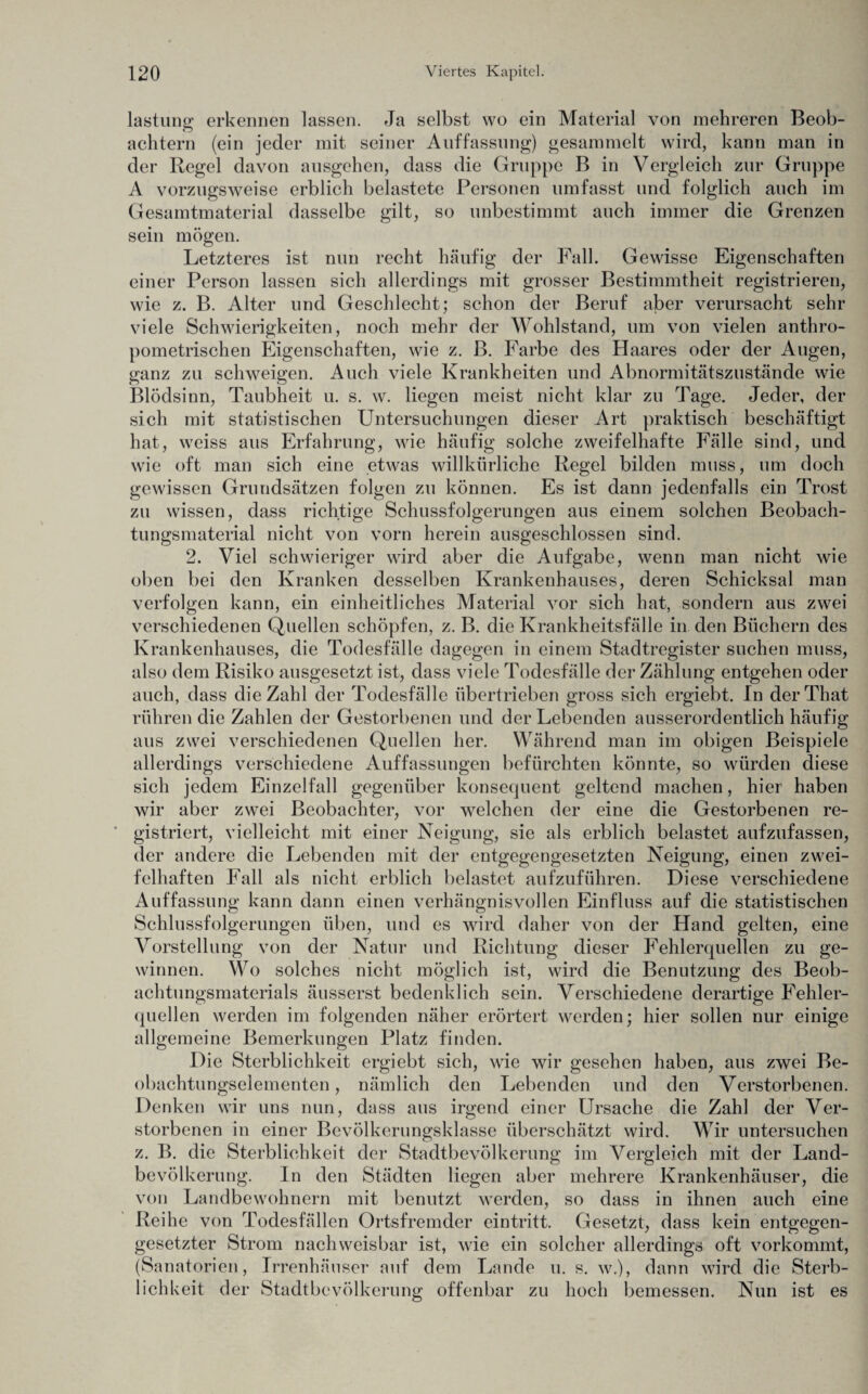 lastung erkennen lassen. Ja selbst wo ein Material von mehreren Beob¬ achtern (ein jeder mit seiner Auffassung) gesammelt wird, kann man in der Regel davon ausgehen, dass die Gruppe B in Vergleich zur Gruppe A vorzugsweise erblich belastete Personen umfasst und folglich auch im Gesamtmaterial dasselbe gilt, so unbestimmt auch immer die Grenzen sein mögen. Letzteres ist nun recht häufig der Fall. Gewisse Eigenschaften einer Person lassen sich allerdings mit grosser Bestimmtheit registrieren, wie z. B. Alter und Geschlecht; schon der Beruf aber verursacht sehr viele Schwierigkeiten, noch mehr der Wohlstand, um von vielen anthro- pometrischen Eigenschaften, wie z. B. Farbe des Haares oder der Augen, ganz zu schweigen. Auch viele Krankheiten und Abnormitätszustände wie Blödsinn, Taubheit u. s. w. liegen meist nicht klar zu Tage. Jeder, der sich mit statistischen Untersuchungen dieser Art praktisch beschäftigt hat, weiss aus Erfahrung, wie häufig solche zweifelhafte Fälle sind, und wie oft man sich eine etwas willkürliche Regel bilden muss, um doch gewissen Grundsätzen folgen zu können. Es ist dann jedenfalls ein Trost zu wissen, dass richtige Schussfolgerungen aus einem solchen Beobach¬ tungsmaterial nicht von vorn herein ausgeschlossen sind. 2. Viel schwieriger wird aber die Aufgabe, wenn man nicht wie oben bei den Kranken desselben Krankenhauses, deren Schicksal man verfolgen kann, ein einheitliches Material vor sich hat, sondern aus zwei verschiedenen Quellen schöpfen, z. B. die Krankheitsfälle in den Büchern des Krankenhauses, die Todesfälle dagegen in einem Stadtregister suchen muss, also dem Risiko ausgesetzt ist, dass viele Todesfälle der Zählung entgehen oder auch, dass die Zahl der Todesfälle übertrieben gross sich ergiebt. In derThat rühren die Zahlen der Gestorbenen und der Lebenden ausserordentlich häufig aus zwei verschiedenen Quellen her. Während man im obigen Beispiele allerdings verschiedene Auffassungen befürchten könnte, so würden diese sich jedem Einzelfall gegenüber konsequent geltend machen, hier haben wir aber zwei Beobachter, vor welchen der eine die Gestorbenen re¬ gistriert, vielleicht mit einer Neigung, sie als erblich belastet aufzufassen, der andere die Lebenden mit der entgegengesetzten Neigung, einen zwei¬ felhaften Fall als nicht erblich belastet aufzuführen. Diese verschiedene Auffassung kann dann einen verhängnisvollen Einfluss auf die statistischen Schlussfolgerungen üben, und es wird daher von der Hand gelten, eine Vorstellung von der Natur und Richtung dieser Fehlerquellen zu ge¬ winnen. Wo solches nicht möglich ist, wird die Benutzung des Beob¬ achtungsmaterials äusserst bedenklich sein. Verschiedene derartige Fehler¬ quellen werden im folgenden näher erörtert werden; hier sollen nur einige allgemeine Bemerkungen Platz finden. Die Sterblichkeit ergiebt sich, wie wir gesehen haben, aus zwei Be¬ obachtungselementen , nämlich den Lebenden und den Verstorbenen. Denken wir uns nun, dass aus irgend einer Ursache die Zahl der Ver¬ storbenen in einer Bevölkerungsklasse überschätzt wird. Wir untersuchen z. B. die Sterblichkeit der Stadtbevölkerung im Vergleich mit der Land¬ bevölkerung. In den Städten liegen aber mehrere Krankenhäuser, die von Landbewohnern mit benutzt werden, so dass in ihnen auch eine Reihe von Todesfällen Ortsfremder eintritt. Gesetzt, dass kein entgegen¬ gesetzter Strom nachweisbar ist, wie ein solcher allerdings oft vorkommt, (Sanatorien, Irrenhäuser auf dem Lande u. s. w.), dann wird die Sterb¬ lichkeit der Stadtbevölkerung offenbar zu hoch bemessen. Nun ist es