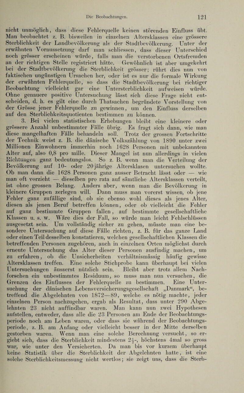 nicht unmöglich, dass diese Fehlerquelle keinen störenden Einfluss übt. Man beobachtet z. B. bisweilen in einzelnen Altersklassen eine grössere Sterblichkeit der Landbevölkerung als der Stadtbevölkerung. Unter der erwähnten Voraussetzung darf man schliessen, dass dieser Unterschied noch grösser erscheinen würde, falls man die verstorbenen Ortsfremden an der richtigen Stelle registriert hätte. Gewöhnlich ist aber umgekehrt bei der Stadtbevölkerung die Sterblichkeit grösser; rührt dies nun von faktischen ungünstigen Ursachen her, oder ist es nur die formale Wirkung der erwähnten Fehlerquelle, so dass die Stadtbevölkerung bei richtiger Beobachtung vielleicht gar eine Untersterblichkeit aufweisen würde. Ohne genauere positive Untersuchung lässt sich diese Frage nicht ent¬ scheiden, d. h. es gilt eine durch Thatsachen begründete Vorstellung von der Grösse jener Fehlerquelle zu gewinnen, um den Einfluss derselben auf den Sterblichkeitsquotienten bestimmen zu können. 3. Bei vielen statistischen Erhebungen bleibt eine kleinere oder grössere Anzahl unbestimmter Fälle übrig. Es fragt sich dann, wie man diese mangelhaften Fälle behandeln soll. Trotz der grossen Fortschritte der Technik weist z. B. die dänische Volkszählung von 1890 unter zwei Millionen Einwohnern immerhin noch 1628 Personen mit unbekanntem Alter auf, also 0,8 pro mille. Dieser Mangel ist nun allerdings in vielen Richtungen ganz bedeutungslos. So z. B. wenn man die Verteilung der Bevölkerung auf 10- oder 20jährige Altersklasen untersuchen wollte. Ob man dann die 1628 Personen ganz ausser Betracht lässt oder — wie man oft vorzieht — dieselben pro rata auf sämtliche Altersklassen verteilt, ist ohne grossen Belang. Anders aber, wenn man die Bevölkerung in kleinere Gruppen zerlegen will. Dann muss man vorerst wissen, ob jene Fehler ganz zufällige sind, ob sie ebenso wohl dieses als jenes Alter, diesen als jenen Beruf betreffen können, oder ob vielleicht die Fehler auf ganz bestimmte Gruppen fallen, auf bestimmte gesellschaftliche Klassen u. s. w. Wäre dies der Fall, so würde man leicht Fehlschlüssen ausgesetzt sein. Um vollständig sicher zu gehen, müsste man eine be¬ sondere Untersuchung auf diese Fälle richten, z. B. für das ganze Land oder einen Teil desselben konstatieren, welchen gesellschaftlichen Klassen die betreffenden Personen zugehören, auch in einzelnen Orten möglichst durch erneute Untersuchung das Alter dieser Personen ausfindig machen, um zu erfahren, ob die Unsicherheiten verhältnismässig häufig gewisse Altersklassen treffen. Eine solche Stichprobe kann überhaupt bei vielen Untersuchungen äusserst nützlich sein. Bleibt aber trotz allem Nach¬ forschen ein unbestimmtes Residuum, so muss man nun versuchen, die Grenzen des Einflusses der Fehlerquelle zu bestimmen. Eine Unter¬ suchung der dänischen Lebensversicherungsgesellschaft „Danmark“, be¬ treffend die Abgelehnten von 1872—89, welche es nötig machte, jeder einzelnen Person nachzugehen, ergab als Resultat, dass unter 290 Abge¬ lehnten 23 nicht auffindbar waren. Man kann nun zwei Hypothesen aufstellen, entweder, dass alle die 23 Personen am Ende der Beobachtungs¬ periode noch am Leben waren, oder dass sie während der Beobachtungs¬ periode, z. B. am Anfang oder vielleicht besser in der Mitte derselben gestorben waren. Wenn man eine solche Berechnung versucht, so er- giebt sich, dass die Sterblichkeit mindestens 2-|-, höchstens 4mal so gross war, wie unter den Versicherten. Da man bis vor kurzem überhaupt keine Statistik über die Sterblichkeit der Abgelehnten hatte, ist eine solche Sterblichkeitsmessung nicht wertlos; sie zeigt uns, dass die Sterb-