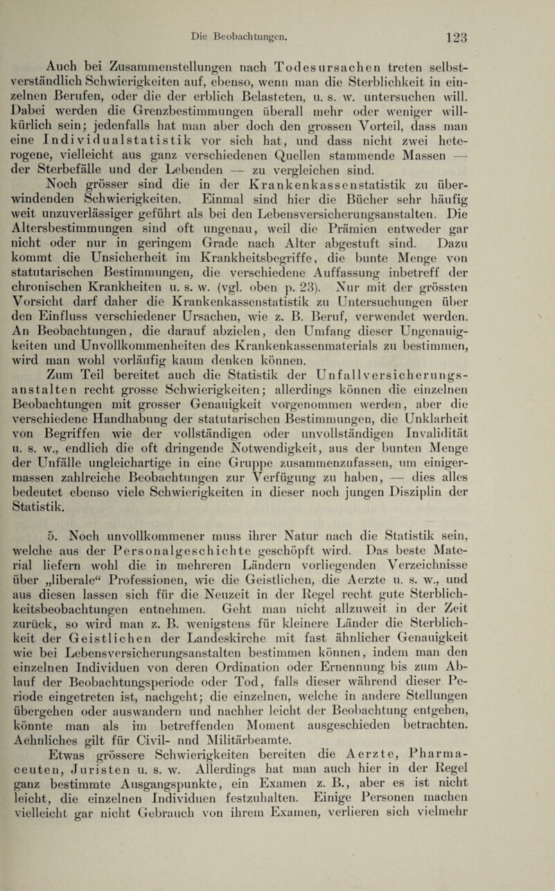 Auch bei Zusammenstellungen nach Todesursachen treten selbst¬ verständlich Schwierigkeiten auf, ebenso, wenn man die Sterblichkeit in ein¬ zelnen Berufen, oder die der erblich Belasteten, u. s. w. untersuchen will. Dabei werden die Grenzbestimmungen überall mehr oder weniger will¬ kürlich sein; jedenfalls hat man aber doch den grossen Vorteil, dass man eine Individualstatistik vor sich hat, und dass nicht zwei hete¬ rogene, vielleicht aus ganz verschiedenen Quellen stammende Massen — der Sterbefälle und der Lebenden — zu vergleichen sind. Noch grösser sind die in der Krankenkassenstatistik zu über¬ windenden Schwierigkeiten. Einmal sind hier die Bücher sehr häufig weit unzuverlässiger geführt als bei den Lebensversicherungsanstalten. Die Altersbestimmungen sind oft ungenau, weil die Prämien entweder gar nicht oder nur in geringem Grade nach Alter abgestuft sind. Dazu kommt die Unsicherheit im Krankheitsbegriffe, die bunte Menge von statutarischen Bestimmungen, die verschiedene Auffassung inbetreff der chronischen Krankheiten u. s. w. (vgl. oben p. 23). Nur mit der grössten Vorsicht darf daher die Krankenkassenstatistik zu Untersuchungen über den Einfluss verschiedener Ursachen, wie z. B. Beruf, verwendet werden. An Beobachtungen, die darauf abzielen, den Umfang dieser Ungenauig¬ keiten und Unvollkommenheiten des Krankenkassenmaterials zu bestimmen, wird man wohl vorläufig kaum denken können. Zum Teil bereitet auch die Statistik der Unfall Versicherungs¬ anstalten recht grosse Schwierigkeiten; allerdings können die einzelnen Beobachtungen mit grosser Genauigkeit vorgenommen werden, aber die verschiedene Handhabung der statutarischen Bestimmungen, die Unklarheit von Begriffen wie der vollständigen oder unvollständigen Invalidität u. s. w., endlich die oft dringende Notwendigkeit, aus der bunten Menge der Unfälle ungleichartige in eine Gruppe zusammenzufassen, um einiger- massen zahlreiche Beobachtungen zur Verfügung zu haben, — dies alles bedeutet ebenso viele Schwierigkeiten in dieser noch jungen Disziplin der Statistik. 5. Noch unvollkommener muss ihrer Natur nach die Statistik sein, welche aus der Personalgeschichte geschöpft wird. Das beste Mate¬ rial liefern wohl die in mehreren Ländern vorliegenden Verzeichnisse über „liberale“ Professionen, wie die Geistlichen, die Aerzte u. s. w., und aus diesen lassen sich für die Neuzeit in der Regel recht gute Sterblich¬ keitsbeobachtungen entnehmen. Geht man nicht allzuweit in der Zeit zurück, so wird man z. B. wenigstens für kleinere Länder die Sterblich¬ keit der Geistlichen der Landeskirche mit fast ähnlicher Genauigkeit wie bei Lebensversicherungsanstalten bestimmen können, indem man den einzelnen Individuen von deren Ordination oder Ernennung bis zum Ab¬ lauf der Beobachtungsperiode oder Tod, falls dieser während dieser Pe¬ riode eingetreten ist, nachgeht; die einzelnen, welche in andere Stellungen übergehen oder auswandern und nachher leicht der Beobachtung entgehen, könnte man als im betreffenden Moment ausgeschieden betrachten. Aehnliches gilt für Civil- nnd Militärbeamte. Etwas grössere Schwierigkeiten bereiten die Aerzte, Pharma- ceuten, Juristen u. s. w. Allerdings hat man auch hier in der Regel ganz bestimmte Ausgangspunkte, ein Examen z. B., aber es ist nicht leicht, die einzelnen Individuen festzuhalten. Einige Personen machen vielleicht gar nicht Gebrauch von ihrem Examen, verlieren sich vielmehr