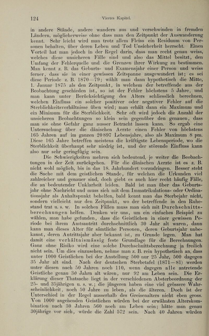 in andere Stände, andere wandern aus und verschwinden in fremden Ländern, möglicherweise ohne dass man den Zeitpunkt der Auswanderung kennt. Sehr leicht wird man trotz allem Fleiss ein Residuum von Per¬ sonen behalten, über deren Leben und Tod Unsicherheit herrscht. Einen Vorteil hat man jedoch in der Regel darin, dass man recht genau weiss, welches diese unsicheren Fälle sind und also das Mittel besitzt, den Umfang der Fehlerquelle und die Grenzen ihrer Wirkung zu bestimmen. Man kennt z. B. das Geburts- und Examensjahr einer Person und weiss ferner, dass sie in einer gewissen Zeitspanne ausgewandert ist; es sei diese Periode z. B. 1870—79; wählt man dann hypothetisch die Mitte, 1. Januar 1875 als den Zeitpunkt, in welchem der betreffende aus der Beobachtung geschieden ist, so ist der Fehler höchstens 5 Jahre, und man kann unter Berücksichtigung des Alters schliesslich berechnen, welchen Einfluss ein solcher positiver oder negativer Fehler auf die Sterblichkeitsverhältnisse üben wird; man erhält dann ein Maximum und ein Minimum für die Sterblichkeit. Sehr oft wird jedoch die Anzahl der unsicheren Beobachtungen so klein sein gegenüber den genauen, dass man sie ohne Gefahr ganz ausser Betracht lassen kann. So ergab eine Untersuchung über die dänischen Aerzte einen Fehler von höchstens 165 Jahren auf im ganzen 20 897 Lebensjahre, also als Maximum 8 pm. Diese 165 Jahre betreffen meistens die kräftigste Lebensperiode, wo die Sterblichkeit überhaupt sehr niedrig ist, und der störende Einfluss kann also nur sehr geringfügig sein. Die Schwierigkeiten mehren sich bedeutend, je weiter die Beobach¬ tungen in der Zeit zurückgehen. Für die dänischen Aerzte ist es z. B. nicht wohl möglich, bis in das 18. Jahrhundert vorzudringen. Besser steht die Sache mit dem geistlichen Stande, für welchen die Urkunden viel zahlreicher und genauer sind, doch giebt es auch hier recht häufig Fälle, die an bedeutender Unklarheit leiden. Bald ist man über das Geburts¬ jahr ohne Nachricht und muss sich mit dem Immatrikulations- oder Ordina¬ tionsjahr als Anhaltspunkt behelfen, bald kennt man das Sterbejahr nicht, sondern vielleicht nur den Zeitpunkt, wo der betreffende in den Ruhe¬ stand trat u. s. w. In solchen Fällen muss man sich mit Durchschnitts¬ berechnungen helfen. Denken wir uns, um ein einfaches Beispiel zu wählen, man habe gefunden, dass die Geistlichen in einer gewissen Pe¬ riode bei ihrem Amtsantritt durchschnittlich 80 Jahr alt waren, dann kann man dieses Alter für sämtliche Personen, deren Geburlsjahr unbe¬ kannt, deren Antrittsjahr aber bekannt ist, zu Grunde legen. Man hat damit eine verhältnismässig feste Grundlage für die Berechnungen. Ganz ohne Risiko wird eine solche Durchschnittsberechnung ja freilich nicht sein. Um dies einzusehen, nehme man z. B. rein hypothetisch an, dass unter 1000 Geistlichen bei der Anstellung 500 nur 25 Jahr, 500 dagegen 35 Jahr alt sind. Nach der deutschen Sterbetafel (1871 — 81) werden unter diesen nach 50 Jahren noch 110, wenn dagegen alle antretende Geistliche genau 30 Jahrn alt wären, nur 92 am Leben sein. Die Er¬ klärung dieser Thatsache liegt in der verschiedenen Absterbeordnung der 25- und 35jährigen u. s. w.; die jüngeren haben eine viel grössere Wahr¬ scheinlichkeit , noch 50 Jahre zu leben, als die älteren. Doch ist der Unterschied in der Regel ausserhalb des Greisenalters nicht eben gross. Von 1000 angehenden Geistlichen würden bei der erwähnten Alterskom¬ bination nach 30 Jahren 560 noch am Leben sein; hätte man genau irige vor sich, würde die Zahl 572 sein. Nach 40 Jahren würden