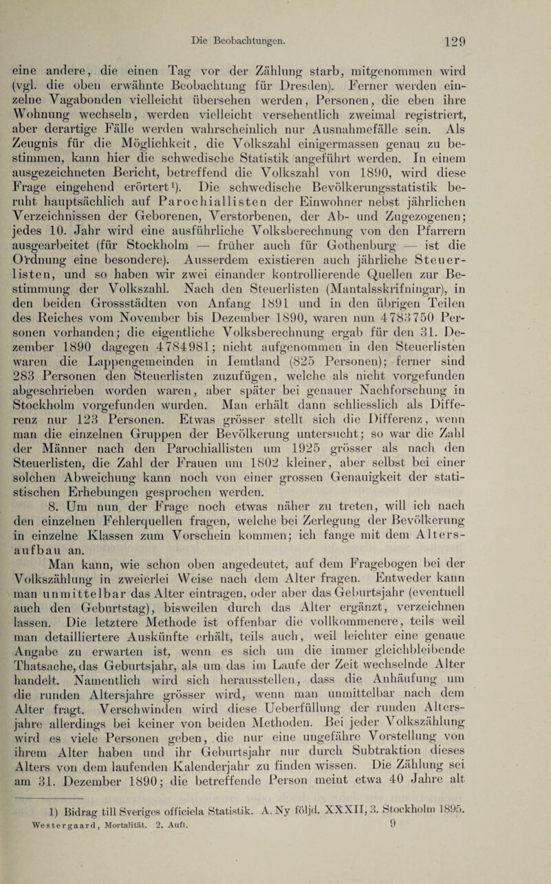 eine andere, die einen Tag vor der Zählung starb, mitgenommen wird (vgl. die oben erwähnte Beobachtung für Dresden). Ferner werden ein¬ zelne Vagabonden vielleicht übersehen werden, Personen, die eben ihre Wohnung wechseln, werden vielleicht versehentlich zweimal registriert, aber derartige Fälle werden wahrscheinlich nur Ausnahmefälle sein. Als Zeugnis für die Möglichkeit, die Volkszahl einigermassen genau zu be¬ stimmen, kann hier die schwedische Statistik angeführt werden. In einem ausgezeichneten Bericht, betreffend die Volkszahl von 1890, wird diese Frage eingehend erörtert1). Die schwedische Bevölkerungsstatistik be¬ ruht hauptsächlich auf Parochiallisten der Einwohner nebst jährlichen Verzeichnissen der Geborenen, Verstorbenen, der Ab- und Zugezogenen; jedes 10. Jahr wird eine ausführliche Volksberechnung von den Pfarrern ausgearbeitet (für Stockholm — früher auch für Gothenburg — ist die Ordnung eine besondere). Ausserdem existieren auch jährliche Steuer¬ listen, und so haben wir zwei einander kontrollierende Quellen zur Be¬ stimmung der Volkszahl. Nach den Steuerlisten (Mantalsskrifningar), in den beiden Grossstädten von Anfang 1891 und in den übrigen Teilen des Reiches vom November bis Dezember 1890, waren nun 4788 750 Per¬ sonen vorhanden; die eigentliche Volksberechnung ergab für den 31. De¬ zember 1890 dagegen 4 784981; nicht aufgenommen in den Steuerlisten waren die Lappengemeinden in Iemtland (825 Personen); ferner sind 283 Personen den Steuerlisten zuzufügen, welche als nicht vorgefunden abgeschrieben worden waren, aber später bei genauer Nachforschung in Stockholm vorgefunden wurden. Man erhält dann schliesslich als Diffe¬ renz nur 123 Personen. Etwas grösser stellt sich die Differenz, wenn man die einzelnen Gruppen der Bevölkerung untersucht; so war die Zahl der Männer nach den Parochiallisten um 1925 grösser als nach den Steuerlisten, die Zahl der Frauen um 1802 kleiner, aber selbst bei einer solchen Abweichung kann noch von einer grossen Genauigkeit der stati¬ stischen Erhebungen gesprochen werden. 8. Um nun der Frage noch etwas näher zu treten, will ich nach den einzelnen Fehlerquellen fragen, welche bei Zerlegung der Bevölkerung in einzelne Klassen zum Vorschein kommen; ich fange mit dem Alters¬ aufbau an. Man kann, wie schon oben angedeutet, auf dem Fragebogen bei der Volkszählung in zweierlei Weise nach dem Alter fragen. Entweder kann man unmittelbar das Alter eintragen, oder aber das Geburtsjahr (eventuell auch den Geburtstag), bisweilen durch das Alter ergänzt, verzeichnen lassen. Die letztere Methode ist offenbar die vollkommenere, teils weil man detailliertere Auskünfte erhält, teils auch, weil leichter eine genaue Angabe zu erwarten ist, wenn es sich um die immer gleichbleibende Thatsache, das Geburtsjahr, als um das im Laufe der Zeit wechselnde Alter handelt. Namentlich wird sich heraussteilen, dass die Anhäufung um die runden Altersjahre grösser wird, wenn man unmittelbar nach dem Alter fragt. Verschwinden wird diese Ueberfüllung der runden Alters¬ jahre allerdings bei keiner von beiden Methoden. Bei jeder Volkszählung wird es viele Personen geben, die nur eine ungefähre Vorstellung von ihrem Alter haben und ihr Geburtsjahr nur durch Subtraktion dieses Alters von dem laufenden Kalenderjahr zu finden wissen. Die Zählung sei am 31. Dezember 1890; die betreffende Person meiut etwa 40 Jahre alt 1) Bidrag tili Sveriges officiela Statistik. A. Ny följd. XXXII, 3. Stockholm 1895. Westergaard, Mortalität. 2. Aufl. 9