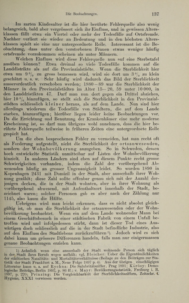 Im zarten Kindesalter ist die hier berührte Fehlerquelle also wenig belangreich, bald aber vergrössert sich ihr Einfluss, und in gewissen Alters- Ulassen fällt etwa ein Viertel oder mehr der Todesfälle auf Ortsfremde. Nachher verliert sie wieder an Bedeutung und in den höchsten Alters¬ klassen spielt sie eine nur untergeordnete Rolle. Interessant ist die Be¬ obachtung, dass unter den verstorbenen Frauen etwas weniger häufig ortsfremde vorzukommen scheinen als unter Männern. Welchen Einfluss wird diese Fehlerquelle nun auf eine Sterbetafel ausüben können? Etwa dreimal so viele Todesfälle kommen auf die Landdistrikte als auf die Provinzialstädte. Wenn die Sterblichkeit hier etwa um 9 % zu gross bemessen wird, wird sie dort um 3 % zu klein geschätzt u. s. w. Sehr häufig wird dadurch das Bild der Sterblichkeit ausserordentlich verschoben werden; 1880 — 89 war die Sterblichkeit der Männer in den Provinzial Städten im Alter 15— 20, 59 unter 10 000, in den Landdristikten 47. Darf man nun dort gegen ein Drittel abziehen, hier 10 °/o hinzufügen, so stellt sich die Sterblichkeit in den Provinzial¬ städten schliesslich kleiner heraus, als auf dem Lande. Nun sind hier allerdings wiederum die Todesfälle von Städtern, die auf dem Lande starben, hinzuzufügen; hierüber liegen leider keine Beobachtungen vor. Da die Errichtung und Benutzung der Krankenhäuser eine mehr moderne Erscheinung ist, so darf man übrigens wohl annehmen, dass die hier be¬ rührte Fehlerquelle teilweise in früheren Zeiten eine untergeordnete Rolle gespielt hat. Um die eben besprochenen Fehler zu vermeiden, hat man recht oft als Forderung aufgestellt, nicht die Sterblichkeit der ortsanwesenden, sondern der Wohnbevölkerung anzugeben. So in Schweden, dessen hoch entwickelte Statistik unmittelbar auf Listen der Wohnbevölkerung hinzielt. In anderen Ländern sind eben auf diesem Punkte recht grosse Schwierigkeiten vorhanden, indem die Zahl der vorübergehend Ab¬ wesenden häufig an grosser Ungenauigkeit leidet. So wurden 1890 in Kopenhagen 2431 mit Domizil in der Stadt, aber ausserhalb ihrer Woh¬ nung gezählt; diese Zahl sollte offenbar genau sich mit der Anzahl der¬ jenigen decken, die in der Stadt wohnten, aber in ihrer Wohnung als vorübergehend abwesend, mit Aufenthaltsort innerhalb der Stadt, be¬ zeichnet waren; solcher Personen gab es aber nach der Zählung nur 1145, also kaum die Hälfte. Uebrigens wird man leicht erkennen, dass es nicht absolut gleich¬ gültig ist, ob man die Sterblichkeit der ortsanwesenden oder der AVohn- bevölkerung beobachtet. AA^enn ein auf dem Lande wohnender Mann bei einem Geschäftsbesuch in einer städtischen Fabrik von einem Unfall be¬ troffen wird und infolgedessen stirbt, dann ist dieser Tod eines Aus¬ wärtigen doch schliesslich auf die in der Stadt befindliche Industrie, also auf den Einfluss des Stadtlebens zurückzuführen1). Jedoch wird es sich dabei kaum um grössere Differenzen handeln, falls man nur eitiigermassen genaue Beobachtungen erzielen kann. 1) Aehnlich wenn eine ausserhalb der Stadt wohnende Person sich täglich in der Stadt ihres Berufs wegen aufhält; vgl. Bleicher: Ueber die Eigentümlichkeiten der städtischen Natalitäts- und Mortalitätsverhältnisse (Beilage zu den Beiträgen zur Sta¬ tistik der Stadt Frankfurt a. M., Neue Folge 1897 p. 4). Aus der übrigen einschlägigen Litteratur kann u. a. auf Rychna: Die Salubritätsziffer, Prag 1891; Korösy: Demo¬ logische Beiträge, Berlin 1892, p. 86 ff.; v. Mayr: Bevölkerungsstatistik, Freiburg i. B. 1897, p. 220; Prinzing: Die Vergleichbarkeit der Sterblichkeitsziffern, Zeitschr. f. Hygiene, XXXI verwiesen werden.