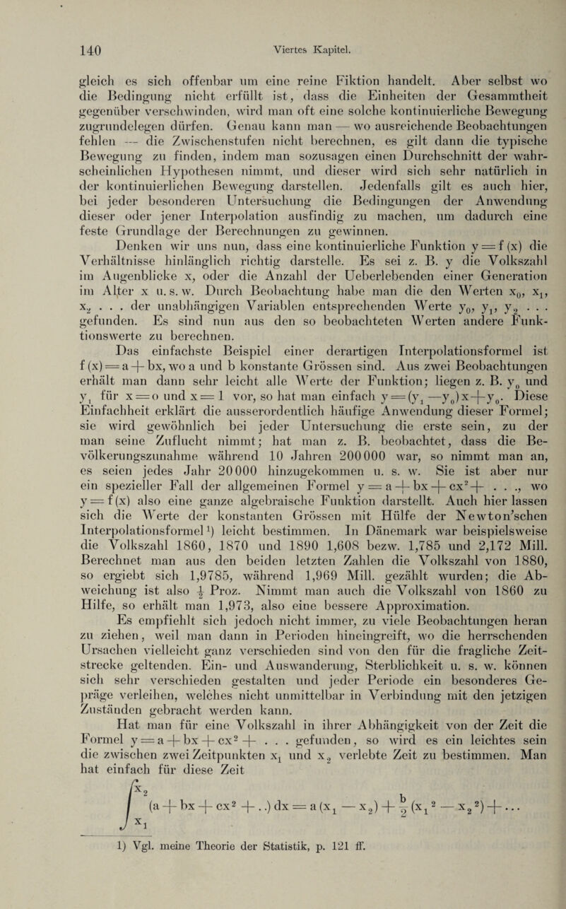 gleich es sich offenbar um eine reine Fiktion handelt. Aber selbst wo die Bedingung nicht erfüllt ist, dass die Einheiten der Gesammtheit gegenüber verschwinden, wird man oft eine solche kontinuierliche Bewegung zugrundelegen dürfen. Genau kann man — wo ausreichende Beobachtungen fehlen — die Zwischenstufen nicht berechnen, es gilt dann die typische Bewegung zu finden, indem man sozusagen einen Durchschnitt der wahr¬ scheinlichen Hypothesen nimmt, und dieser wird sich sehr natürlich in der kontinuierlichen Bewegung darstellen. Jedenfalls gilt es auch hier, bei jeder besonderen Untersuchung die Bedingungen der Anwendung dieser oder jener Interpolation ausfindig zu machen, um dadurch eine feste Grundlage der Berechnungen zu gewinnen. Denken wir uns nun, dass eine kontinuierliche Punktion y = f (x) die Verhältnisse hinlänglich richtig darstelle. Es sei z. B. y die Volkszahl im Augenblicke x, oder die Anzahl der Ueberlebenden einer Generation im Aller x u. s. w. Durch Beobachtung habe man die den Werten x0, xly x2 . . . der unabhängigen Variablen entsprechenden Werte y0, yp y2 . . . gefunden. Es sind nun aus den so beobachteten Werten andere Funk¬ tionswerte zu berechnen. Das einfachste Beispiel einer derartigen Interpolationsformel ist f (x) == a -f- bx, wo a und b konstante Grössen sind. Aus zwei Beobachtungen erhält man dann sehr leicht alle Werte der Funktion; liegen z. B. y0 und yt für x = o und x = 1 vor, so hat man einfach y = (y1 —y0)x-}-y0. Diese Einfachheit erklärt die ausserordentlich häufige Anwendung dieser Formel; sie wird gewöhnlich bei jeder Untersuchung die erste sein, zu der man seine Zuflucht nimmt; hat man z. B. beobachtet, dass die Be¬ völkerungszunahme während 10 Jahren 200000 war, so nimmt man an, es seien jedes Jahr 20000 hinzugekommen u. s. w. Sie ist aber nur ein spezieller Fall der allgemeinen Formel y = a -4- bx -|- ex2-}- . . ., wo y — f (x) also eine ganze algebraische Funktion darstellt. Auch hier lassen sich die Werte der konstanten Grössen mit Hülfe der NewtoiFschen Interpolationsformel*) leicht bestimmen. In Dänemark war beispielsweise die Volkszahl 1860, 1870 und 1890 1,608 bezw. 1,785 und 2,172 Mill. Berechnet man aus den beiden letzten Zahlen die Volkszahl von 1880, so ergiebt sich 1,9785, während 1,969 Mill. gezählt wurden; die Ab¬ weichung ist also \ Proz. Nimmt man auch die Volkszahl von 1860 zu Hilfe, so erhält man 1,973, also eine bessere Approximation. Es empfiehlt sich jedoch nicht immer, zu viele Beobachtungen heran zu ziehen, weil man dann in Perioden hineingreift, wo die herrschenden Ursachen vielleicht ganz verschieden sind von den für die fragliche Zeit¬ strecke geltenden. Ein- und Auswanderung, Sterblichkeit u. s. w. können sich sehr verschieden gestalten und jeder Periode ein besonderes Ge¬ präge verleihen, welches nicht unmittelbar in Verbindung mit den jetzigen Zuständen gebracht werden kann. Hat man für eine Volkszahl in ihrer Abhängigkeit von der Zeit die Formel y = a-f-bx -f- cx2 -f- . . . gefunden, so wird es ein leichtes sein die zwischen zwei Zeitpunkten xt und x2 verlebte Zeit zu bestimmen. Man hat einfach für diese Zeit A / (a-fbx-f cx2 dx = a(x1 — x2) + j (x,2 — x22) -f-... J xi 1) Vgl. meine Theorie der Statistik, p. 121 ff.