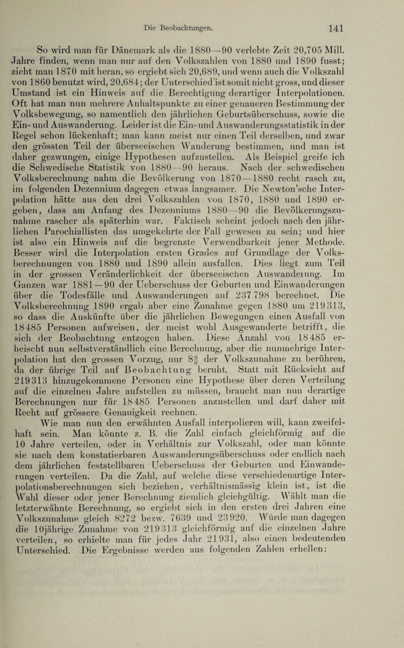 So wird man für Dänemark als die 1880—90 verlebte Zeit 20,705 Mill. Jahre finden, wenn man nur auf den Volkszahlen von 1880 und 1890 fusst; zieht man 1870 mit heran, so ergiebt sich 20,689, und wenn auch die Volkszahl von 1860 benutzt wird, 20,684; der Unterschied ist somit nicht gross, und dieser Umstand ist ein Hinweis auf die Berechtigung derartiger Interpolationen. Oft hat man nun mehrere Anhaltspunkte zu einer genaueren Bestimmung der Volksbewegung, so namentlich den jährlichen Geburtsüberschuss, sowie die Ein- und Auswanderung. Leider ist die Ein- und Auswanderungsstatistik in der Regel schon lückenhaft; man kann meist nur einen Teil derselben, und zwar den grössten Teil der überseeischen Wanderung bestimmen, und man ist daher gezwungen, einige Hypothesen aufzustellen. Als Beispiel greife ich die Schwedische Statistik von 1880—90 heraus. Nach der schwedischen Volksberechnung nahm die Bevölkerung von 1870 —1880 recht rasch zu, im folgenden Dezennium dagegen etwas langsamer. Die Newton’sche Inter¬ polation hätte aus den drei Volkszahlen von 1870, 1880 und 1890 er¬ geben, dass am Anfang des Dezenniums 1880—90 die Bevölkerungszu- nahme rascher als späterhin war. Faktisch scheint jedoch nach den jähr¬ lichen Parochiallisten das umgekehrte der Fall gewesen zu sein; und hier ist also ein Hinweis auf die begrenzte Verwendbarkeit jener Methode. Besser wird die Interpolation ersten Grades auf Grundlage der Volks¬ berechnungen von 1880 und 1890 allein ausfallen. Dies liegt zum Teil in der grossen Veränderlichkeit der überseeischen Auswanderung. Im Ganzen war 1881 — 90 der IJeberschuss der Geburten und Einwanderungen über die Todesfälle und Auswanderungen auf 237 798 berechnet. Die Volksberechnung 1890 ergab aber eine Zunahme gegen 1880 um 219 313, so dass die Auskünfte über die jährlichen Bewegungen einen Ausfall von 18485 Personen aufweisen, der meist wohl Ausgewanderte betrifft, die sich der Beobachtung entzogen haben. Diese Anzahl von 18 485 er¬ heischt nun selbstverständlich eine Berechnung, aber die nunmehrige Inter¬ polation hat den grossen Vorzug, nur 8$ der Volkszunahme zu berühren, da der übrige Teil auf Beobachtung beruht. Statt mit Rücksicht auf 219313 hinzugekommene Personen eine Hypothese über deren Verteilung auf die einzelnen Jahre aufstellen zu müssen, braucht man nun derartige Berechnungen nur für 18485 Personen anzustellen und darf daher mit Recht auf grössere Genauigkeit rechnen. Wie man nun den erwähnten Ausfall interpolieren will, kann zweifel¬ haft sein. Man könnte z. B. die Zahl einfach gleichförmig auf die 10 Jahre verteilen, oder in Verhältnis zur Volkszahl, oder man könnte sie nach dem konstatierbaren Auswanderungsüberschuss oder endlich nach dem jährlichen feststellbaren Uebersclmss der Geburten und Einwande¬ rungen verteilen. Da die Zahl, auf welche diese verschiedenartige Inter¬ polationsberechnungen sich beziehen, verhältnismässig klein ist, ist die Wahl dieser oder jener Berechnung ziemlich gleichgültig. Wählt man die letzterwähnte Berechnung, so ergiebt sich in den ersten drei Jahren eine Volkszunahme gleich 8272 bezw. 7639 und 23920. Würde man dagegen die 10jährige Zunahme von 219313 gleichförmig auf die einzelnen Jahre verteilen, so erhielte man für jedes Jahr 21931, also einen bedeutenden Unterschied. Die Ergebnisse werden aus folgenden Zahlen erhellen: