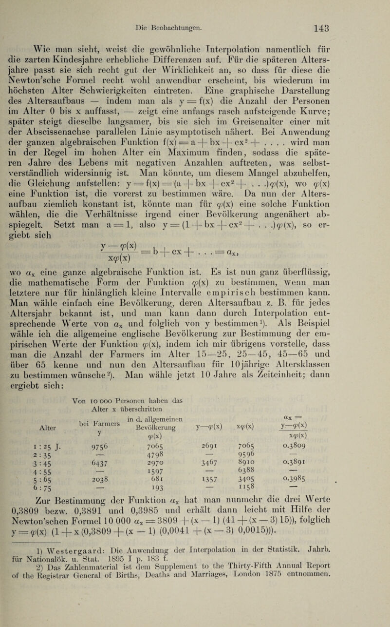 Wie man sieht, weist die gewöhnliche Interpolation namentlich für die zarten Kindesjahre erhebliche Differenzen auf. Für die späteren Alters¬ jahre passt sie sich recht gut der Wirklichkeit an, so dass für diese die Newton’sche Formel recht wohl anwendbar erscheint, bis wiederum im höchsten Alter Schwierigkeiten eintreten. Eine graphische Darstellung des Altersaufbaus — indem man als y = f(x) die Anzahl der Personen im Alter 0 bis x auffasst, — zeigt eine anfangs rasch aufsteigende Kurve; später steigt dieselbe langsamer, bis sie sich im Greisenalter einer mit der Abscissenachse parallelen Liuie asymptotisch nähert. Bei Anwendung der ganzen algebraischen Funktion f(x) = a -|- bx -j- cx2 -f- .... wird man in der Regel im hohen Alter ein Maximum finden, sodass die späte¬ ren Jahre des Lebens mit negativen Anzahlen auftreten, was selbst¬ verständlich widersinnig ist. Man könnte, um diesem Mangel abzuhelfen, die Gleichung aufstellen: y = f(x) = (a -j- bx -|- cx2 -j- . . .)9?(x), wo <p(x) eine Funktion ist, die vorerst zu bestimmen wäre. Da nun der Alters¬ aufbau ziemlich konstant ist, könnte man für qjx) eine solche Funktion wählen, die die Verhältnisse irgend einer Bevölkerung angenähert ab¬ spiegelt. Setzt man a = 1, also y = (1 -j- bx -\- cx2 -|- . . .)q?(x), so er- giebt sich y — y(x) x<p(x) — b —|— cx —j— . . - wo ctx eine ganze algebraische Funktion ist. Es ist nun ganz überflüssig, die mathematische Form der Funktion qp(x) zu bestimmen, wenn man letztere nur für hinlänglich kleine Intervalle empirisch bestimmen kann. Man wähle einfach eine Bevölkerung, deren Altersaufbau z. B. für jedes Altersjahr bekannt ist, und man kann dann durch Interpolation ent¬ sprechende Werte von ax und folglich von y bestimmen1). Als Beispiel wähle ich die allgemeine englische Bevölkerung zur Bestimmung der em¬ pirischen Werte der Funktion <p(x), indem ich mir übrigens vorstelle, dass man die Anzahl der Farmers im Alter 15—25, 25—45, 45—65 und über 65 kenne und nun den Altersaufbau für 10jährige Altersklassen zu bestimmen wünsche2). Man wähle jetzt 10 Jahre als Zeiteinheit; dann ergiebt sich: Von ioooo Personen haben das Alter x überschritten Alter bei Farmers in d. allgemeinen Bevölkerung y—9?(x) xqp(x) ax = y—(p(x) y (p{x) X(p(x) i : 25 J- 9756 7065 2691 7065 0.3809 2 : 35 4798 — 9596 — 3 : 45 6437 2970 34^7 8910 0.3891 4 : 55 — 1597 — 6388 — 5 : 65 2038 681 1357 3405 0.3985 6 : 75 — 193 — 1158 —— Zur Bestimmung der Funktion ax hat man nunmehr die drei Werte 0,3809 bezw. 0,3891 und 0,3985 und erhält dann leicht mit Hilfe der Newton’schen Formel 10 000 ax = 3809 -j~ (x — 1) (41 ~\~ (x — d) 15)), folglich y = qp(x) (1 -j- x (0,3809 -[- (x — 1) (0,0041 -j-(x— 3) 0,0015))). 1) Westergaard: Die Anwendung der Interpolation in der Statistik. Jalirb. für Nationalök. u. Stat. 1895 I p. 183 f. 2) Das Zahlenmaterial ist dem Supplement to the Thirty-Fifth Annual Report of the Registrar General of Births, Dcaths and Marriages, London 1875 entnommen.