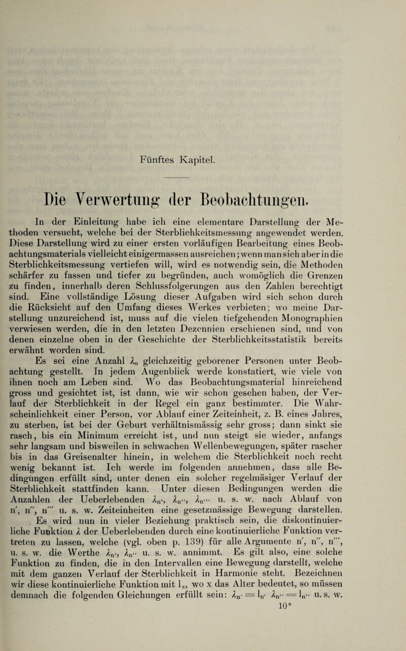 Fünftes Kapitel. Die Verwertung der Beobachtungen. In der Einleitung habe ich eine elementare Darstellung der Me¬ thoden versucht, welche bei der Sterblichkeitsmessung angewendet werden. Diese Darstellung wird zu einer ersten vorläufigen Bearbeitung eines Beob¬ achtungsmaterials vielleicht einigermassen ausreichen; wenn man sich aber in die Sterblichkeitsmessung vertiefen will, wird es notwendig sein, die Methoden schärfer zu fassen und tiefer zu begründen, auch womöglich die Grenzen zu finden, innerhalb deren Schlussfolgerungen aus den Zahlen berechtigt sind. Eine vollständige Lösung dieser Aufgaben wird sich schon durch die Rücksicht auf den Umfang dieses Werkes verbieten; wo meine Dar¬ stellung unzureichend ist, muss auf die vielen tiefgehenden Monographien verwiesen werden, die in den letzten Dezennien erschienen sind, und von denen einzelne oben in der Geschichte der Sterblichkeitsstatistik bereits erwähnt worden sind. Es sei eine Anzahl XQ gleichzeitig geborener Personen unter Beob¬ achtung gestellt. In jedem Augenblick werde konstatiert, wie viele von ihnen noch am Leben sind. Wo das Beobachtungsmaterial hinreichend gross und gesichtet ist, ist dann, wie wir schon gesehen haben, der Ver¬ lauf der Sterblichkeit in der Regel ein ganz bestimmter. Die Wahr¬ scheinlichkeit einer Person, vor Ablauf einer Zeiteinheit, z. B. eines Jahres, zu sterben, ist bei der Geburt verhältnismässig sehr gross; dann sinkt sie rasch, bis ein Minimum erreicht ist, und nun steigt sie wieder, anfangs sehr langsam und bisweilen in schwachen Wellenbewegungen, später rascher bis in das Greisenalter hinein, in welchem die Sterblichkeit noch recht wenig bekannt ist. Ich werde im folgenden annehmen, dass alle Be¬ dingungen erfüllt sind, unter denen ein solcher regelmäsiger Verlauf der Sterblichkeit stattfinden kann. Unter diesen Bedingungen werden die Anzahlen der Ueberlebenden Xn>, An-<, An* u. s. w. nach Ablauf von n, n, n u. s. w. Zeiteinheiten eine gesetzmässige Bewegung darstellen. Es wird nun in vieler Beziehung praktisch sein, die diskontinuier¬ liche Funktion X der Ueberlebenden durch eine kontinuierliche Funktion ver¬ treten zu lassen, welche (vgl. oben p. 139) für alle Argumente n', n, n', u. s. w. die Werthe Xn‘, Xn>> u. s. w. annimmt. Es gilt also, eine solche Funktion zu finden, die in den Intervallen eine Bewegung darstellt, welche mit dem ganzen Verlauf der Sterblichkeit in Harmonie steht. Bezeichnen wir diese kontinuierliche Funktion mit lx, wo x das Alter bedeutet, so müssen demnach die folgenden Gleichungen erfüllt sein: An<=ln' ^n = ln u. s. w. 10*